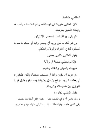 ‫ﺍﻟﻤﺘﻨﺒﻲ ﻀﺎﺤ ﹰﺎ‬
                                            ‫ﻜ‬
‫ﻜﺎﻥ ﺍﻟﻤﺘﻨﺒﻲ ﻁﺭﻴ ﹰﺎ ﻓﻲ ﺘﻭﺴﻼﺘﻪ، ﺭﻏﻡ ﺍﻋﺘـﺩﺍﺩﻩ ﺒﻨﻔﺴـﻪ،‬
                                 ‫ﻔ‬
                                    ‫ﻭﺇﻴﻤﺎﻨﻪ ﺍﻟﻌﻤﻴﻕ ﺒﻤﻭﻫﺒﺘﻪ.‬
                ‫ﺃﻟﻡ ﻴﻘل: »ﻭﺍﻗ ﹰﺎ ﺘﺤﺕ ﺇﺨﻤﺼﻰ ﺍﻷﻨﺎﻡ؟«.‬
                         ‫‪‬‬          ‫ﻔ‬
‫ﻭﺭﻏﻡ ﺫﻟﻙ – ﻜﺎﻥ ﻴﺭﻴﺩ ﺃﻥ ﻴﺼﺒﺢ ﻭﺍﻟﻴﺎ ﺃﻭ ﺤﺎﻜ ‪‬ـﺎ ﻤﻤـﺎ‬
       ‫ﻤ‬         ‫‪‬‬
                    ‫ﺍﻀﻁﺭﻩ ﻟﻤﺩﺡ ﺍﻷﻤﺭﺍﺀ ﻭﺍﻟﻭﻻﺓ ﻭﺍﻟﺤﻜﺎﻡ.‬
                              ‫ﻴﻘﻭل ﺍﻟﻤﺘﻨﺒﻲ ﻟﻜﺎﻓﻭﺭ ﻤﺼﺭ:‬
                            ‫»ﺇﺫﺍ ﻟﻡ ﺘﻌﻁﻨﻲ ﻀﻴﻌﺔ ﺃﻭ ﻭﻻﻴﺔ‬
                      ‫ﻓﺠﻭﺩﻙ ﻴﻜﺴﻭﻨﻲ ﻭﺸﻐﻠﻙ ﻴﺴﻠﺏ«.‬
‫ﻫﻭ ﻴﺭﻴﺩ ﺃﻥ ﻴﻜﻭﻥ ﻭﺍﻟ ‪‬ﺎ ﺃﻭ ﺼﺎﺤﺏ ﻀﻴﻌﺔ، ﻭﻟﻜﻥ »ﻜﺎﻓﻭﺭ«‬
                            ‫ﻴ‬
‫ﻟﻡ ﻴﻌﻁﻪ ﻤﺎ ﻴﺭﻴﺩ، ﻓﺭﺍﺡ ﻴﺘﻭﺴل ﺒﻁﺭﻴﻘﺔ »ﻤﺒﺩﻋﺔ« ﻴﺤﺎﻭل ﻓﻴـﺎ‬
                   ‫ٍ‬
                             ‫ﺍﻟﺘﻭﺍﺯﻥ ﺒﻴﻥ ﻁﻤﻭﺤﺎﺘﻪ ﻭﻜﺒﺭﻴﺎﺌﻪ.‬
                                    ‫ﻴﻘﻭل ﺍﻟﻤﺘﻨﺒﻲ ﻟﻜﺎﻓﻭﺭ:‬
  ‫ﻭﺩﻭﻥ ﺍﻟﺫﻱ ﺃﻤﻠﺕ ﻤﻨﻪ ﺤﺠﺎﺏ‬
             ‫‪‬‬                ‫» ﻭﻫل ﻨﺎﻓﻌﻲ ﺃﻥ ﺘﺭﻓﻊ ﺍﻟﺤﺠﺏ ﺒﻴﻨﻨﺎ‬
 ‫ﺴﻜﻭﺘﻲ ﻋﻨﻬﺎ ﺩﻋﻭﺓ ﻭﺨﻁﺎﺏ«‬       ‫ﻭﻓﻲ ﺍﻟﻨﻔﺱ ﺤﺎﺠﺎﺕ ﻭﻓﻴﻙ ﻓﻁﺎﻨــﺔ‬




                     ‫- ١١٢ -‬
 