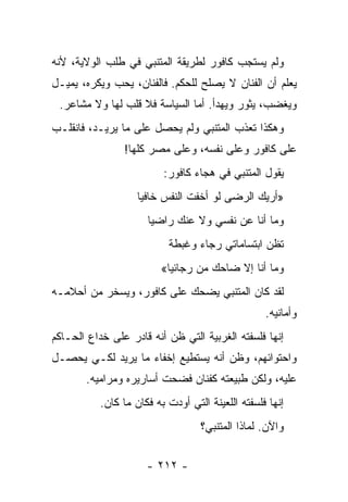 ‫ﻭﻟﻡ ﻴﺴﺘﺠﺏ ﻜﺎﻓﻭﺭ ﻟﻁﺭﻴﻘﺔ ﺍﻟﻤﺘﻨﺒﻲ ﻓﻲ ﻁﻠﺏ ﺍﻟﻭﻻﻴﺔ، ﻷﻨﻪ‬
‫ﻴﻌﻠﻡ ﺃﻥ ﺍﻟﻔﻨﺎﻥ ﻻ ﻴﺼﻠﺢ ﻟﻠﺤﻜﻡ. ﻓﺎﻟﻔﻨﺎﻥ، ﻴﺤﺏ ﻭﻴﻜﺭﻩ، ﻴﻤﻴـل‬
 ‫ﻭﻴﻐﻀﺏ، ﻴﺜﻭﺭ ﻭﻴﻬﺩﺃ. ﺃﻤﺎ ﺍﻟﺴﻴﺎﺴﺔ ﻓﻼ ﻗﻠﺏ ﻟﻬﺎ ﻭﻻ ﻤﺸﺎﻋﺭ.‬
‫ﻭﻫﻜﺫﺍ ﺘﻌﺫﺏ ﺍﻟﻤﺘﻨﺒﻲ ﻭﻟﻡ ﻴﺤﺼل ﻋﻠﻰ ﻤﺎ ﻴﺭﻴـﺩ، ﻓﺎﻨﻘﻠـﺏ‬
                ‫ﻋﻠﻰ ﻜﺎﻓﻭﺭ ﻭﻋﻠﻰ ﻨﻔﺴﻪ، ﻭﻋﻠﻰ ﻤﺼﺭ ﻜﻠﻬﺎ!‬
                          ‫ﻴﻘﻭل ﺍﻟﻤﺘﻨﺒﻲ ﻓﻲ ﻫﺠﺎﺀ ﻜﺎﻓﻭﺭ:‬
                    ‫»ﺃﺭﻴﻙ ﺍﻟﺭﻀﻰ ﻟﻭ ﺃﺨﻔﺕ ﺍﻟﻨﻔﺱ ﺨﺎﻓﻴﺎ‬
                     ‫‪‬‬
                      ‫ﻭﻤﺎ ﺃﻨﺎ ﻋﻥ ﻨﻔﺴﻲ ﻭﻻ ﻋﻨﻙ ﺭﺍﻀﻴﺎ‬
                       ‫‪‬‬
                           ‫ﺘﻅﻥ ﺍﺒﺘﺴﺎﻤﺎﺘﻲ ﺭﺠﺎﺀ ﻭﻏﺒﻁﺔ‬
                           ‫ﹲ‬     ‫‪‬‬
                         ‫ﻭﻤﺎ ﺃﻨﺎ ﺇﻻ ﻀﺎﺤﻙ ﻤﻥ ﺭﺠﺎﺌﻴﺎ«‬
                                    ‫‪‬‬
‫ﻟﻘﺩ ﻜﺎﻥ ﺍﻟﻤﺘﻨﺒﻲ ﻴﻀﺤﻙ ﻋﻠﻰ ﻜﺎﻓﻭﺭ، ﻭﻴﺴﺨﺭ ﻤﻥ ﺃﺤﻼﻤـﻪ‬
                                                   ‫ﻭﺃﻤﺎﻨﻴﻪ.‬
‫ﺇﻨﻬﺎ ﻓﻠﺴﻔﺘﻪ ﺍﻟﻐﺭﺒﻴﺔ ﺍﻟﺘﻲ ﻅﻥ ﺃﻨﻪ ﻗﺎﺩﺭ ﻋﻠﻰ ﺨﺩﺍﻉ ﺍﻟ ‪‬ـﺎﻜﻡ‬
    ‫ﺤ‬
‫ﻭﺍﺤﺘﻭﺍﺌﻬﻡ، ﻭﻅﻥ ﺃﻨﻪ ﻴﺴﺘﻁﻴﻊ ﺇﺨﻔﺎﺀ ﻤﺎ ﻴﺭﻴﺩ ﻟﻜـﻲ ﻴﺤﺼـل‬
        ‫ﻋﻠﻴﻪ، ﻭﻟﻜﻥ ﻁﺒﻴﻌﺘﻪ ﻜﻔﻨﺎﻥ ﻓﻀﺤﺕ ﺃﺴﺎﺭﻴﺭﻩ ﻭﻤﺭﺍﻤﻴﻪ.‬
           ‫ﺇﻨﻬﺎ ﻓﻠﺴﻔﺘﻪ ﺍﻟﻠﻌﻴﻨﺔ ﺍﻟﺘﻲ ﺃﻭﺩﺕ ﺒﻪ ﻓﻜﺎﻥ ﻤﺎ ﻜﺎﻥ.‬
                                   ‫ﻭﺍﻵﻥ. ﻟﻤﺎﺫﺍ ﺍﻟﻤﺘﻨﺒﻲ؟‬


                      ‫- ٢١٢ -‬
 