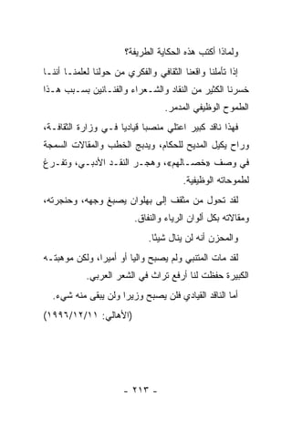 ‫ﻭﻟﻤﺎﺫﺍ ﺃﻜﺘﺏ ﻫﺫﻩ ﺍﻟﺤﻜﺎﻴﺔ ﺍﻟﻁﺭﻴﻔﺔ؟‬
‫ﺇﺫﺍ ﺘﺄﻤﻠﻨﺎ ﻭﺍﻗﻌﻨﺎ ﺍﻟﺜﻘﺎﻓﻲ ﻭﺍﻟﻔﻜﺭﻱ ﻤﻥ ﺤﻭﻟﻨﺎ ﻟﻌﻠﻤﻨـﺎ ﺃﻨﻨـﺎ‬
‫ﺨﺴﺭﻨﺎ ﺍﻟﻜﺜﻴﺭ ﻤﻥ ﺍﻟﻨﻘﺎﺩ ﻭﺍﻟﺸـﻌﺭﺍﺀ ﻭﺍﻟﻔﻨـﺎﻨﻴﻥ ﺒﺴـﺒﺏ ﻫـﺫﺍ‬
                                  ‫ﺍﻟﻁﻤﻭﺡ ﺍﻟﻭﻅﻴﻔﻲ ﺍﻟﻤﺩﻤﺭ.‬
‫ﻓﻬﺫﺍ ﻨﺎﻗﺩ ﻜﺒﻴﺭ ﺍﻋﺘﻠﻲ ﻤﻨﺼ ‪‬ﺎ ﻗﻴﺎﺩ ‪‬ﺎ ﻓـﻲ ﻭﺯﺍﺭﺓ ﺍﻟﺜﻘﺎﻓـﺔ،‬
                     ‫ﻴ‬       ‫ﺒ‬
‫ﻭﺭﺍﺡ ﻴﻜﻴل ﺍﻟﻤﺩﻴﺢ ﻟﻠﺤﻜﺎﻡ، ﻭ ‪‬ﺩ ‪‬ﺞ ﺍﻟﺨﻁﺏ ﻭﺍﻟﻤﻘﺎﻻﺕ ﺍﻟﺴﻤﺠﺔ‬
                  ‫ﹸ‬    ‫ﻴﺒ‬
‫ﻓﻲ ﻭﺼﻑ »ﺨﺼـﺎﻟﻬﻡ«، ﻭﻫﺠـﺭ ﺍﻟﻨﻘـﺩ ﺍﻷﺩﺒـﻲ، ﻭﺘﻔـﺭﻍ‬
                                        ‫ﻟﻁﻤﻭﺤﺎﺘﻪ ﺍﻟﻭﻅﻴﻔﻴﺔ.‬
‫ﻟﻘﺩ ﺘﺤﻭل ﻤﻥ ﻤﺜﻘﻑ ﺇﻟﻰ ﺒﻬﻠﻭﺍﻥ ﻴﺼﺒﻎ ﻭﺠﻬﻪ، ﻭﺤﻨﺠﺭﺘﻪ،‬
                          ‫ﻭﻤﻘﺎﻻﺘﻪ ﺒﻜل ﺃﻟﻭﺍﻥ ﺍﻟﺭﻴﺎﺀ ﻭﺍﻟﻨﻔﺎﻕ.‬
                              ‫ﻭﺍﻟﻤﺤﺯﻥ ﺃﻨﻪ ﻟﻥ ﻴﻨﺎل ﺸﻴ ًﺎ.‬
                                ‫ﺌ‬
‫ﻟﻘﺩ ﻤﺎﺕ ﺍﻟﻤﺘﻨﺒﻲ ﻭﻟﻡ ﻴﺼﺒﺢ ﻭﺍﻟﻴﺎ ﺃﻭ ﺃﻤﻴﺭﺍ، ﻭﻟﻜﻥ ﻤﻭﻫﺒﺘـﻪ‬
               ‫‪‬‬        ‫‪‬‬
            ‫ﺍﻟﻜﺒﻴﺭﺓ ﺤﻔﻅﺕ ﻟﻨﺎ ﺃﺭﻓﻊ ﺘﺭﺍﺙ ﻓﻲ ﺍﻟﺸﻌﺭ ﺍﻟﻌﺭﺒﻲ.‬
  ‫ﺃﻤﺎ ﺍﻟﻨﺎﻗﺩ ﺍﻟﻘﻴﺎﺩﻱ ﻓﻠﻥ ﻴﺼﺒﺢ ﻭﺯﻴ ‪‬ﺍ ﻭﻟﻥ ﻴﺒﻘﻰ ﻤﻨﻪ ﺸﻲﺀ.‬
                     ‫ﺭ‬
‫)ﺍﻷﻫﺎﻟﻲ: ١١/٢١/٦٩٩١(‬




                      ‫- ٣١٢ -‬
 