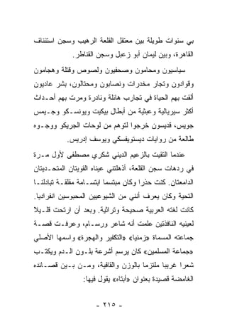 ‫ﺒﻲ ﺴﻨﻭﺍﺕ ﻁﻭﻴﻠﺔ ﺒﻴﻥ ﻤﻌﺘﻘل ﺍﻟﻘﻠﻌﺔ ﺍﻟﺭﻫﻴﺏ ﻭﺴﺠﻥ ﺍﺴﺘﺌﻨﺎﻑ‬
             ‫ﺍﻟﻘﺎﻫﺭﺓ، ﻭﺒﻴﻥ ﻟﻴﻤﺎﻥ ﺃﺒﻭ ﺯﻋﺒل ﻭﺴﺠﻥ ﺍﻟﻘﻨﺎﻁﺭ.‬
‫ﺴﻴﺎﺴﻴﻭﻥ ﻭﻤﺤﺎﻤﻭﻥ ﻭﺼﺤﻔﻴﻭﻥ ﻭﻟﺼﻭﺹ ﻭﻗﺘﻠﺔ ﻭﻫﺠﺎﻤﻭﻥ‬
‫ﻭﻗﻭﺍﺩﻭﻥ ﻭﺘﺠﺎﺭ ﻤﺨﺩﺭﺍﺕ ﻭﻨﺼﺎﺒﻭﻥ ﻭﻤﺤﺘﺎﻟﻭﻥ، ﺒﺸﺭ ﻋﺎﺩﻴﻭﻥ‬
‫ﺃﻟﻘﺕ ﺒﻬﻡ ﺍﻟﺤﻴﺎﺓ ﻓﻲ ﺘﺠﺎﺭﺏ ﻫﺎﺌﻠﺔ ﻭﻨﺎﺩﺭﺓ ﻭﻤﺭﺕ ﺒﻬﻡ ﺃﺤـﺩﺍﺙ‬
‫ﺃﻜﺜﺭ ﺴﻴﺭﻴﺎﻟﻴﺔ ﻭﻋﺒﺜﻴﺔ ﻤﻥ ﺃﺒﻁﺎل ﺒﻴﻜﻴﺕ ﻭﻴﻭﻨﺴـﻜﻭ ﻭﺠـﻴﻤﺱ‬
‫ﺠﻭﻴﺱ، ﻗﺩﻴﺴﻭﻥ ﺨﺭﺠﻭﺍ ﻟﺘﻭﻫﻡ ﻤﻥ ﻟﻭﺤﺎﺕ ﺍﻟﺠﺭﻴﻜﻭ ﻭﻭﺠـﻭﻩ‬
           ‫ﻁﺎﻟﻌﺔ ﻤﻥ ﺭﻭﺍﻴﺎﺕ ﺩﻴﺴﺘﻭﻴﻔﺴﻜﻲ ﻭﻴﻭﺴﻑ ﺇﺩﺭﻴﺱ.‬
‫ﻋﻨﺩﻤﺎ ﺍﻟﺘﻘﻴﺕ ﺒﺎﻟﺯﻋﻴﻡ ﺍﻟﺩﻴﻨﻲ ﺸﻜﺭﻱ ﻤﺼﻁﻔﻰ ﻷﻭل ﻤـﺭﺓ‬
‫ﻓﻲ ﺭﺩﻫﺎﺕ ﺴﺠﻥ ﺍﻟﻘﻠﻌﺔ، ﺃﺫﻫﻠﺘﻨﻲ ﻋﻴﻨﺎﻩ ﺍﻟﻘﻭﻴﺘﺎﻥ ﺍﻟﻤﺘﺤـﺩﻴﺘﺎﻥ‬
‫ﺍﻟﺩﺍﻤﻌﺘﺎﻥ. ﻜﻨﺕ ﺤﺫﺭﺍ ﻭﻜﺎﻥ ﻤﺒﺘﺴﻤﺎ ﺍﺒﺘﺴـﺎﻤﺔ ﻤﻘﻠﻘـﺔ ﺘﺒﺎﺩﻟﻨـﺎ‬
                          ‫‪‬‬           ‫‪‬‬
‫ﺍﻟﺘﺤﻴﺔ ﻭﻜﺎﻥ ﻴﻌﺭﻑ ﺃﻨﻨﻲ ﻤﻥ ﺍﻟﺸﻴﻭﻋﻴﻴﻥ ﺍﻟﻤﺤﺒﻭﺴﻴﻥ ﺍﻨﻔﺭﺍﺩﻴﺎ.‬
  ‫‪‬‬
‫ﻜﺎﻨﺕ ﻟﻐﺘﻪ ﺍﻟﻌﺭﺒﻴﺔ ﺼﺤﻴﺤﺔ ﻭﺘﺭﺍﺜﻴﺔ. ﻭﺒﻌﺩ ﺃﻥ ﺍﺭﺘﺤﺕ ﻗﻠـﻴﻼ‬
‫ﹰ‬
‫ﻟﻌﻴﻨﻴﻪ ﺍﻟﻨﺎﻓﺫﺘﻴﻥ ﻋﻠﻤﺕ ﺃﻨﻪ ﺸﺎﻋﺭ ﻭﺭﺴـﺎﻡ، ﻭﻋﺭﻓـﺕ ﻗﺼـﺔ‬
‫ﺠﻤﺎﻋﺘﻪ ﺍﻟﻤﺴﻤﺎﺓ »ﺯﻤﻨﻴﺎ« »ﺍﻟﺘﻜﻔﻴﺭ ﻭﺍﻟﻬﺠﺭﺓ« ﻭﺍﺴﻤﻬﺎ ﺍﻷﺼﻠﻲ‬
                                 ‫‪‬‬
‫»ﺠﻤﺎﻋﺔ ﺍﻟﻤﺴﻠﻤﻴﻥ« ﻜﺎﻥ ﻴﺭﺴﻡ ﺃﺸﺭﻋﺔ ﺒﻠـﻭﻥ ﺍﻟـﺩﻡ ﻭﻴﻜﺘـﺏ‬
‫ﺸﻌ ‪‬ﺍ ﻏﺭﻴ ‪‬ﺎ ﻤﻠﺘﺯ ‪‬ﺎ ﺒﺎﻟﻭﺯﻥ ﻭﺍﻟﻘﺎﻓﻴﺔ، ﻭﻤـﻥ ﺒـﻴﻥ ﻗﺼـﺎﺌﺩﻩ‬
                                    ‫ﻤ‬       ‫ﺒ‬      ‫ﺭ‬
                 ‫ﺍﻟﻐﺎﻤﻀﺔ ﻗﺼﻴﺩﺓ ﺒﻌﻨﻭﺍﻥ »ﺃﺒﺘﺎﻩ« ﻴﻘﻭل ﻓﻴﻬﺎ:‬


                     ‫- ٥١٢ -‬
 