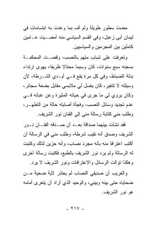 ‫ﻤﻀﺕ ﺴﻁﻭﺭ ﻁﻭﻴﻠﺔ ﻭﻟﻡ ﺃﻑ ﺒﻤﺎ ﻭﻋﺩﺕ ﺒﻪ ﺍﺒﺘﺴﺎﻤﺎﺕ ﻓﻲ‬
                        ‫ِ‬
‫ﻟﻴﻤﺎﻥ ﺃﺒﻰ ﺯﻋﺒل، ﻭﻓﻲ ﺍﻟﻘﺴﻡ ﺍﻟﺴﻴﺎﺴﻲ ﻤﻨﻪ ﺃﻤﻀـﻴﺕ ﻋـﺎﻤﻴﻥ‬
                        ‫ﻜﺎﻤﻠﻴﻥ ﺒﻴﻥ ﺍﻟﻤﺠﺭﻤﻴﻥ ﻭﺍﻟﺴﻴﺎﺴﻴﻴﻥ.‬
‫ﻭﺘﻌﺭﻓﺕ ﻋﻠﻰ ﺸﺒﺎﺏ ﻤﺘﻬﻡ ﺒﺎﻟﻨﺼﺏ، ﻭﻗﻀـﺕ ﺍﻟﻤﺤﻜﻤـﺔ‬
‫ﺒﺴﺠﻨﻪ ﺴﺒﻊ ﺴﻨﻭﺍﺕ، ﻜﺎﻥ ﻭﺴﻴﻤﺎ ﻤﺤﺘﺎﻻ ﻅﺭﻴﻔﺎ، ﻴﻬﻭﻯ ﺍﺭﺘﺩﺍﺀ‬
              ‫ﹰ‬    ‫ﹰ‬     ‫ﹰ‬
‫ﺒﺩﻟﺔ ﺍﻟﻀﺒﺎﻁ، ﻭﻓﻲ ﻜل ﻤﺭﺓ ﻴﻘﻊ ﻓـﻲ ﺃﻴـﺩﻱ ﺍﻟﺸـﺭﻁﺔ، ﻷﻥ‬
‫ﻭﺴﻴﻠﺘﻪ ﻻ ﺘﺘﻐﻴﺭ، ﻜﺎﻥ ﻴﻐﺴل ﻟﻲ ﻤﻼﺒﺴﻲ ﻤﻘﺎﺒل ﺒﻀﻌﺔ ﺴﺠﺎﺌﺭ،‬
‫ﻭﻜﺎﻥ ﻴﺭﻭﻱ ﻟﻲ ﻤﺎ ﺠﺭﻯ ﻓﻲ ﺤﻴﺎﺘﻪ ﺍﻟﻤﺜﻴﺭﺓ ﻭﻋﻥ ﻏﺒﺎﺌﻪ ﻓـﻲ‬
‫ﻋﺩﻡ ﺘﺠﺩﻴﺩ ﻭﺴﺎﺌل ﺍﻟﻨﺼﺏ، ﻭﻓﺠﺄﺓ ﺃﺼﺎﺒﺘﻪ ﺤﺎﻟﺔ ﻤﻥ ﺍﻟﺘﻁﻬـﺭ،‬
      ‫ﻭﻁﻠﺏ ﻤﻨﻲ ﻜﺘﺎﺒﺔ ﺭﺴﺎﻟﺔ ﻤﻨﻲ ﺇﻟﻰ ﺍﻟﻔﻨﺎﻥ ﻨﻭﺭ ﺍﻟﺸﺭﻴﻑ.‬
‫ﻓﻘﺩ ﻨﺸﺄﺕ ﺒﻴﻨﻬﻤﺎ ﺼﺩﺍﻗﺔ ﺒﻌـﺩ ﺃﻥ ﺼـﺩﻗﻪ ﺍﻟﻔﻨـﺎﻥ ﻨـﻭﺭ‬
‫ﺍﻟﺸﺭﻴﻑ ﻭﺼﺩﻕ ﺃﻨﻪ ﻨﻘﻴﺏ ﺸﺭﻁﺔ، ﻭﻁﻠﺏ ﻤﻨﻲ ﻓﻲ ﺍﻟﺭﺴﺎﻟﺔ ﺃﻥ‬
                                       ‫‪‬‬
‫ﺃﻜﺘﺏ ﺍﻋﺘﺭﺍ ﹰﺎ ﻤﻨﻪ ﺒﺄﻨﻪ ﻤﺠﺭﺩ ﻨﺼﺎﺏ، ﻭﺃﻨﻪ ﺤﺯﻴﻥ ﻟﺫﻟﻙ ﻭﻜﺘﺒﺕ‬
                                          ‫ﻓ‬
‫ﻟﻪ ﺍﻟﺭﺴﺎﻟﺔ ﻭﻟﻡ ﻴﺭﺩ ﻨﻭﺭ ﺍﻟﺸﺭﻴﻑ ﺒﺎﻟﻁﺒﻊ، ﻓﻜﺘﺒﺕ ﺭﺴﺎﻟﺔ ﺃﺨﺭﻯ‬
   ‫ﻭﻫﻜﺫﺍ ﺘﻭﺍﻟﺕ ﺍﻟﺭﺴﺎﺌل ﻭﺍﻻﻋﺘﺭﺍﻓﺎﺕ ﻭﻨﻭﺭ ﺍﻟﺸﺭﻴﻑ ﻻ ﻴﺭﺩ.‬
‫ﻭﺍﻟﻐﺭﻴﺏ ﺃﻥ ﺼﺩﻴﻘﻲ ﺍﻟﻨﺼﺎﺏ ﻟﻡ ﻴﻌﺘﺫﺭ ﻷﻴﺔ ﻀﺤﻴﺔ ﻤـﻥ‬
‫ﻀﺤﺎﻴﺎﻩ ﺤﺘﻰ ﺒﻴﻨﻪ ﻭﺒﻴﻨﻲ، ﻭﺍﻟﻭﺤﻴﺩ ﺍﻟﺫﻱ ﺃﺭﺍﺩ ﺃﻥ ﻴﺘﻌﺭﻯ ﺃﻤﺎﻤﻪ‬
                                       ‫ﻫﻭ ﻨﻭﺭ ﺍﻟﺸﺭﻴﻑ.‬

                     ‫- ٧١٢ -‬
 