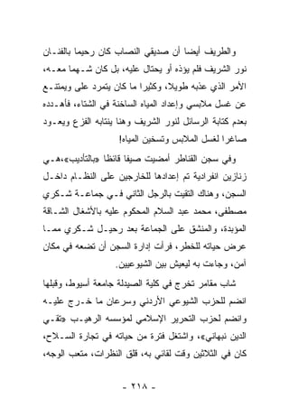 ‫ﻭﺍﻟﻁﺭﻴﻑ ﺃﻴﻀﺎ ﺃﻥ ﺼﺩﻴﻘﻲ ﺍﻟﻨﺼﺎﺏ ﻜﺎﻥ ﺭﺤﻴ ‪‬ﺎ ﺒﺎﻟﻔﻨـﺎﻥ‬
          ‫ﻤ‬                          ‫‪‬‬
‫ﻨﻭﺭ ﺍﻟﺸﺭﻴﻑ ﻓﻠﻡ ﻴﺅﺫﻩ ﺃﻭ ﻴﺤﺘﺎل ﻋﻠﻴﻪ، ﺒل ﻜﺎﻥ ﺸـﻬ ‪‬ﺎ ﻤﻌـﻪ،‬
       ‫ﻤ‬
‫ﺍﻷﻤﺭ ﺍﻟﺫﻱ ﻋﺫﺒﻪ ﻁﻭﻴ ﹰ، ﻭﻜﺜﻴ ‪‬ﺍ ﻤﺎ ﻜﺎﻥ ﻴﺘﻤﺭﺩ ﻋﻠﻰ ﻭﻴﻤﺘﻨـﻊ‬
        ‫‪‬‬                 ‫ﺭ‬       ‫ﻼ‬       ‫ﹼ‬
‫ﻋﻥ ﻏﺴل ﻤﻼﺒﺴﻲ ﻭﺇﻋﺩﺍﺩ ﺍﻟﻤﻴﺎﻩ ﺍﻟﺴﺎﺨﻨﺔ ﻓﻲ ﺍﻟﺸﺘﺎﺀ، ﻓﺄﻫـﺩﺩﻩ‬
‫ﺒﻌﺩﻡ ﻜﺘﺎﺒﺔ ﺍﻟﺭﺴﺎﺌل ﻟﻨﻭﺭ ﺍﻟﺸﺭﻴﻑ ﻭﻫﻨﺎ ﻴﻨﺘﺎﺒﻪ ﺍﻟﻔﺯﻉ ﻭﻴﻌـﻭﺩ‬
                    ‫ﺼﺎﻏ ‪‬ﺍ ﻟﻐﺴل ﺍﻟﻤﻼﺒﺱ ﻭﺘﺴﺨﻴﻥ ﺍﻟﻤﻴﺎﻩ!‬
                                                ‫ﺭ‬
‫ﻭﻓﻲ ﺴﺠﻥ ﺍﻟﻘﻨﺎﻁﺭ ﺃﻤﻀﻴﺕ ﺼﻴ ﹰﺎ ﻗﺎﺌ ﹰﺎ »ﺒﺎﻟﺘﺄﺩﻴﺏ«،ﻫـﻲ‬
                ‫ﻔ ﻅ‬
‫ﺯﻨﺎﺯﻴﻥ ﺍﻨﻔﺭﺍﺩﻴﺔ ﺘﻡ ﺇﻋﺩﺍﺩﻫﺎ ﻟﻠﺨﺎﺭﺠﻴﻥ ﻋﻠﻰ ﺍﻟﻨﻅـﺎﻡ ﺩﺍﺨـل‬
‫ﺍﻟﺴﺠﻥ، ﻭﻫﻨﺎﻙ ﺍﻟﺘﻘﻴﺕ ﺒﺎﻟﺭﺠل ﺍﻟﺜﺎﻨﻲ ﻓـﻲ ﺠﻤﺎﻋـﺔ ﺸـﻜﺭﻱ‬
‫ﻤﺼﻁﻔﻰ، ﻤﺤﻤﺩ ﻋﺒﺩ ﺍﻟﺴﻼﻡ ﺍﻟﻤﺤﻜﻭﻡ ﻋﻠﻴﻪ ﺒﺎﻷﺸﻐﺎل ﺍﻟﺸـﺎﻗﺔ‬
‫ﺍﻟﻤﺅﺒﺩﺓ، ﻭﺍﻟﻤﻨﺸﻕ ﻋﻠﻰ ﺍﻟﺠﻤﺎﻋﺔ ﺒﻌﺩ ﺭﺤﻴـل ﺸـﻜﺭﻱ ﻤﻤـﺎ‬
‫ﻋﺭﺽ ﺤﻴﺎﺘﻪ ﻟﻠﺨﻁﺭ، ﻓﺭﺃﺕ ﺇﺩﺍﺭﺓ ﺍﻟﺴﺠﻥ ﺃﻥ ﺘﻀﻌﻪ ﻓﻲ ﻤﻜﺎﻥ‬
                                               ‫‪‬‬
                   ‫ﺁﻤﻥ، ﻭﺠﺎﺀﺕ ﺒﻪ ﻟﻴﻌﻴﺵ ﺒﻴﻥ ﺍﻟﺸﻴﻭﻋﻴﻴﻥ.‬
‫ﺸﺎﺏ ﻤﻘﺎﻤﺭ ﺘﺨﺭﺝ ﻓﻲ ﻜﻠﻴﺔ ﺍﻟﺼﻴﺩﻟﺔ ﺠﺎﻤﻌﺔ ﺃﺴﻴﻭﻁ، ﻭﻗﺒﻠﻬﺎ‬
                                     ‫‪‬‬
‫ﺍﻨﻀﻡ ﻟﻠﺤﺯﺏ ﺍﻟﺸﻴﻭﻋﻲ ﺍﻷﺭﺩﻨﻲ ﻭﺴﺭﻋﺎﻥ ﻤﺎ ﺨـﺭﺝ ﻋﻠﻴـﻪ‬
‫ﻭﺍﻨﻀﻡ ﻟﺤﺯﺏ ﺍﻟﺘﺤﺭﻴﺭ ﺍﻹﺴﻼﻤﻲ ﻟﻤﺅﺴﺴﻪ ﺍﻟﺭﻫﻴـﺏ »ﺘﻘـﻲ‬
‫ﺍﻟﺩﻴﻥ ﻨﺒﻬﺎﻨﻲ«، ﻭﺍﺸﺘﻐل ﻓﺘﺭﺓ ﻤﻥ ﺤﻴﺎﺘﻪ ﻓﻲ ﺘﺠﺎﺭﺓ ﺍﻟﺴـﻼﺡ،‬
‫ﻜﺎﻥ ﻓﻲ ﺍﻟﺜﻼﺜﻴﻥ ﻭﻗﺕ ﻟﻘﺎﺌﻲ ﺒﻪ، ﻗﻠﻕ ﺍﻟﻨﻅﺭﺍﺕ، ﻤﺘﻌﺏ ﺍﻟﻭﺠﻪ،‬


                     ‫- ٨١٢ -‬
 