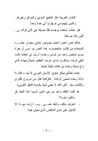 ‫ﺍﻟﺒﻠﺩﺍﻥ ﺍﻟﻌﺭﺒﻴﺔ ﻤﺜل ﺍﻟﺨﻠﻴﺞ ﺍﻟﻌﺭﺒﻲ ﻭﺍﻟﻌﺭﺍﻕ ﻭﻏﻴﺭﻫﺎ..‬
           ‫ﻭﺍﻟﺫﻴﻥ ﻴﺘﻬﻤﻭﻨﻨﻲ ﻟﻡ ﻴﻘﺭﺃﻭﺍ ﻟﻲ ﻨ ‪‬ﺎ ﻭﺤ ‪‬ﺍ.‬
             ‫ﺩ‬     ‫ﺼ‬
‫ﻓﻠﻭ ﻋﻤﻠﺕ ﺍﺴﺘﻔﺘﺎﺀ ﻟﻭﺠﺩﺕ ﻗﻠﺔ ﻀﺌﻴﻠﺔ ﻫﻲ ﺍﻟﺘﻲ ﻗﺭﺃﺘﻨـﻲ..‬
                                         ‫ﺃﻟﻴﺱ ﻫﺫﺍ ﻤﺅﺴﻔﺎ!‬
                                           ‫ﹰ‬
‫ﻫﻨﺎﻙ ﻨﺹ ﺃﻋﺘﺒﺭﻩ ﺃﺠﻤل ﻨﺼﻭﺹ ﺤﻴﺎﺘﻲ ﺒﻌﻨﻭﺍﻥ »ﻀـﻭﺀ‬
‫ﺍﻟﺸﻤﻌﺔ« ﻤﻥ ﻜﺘﺎﺏ »ﺍﻟﺤﺼﺎﺭ«. ﻫﺫﺍ ﺍﻟﻨﺹ ﻤﺭ ﺩﻭﻥ ﺃﻥ ﻴﻘﺭﺃﻩ‬
             ‫‪‬‬
‫ﺴﻭﻯ ﺸﺨﺹ ﻭﺍﺤﺩ ﻤﻥ ﺘﻭﻨﺱ ﻭﻋﻨﺩﻤﺎ ﺃﺭﺴل ﻟﻲ ﺨﻁﺎﺒﺎ ﻜﺩﺕ‬
     ‫‪‬‬
‫ﺃﺒﻜﻲ ﻓﺭﺤﺎ، ﻭﺘﺫﻜﺭﺕ ﺸﺎﻋﺭ ﻓﺭﻨﺴﺎ ﺍﻟﻌﻅﻴﻡ »ﻤﻴﻼﺭﻤﻴﻴﻪ« ﺍﻟﺫﻱ‬
                                           ‫‪‬‬
                     ‫ﺒﺎﻉ ﻨﺴﺨﺔ ﻭﺍﺤﺩﺓ ﻤﻥ ﻜﺘﺎﺒﻪ ﻁﻴﻠﺔ ﺤﻴﺎﺘﻪ.‬
‫ﻋﻨﺩﻤﺎ ﺘﻁﺎﻟﻊ ﻤﻴﺜﺎﻕ ﺤﻘﻭﻕ ﺍﻹﻨﺴﺎﻥ ﺍﻟﻌﺭﺒﻲ ﻻ ﺘﺠـﺩ ﻜﻠﻤـﺔ‬
‫ﺇﺩﺍﻨﺔ ﻭﺍﺤﺩﺓ ﻟﻤﻌﻨﻰ ﺍﻟﺭﻗﺎﺒﺔ.. ﻓﺎﻟﺭﻗﺎﺒﺔ ﻗﺘل ﻤﻥ ﻤﺯﺩﻭﺝ ﻟﻠﻘﺎﺭﺉ‬
  ‫ﻭﺍﻟﻜﺎﺘﺏ ﻤﻌﺎ.. ﻟﻜﻥ ﺫﻟﻙ ﻻ ﻴﻌﻨﻲ ﺸﻴﺌﺎ ﺒﺎﻟﻨﺴﺒﺔ ﻟﻠﻌﻘل ﺍﻟﻌﺭﺒﻲ!‬
                        ‫ﹰ‬
                        ‫ً‬                      ‫‪‬‬
‫• ﻗﻠﺕ: ﻟﻜﻨﻙ ﻭﺍﺤﺩ ﻤﻥ ﺒﻴﻥ ﺍﻟﺫﻴﻥ ﺃﺴﺴﻭﺍ ﻫﺫﺍ ﺍﻟﻤﻴﺜـﺎﻕ‬
                                     ‫ﻭﻜﺘﺒﻭﺍ ﺒﻨﻭﺩﻩ؟‬
‫- ﺃﻋﺘﺭﻑ ﺒﺫﻟﻙ، ﻭﺃﻨﺘﻘﺩ ﻨﻔﺴـﻲ.. ﻭﻤـﺎ ﺃﺭﺩﺕ ﺒﻬـﺫﺍ ﺇﻻ‬
          ‫ﺍﻟﺘﺩﻟﻴل ﻋﻠﻰ ﻤﺩﻯ ﺍﻟﺘﻨﺎﻗﺽ ﺍﻟﺫﻱ ﻨﻌﻴﺵ ﻓﻴﻪ!‬




                      ‫- ١٢ -‬
 