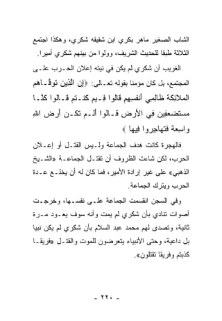 ‫ﺍﻟﺸﺎﺏ ﺍﻟﺼﻐﻴﺭ ﻤﺎﻫﺭ ﺒﻜﺭﻱ ﺍﺒﻥ ﺸﻘﻴﻘﻪ ﺸﻜﺭﻱ، ﻭﻫﻜﺫﺍ ﺍﺠﺘﻤﻊ‬
 ‫ﺍﻟﺜﻼﺜﺔ ﻁﺒ ﹰﺎ ﻟﻠﺤﺩﻴﺙ ﺍﻟﺸﺭﻴﻑ، ﻭﻭﻟﻭﺍ ﻤﻥ ﺒﻴﻨﻬﻡ ﺸﻜﺭﻱ ﺃﻤﻴﺭﺍ.‬
   ‫‪‬‬                    ‫ﹼ‬                   ‫ﻘ‬
‫ﺍﻟﻐﺭﻴﺏ ﺃﻥ ﺸﻜﺭﻱ ﻟﻡ ﻴﻜﻥ ﻓﻲ ﻨﻴﺘﻪ ﺇﻋﻼﻥ ﺍﻟﺤـﺭﺏ ﻋﻠـﻰ‬
‫ﺍﻟﻤﺠﺘﻤﻊ، ﺒل ﻜﺎﻥ ﻤﺅﻤﻨﹰﺎ ﺒﻘﻭﻟﻪ ﺘﻌـﺎﻟﻰ: ‪‬ﺇﻥ ﺍﻟ ِﻴﻥ ﺘﻭ ﱠـﺎﻫﻡ‬
‫ِ ‪ ‬ﱠﺫ ‪ ‬ﹶ ‪‬ﻓ ‪ ‬‬
‫ﺍﻟ ‪‬ﻼ ِﻜﺔ ﹶﺎﻟ ِﻲ ﺃﻨﻔ ِ ِﻡ ﹶﺎﹸﻭﺍ ِـﻴﻡ ﻜﻨﹾـﺘﻡ ﹶـﺎﹸﻭﺍ ﻜ ﱠـﺎ‬
  ‫ﹾﻤ ﹶﺌ ﹶ ﹸ ﻅ ِﻤ َ ﹾ ﹸﺴﻬ ‪ ‬ﻗ ﻟ ﻓ ‪ ‬ﹸ ﹸ ‪ ‬ﻗ ﻟ ﹸﻨ‬
‫ﻤﺴﺘﻀﻌ ِﻴﻥ ِﻲ ﺍﻷﺭ ِ ﹶـﺎﹸﻭﺍ ﺃﹶـﻡ ﺘ ﹸـﻥ ﺃﺭﺽ ﺍﷲ‬
‫‪  ‬ﹶ ‪ ‬ﻔ ‪ ‬ﻓ َ ‪‬ﺽ ﻗ ﻟ َﻟ ‪ ‬ﹶﻜ ‪ِ   َ ‬‬
                                ‫‪‬ﺍﺴﻌﺔ ﻓﺘ ‪‬ﺎﺠ ‪‬ﻭﺍ ِﻴ ‪‬ﺎ ‪‬‬
                                   ‫ﻭ ِ ‪ ‬ﹰ ﹶ ﹸﻬ ِﺭ ﻓ ﻬ‬
‫ﻓﺎﻟﻬﺠﺭﺓ ﻜﺎﻨﺕ ﻫﺩﻑ ﺍﻟﺠﻤﺎﻋﺔ ﻭﻟـﻴﺱ ﺍﻟﻘﺘـل ﺃﻭ ﺇﻋـﻼﻥ‬
‫ﺍﻟﺤﺭﺏ، ﻟﻜﻥ ﺸﺎﺀﺕ ﺍﻟﻅﺭﻭﻑ ﺃﻥ ﺘﻘﺘـل ﺍﻟﺠﻤﺎﻋـﺔ »ﺍﻟﺸـﻴﺦ‬
‫ﺍﻟﺫﻫﺒﻲ« ﻋﻠﻰ ﻏﻴﺭ ﺇﺭﺍﺩﺓ ﺍﻷﻤﻴﺭ، ﻓﻤﺎ ﻜﺎﻥ ﻟﻪ ﺃﻥ ﻴﺨﻠـﻊ ﻋـﺩﺓ‬
                                 ‫ﺍﻟﺤﺭﺏ ﻭﻴﺘﺭﻙ ﺍﻟﺠﻤﺎﻋﺔ.‬
‫ﻭﻓﻲ ﺍﻟﺴﺠﻥ ﺍﻨﻘﺴﻤﺕ ﺍﻟﺠﻤﺎﻋﺔ ﻋﻠـﻰ ﻨﻔﺴـﻬﺎ، ﻭﺨﺭﺠـﺕ‬
‫ﺃﺼﻭﺍﺕ ﺘﻨﺎﺩﻱ ﺒﺄﻥ ﺸﻜﺭﻱ ﻟﻡ ﻴﻤﺕ ﻭﺃﻨﻪ ﺴﻭﻑ ﻴﻌـﻭﺩ ﻤـﺭﺓ‬
‫ﺜﺎﻨﻴﺔ، ﻭﺘﺼﺩﻯ ﻟﻬﻡ ﻤﺤﻤﺩ ﻋﺒﺩ ﺍﻟﺴﻼﻡ ﺒﺄﻥ ﺸﻜﺭﻱ ﻟﻡ ﻴﻜﻥ ﻨﺒ ‪‬ﺎ‬
 ‫ﻴ‬
‫ﺒل ﺩﺍﻋﻴﺔ، ﻭﺤﺘﻰ ﺍﻷﻨﺒﻴﺎﺀ ﻴﺘﻌﺭﻀﻭﻥ ﻟﻠﻤﻭﺕ ﻭﺍﻟﻘﺘـل »ﻓﺭﻴ ﹰـﺎ‬
  ‫ﻘ‬
                                    ‫ﻜﺫﺒﺘﻡ ﻭﻓﺭﻴﻘﺎ ﺘﻘﺘﻠﻭﻥ«.‬
                                              ‫ﹰ‬




                     ‫- ٠٢٢ -‬
 