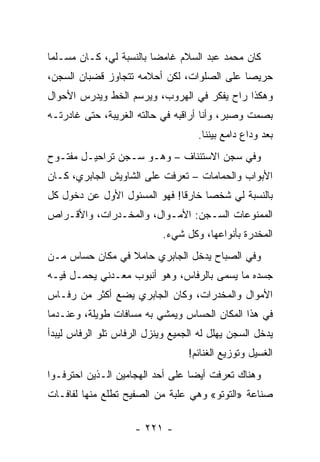 ‫ﻜﺎﻥ ﻤﺤﻤﺩ ﻋﺒﺩ ﺍﻟﺴﻼﻡ ﻏﺎﻤ ‪‬ﺎ ﺒﺎﻟﻨﺴﺒﺔ ﻟﻲ، ﻜـﺎﻥ ﻤﺴـﻠ ‪‬ﺎ‬
 ‫ﻤ‬                        ‫ﻀ‬
‫ﺤﺭﻴﺼﺎ ﻋﻠﻰ ﺍﻟﺼﻠﻭﺍﺕ، ﻟﻜﻥ ﺃﺤﻼﻤﻪ ﺘﺘﺠﺎﻭﺯ ﻗﻀﺒﺎﻥ ﺍﻟﺴﺠﻥ،‬
                                            ‫‪‬‬
‫ﻭﻫﻜﺫﺍ ﺭﺍﺡ ﻴﻔﻜﺭ ﻓﻲ ﺍﻟﻬﺭﻭﺏ، ﻭﻴﺭﺴﻡ ﺍﻟﺨﻁ ﻭﻴﺩﺭﺱ ﺍﻷﺤﻭﺍل‬
‫ﺒﺼﻤﺕ ﻭﺼﺒﺭ، ﻭﺃﻨﺎ ﺃﺭﺍﻗﺒﻪ ﻓﻲ ﺤﺎﻟﺘﻪ ﺍﻟﻐﺭﻴﺒﺔ، ﺤﺘﻰ ﻏﺎﺩﺭﺘـﻪ‬
                                    ‫ﺒﻌﺩ ﻭﺩﺍﻉ ﺩﺍﻤﻊ ﺒﻴﻨﻨﺎ.‬
‫ﻭﻓﻲ ﺴﺠﻥ ﺍﻻﺴﺘﺌﻨﺎﻑ – ﻭﻫـﻭ ﺴـﺠﻥ ﺘﺭﺍﺤﻴـل ﻤﻔﺘـﻭﺡ‬
‫ﺍﻷﺒﻭﺍﺏ ﻭﺍﻟﺤﻤﺎﻤﺎﺕ – ﺘﻌﺭﻓﺕ ﻋﻠﻰ ﺍﻟﺸﺎﻭﻴﺵ ﺍﻟﺠﺎﺒﺭﻱ، ﻜـﺎﻥ‬
                            ‫‪‬‬
‫ﺒﺎﻟﻨﺴﺒﺔ ﻟﻲ ﺸﺨ ‪‬ﺎ ﺨﺎﺭ ﹰﺎ! ﻓﻬﻭ ﺍﻟﻤﺴﺌﻭل ﺍﻷﻭل ﻋﻥ ﺩﺨﻭل ﻜل‬
                              ‫ﻗ‬      ‫ﺼ‬
‫ﺍﻟﻤﻤﻨﻭﻋﺎﺕ ﺍﻟﺴـﺠﻥ: ﺍﻷﻤـﻭﺍل، ﻭﺍﻟﻤﺨـﺩﺭﺍﺕ، ﻭﺍﻷﻗـﺭﺍﺹ‬
                            ‫ﺍﻟﻤﺨﺩﺭﺓ ﺒﺄﻨﻭﺍﻋﻬﺎ، ﻭﻜل ﺸﻲﺀ.‬
‫ﻭﻓﻲ ﺍﻟﺼﺒﺎﺡ ﻴﺩﺨل ﺍﻟﺠﺎﺒﺭﻱ ﺤﺎﻤﻼ ﻓﻲ ﻤﻜﺎﻥ ﺤﺴﺎﺱ ﻤـﻥ‬
                 ‫ﹰ‬
‫ﺠﺴﺩﻩ ﻤﺎ ﻴﺴﻤﻰ ﺒﺎﻟﺭﻓﺎﺱ، ﻭﻫﻭ ﺃﻨﺒﻭﺏ ﻤﻌـﺩﻨﻲ ﻴﺤﻤـل ﻓﻴـﻪ‬
‫ﺍﻷﻤﻭﺍل ﻭﺍﻟﻤﺨﺩﺭﺍﺕ، ﻭﻜﺎﻥ ﺍﻟﺠﺎﺒﺭﻱ ﻴﻀﻊ ﺃﻜﺜﺭ ﻤﻥ ﺭﻓـﺎﺱ‬
‫ﻓﻲ ﻫﺫﺍ ﺍﻟﻤﻜﺎﻥ ﺍﻟﺤﺴﺎﺱ ﻭﻴﻤﺸﻲ ﺒﻪ ﻤﺴﺎﻓﺎﺕ ﻁﻭﻴﻠﺔ، ﻭﻋﻨـﺩﻤﺎ‬
‫ﻴﺩﺨل ﺍﻟﺴﺠﻥ ﻴﻬﻠل ﻟﻪ ﺍﻟﺠﻤﻴﻊ ﻭﻴﻨﺯل ﺍﻟﺭﻓﺎﺱ ﺘﻠﻭ ﺍﻟﺭﻓﺎﺱ ﻟﻴﺒﺩﺃ‬
                                  ‫ﺍﻟﻐﺴﻴل ﻭﺘﻭﺯﻴﻊ ﺍﻟﻐﻨﺎﺌﻡ!‬
‫ﻭﻫﻨﺎﻙ ﺘﻌﺭﻓﺕ ﺃﻴ ‪‬ﺎ ﻋﻠﻰ ﺃﺤﺩ ﺍﻟﻬﺠﺎﻤﻴﻥ ﺍﻟـﺫﻴﻥ ﺍﺤﺘﺭﻓـﻭﺍ‬
                                  ‫ﻀ‬
‫ﺼﻨﺎﻋﺔ »ﺍﻟﺘﻭﺘﻭ« ﻭﻫﻲ ﻋﻠﺒﺔ ﻤﻥ ﺍﻟﺼﻔﻴﺢ ﺘﻁﻠﻊ ﻤﻨﻬﺎ ﻟﻔﺎﻓـﺎﺕ‬

                     ‫- ١٢٢ -‬
 