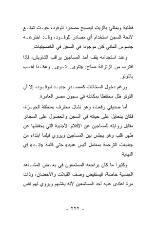 ‫ﻗﻁﻨﻴﺔ ﻭﻴﻤﺘﻠﺊ ﺒﺎﻟﺯﻴﺕ ﻟﻴﺼﺒﺢ ﻤﺼﺩﺭﺍ ﻟﻠﻭﻗﻭﺩ، ﺤﻴـﺙ ﺘﻤﻨـﻊ‬
                    ‫‪‬‬
‫ﻻﺌﺤﺔ ﺍﻟﺴﺠﻥ ﺍﺴﺘﺨﺩﺍﻡ ﺃﻱ ﻤﺼﺎﺩﺭ ﻟﻠﻭﻗـﻭﺩ، ﻭﻗـﺩ ﺍﺨﺘﺭﻋـﻪ‬
    ‫ﺠﺎﺴﻭﺱ ﺃﻟﻤﺎﻨﻲ ﻜﺎﻥ ﻤﻭﺠﻭ ‪‬ﺍ ﻓﻲ ﺍﻟﺴﺠﻥ ﻓﻲ ﺍﻟﺨﻤﺴﻴﻨﻴﺎﺕ.‬
                             ‫ﺩ‬
‫ﻭﻋﻨﺩ ﺍﺴﺘﺨﺩﺍﻤﻪ ﻴﻘﻑ ﺃﺤﺩ ﺍﻟﻤﺴﺎﺠﻴﻥ ﻴﺭﺍﻗﺏ ﺍﻟﺸﺎﻭﻴﺵ، ﻓﺈﺫﺍ‬
‫ﺍﻗﺘﺭﺏ ﻤﻥ ﺍﻟﺯﻨﺯﺍﻨﺔ ﺼﺎﺡ: »ﺘﺎﻭﻯ.. ﺘـﻭﻯ.. ﻭﻫﻜـﺫﺍ ﻟﻘـﺏ‬
                                              ‫ﺒﺎﻟﺘﻭﺘﻭ.‬
‫ﻭﺭﻏﻡ ﺩﺨﻭل ﺍﻟﺴﺨﺎﻨﺎﺕ ﻜﻤﺼـﺩﺭ ﺠﺩﻴـﺩ ﻟﻠﻭﻗـﻭﺩ، ﺇﻻ ﺃﻥ‬
       ‫ﺍﻟﺘﻭﺘﻭ ﻅل ﻤﺤﺘﻔﻅﺎ ﺒﻤﻜﺎﻨﺘﻪ ﻓﻲ ﺴﺠﻭﻥ ﻤﺼﺭ ﺍﻟﻌﺎﻤﺭﺓ.‬
                                     ‫ﹰ‬
‫ﺃﻤﺎ ﺼﺩﻴﻘﻲ ﺭﻓﻌﺕ، ﻭﻫﻭ ﻨﺸﺎل ﻤﺤﺘﺭﻑ ﺒﻤﻨﻁﻘﺔ ﺍﻟﺠﻴـﺯﺓ،‬
‫ﻓﻜﺎﻥ ﻴﺘﺤﺎﻴل ﻋﻠﻰ ﺤﻴﺎﺘﻪ ﻓﻲ ﺍﻟﺴﺠﻥ ﻭﺍﻟﺤﺼﻭل ﻋﻠﻰ ﺍﻟﺴﺠﺎﺌﺭ‬
‫ﻤﻘﺎﺒل ﺭﻭﺍﻴﺘﻪ ﻟﻠﻤﺴﺎﺠﻴﻥ ﻋﻥ ﺍﻷﻓﻼﻡ ﺍﻷﺠﻨﺒﻴﺔ ﺍﻟﺘﻲ ﻴﺤﻔﻅﻬﺎ ﻋﻥ‬
‫ﻅﻬﺭ ﻗﻠﺏ ﻭﻫﻭ ﻴﺠﻠﺱ ﺒﻴﻥ ﺍﻟﻤﺴﺎﺠﻴﻥ ﻭﻴﺭﻭﻱ ﻓﻴﻠ ‪‬ﺎ ﺍﺒﺘﺩﺍﺀ ﻤﻥ‬
           ‫ﻤ‬
‫»ﻁﺒﻌﺕ ﺍﻟﺘﺭﺠﻤﺔ ﺒﻤﻌﺎﻤل ﺃﻨﻴﺱ ﻋﺒﻴﺩ« ﺤﺘﻰ ﻜﻠﻤﺔ »ﺇﻨـﺩ« ﺇﻱ‬
                                              ‫ﺍﻟﻨﻬﺎﻴﺔ.‬
‫ﻭﻜﺜﻴ ‪‬ﺍ ﻤﺎ ﻜﺎﻥ ﻴﺭﺍﺠﻌﻪ ﺍﻟﻤﺴﺘﻤﻌﻭﻥ ﻓﻲ ﺒﻌـﺽ ﺍﻟﻤﺸـﺎﻫﺩ‬
                                          ‫ﺭ‬
‫ﺍﻟﺠﻨﺴﻴﺔ ﺨﺎﺼﺔ، ﻓﻴﺴﺘﻔﻴﺽ ﻭﺼﻑ ﺍﻟﻘﺒﻼﺕ ﻭﺍﻷﺤﻀﺎﻥ، ﻭﺫﺍﺕ‬
‫ﻤﺭﺓ ﺍﻋﺘﺩﻯ ﻋﻠﻴﻪ ﺃﺤﺩ ﺍﻟﻤﺴﺘﻤﻌﻴﻥ ﻷﻨﻪ ﻴﻐﺸﻬﻡ ﻭﻴﺭﻭﻱ ﻟﻬﻡ ﻨﻔﺱ‬



                    ‫- ٢٢٢ -‬
 