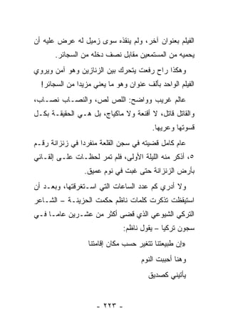 ‫ﺍﻟﻔﻴﻠﻡ ﺒﻌﻨﻭﺍﻥ ﺁﺨﺭ، ﻭﻟﻡ ﻴﻨﻘﺫﻩ ﺴﻭﻯ ﺯﻤﻴل ﻟﻪ ﻋﺭﺽ ﻋﻠﻴﻪ ﺃﻥ‬
       ‫ﻴﺤﻤﻴﻪ ﻤﻥ ﺍﻟﻤﺴﺘﻤﻌﻴﻥ ﻤﻘﺎﺒل ﻨﺼﻑ ﺩﺨﻠﻪ ﻤﻥ ﺍﻟﺴﺠﺎﺌﺭ.‬
‫ﻭﻫﻜﺫﺍ ﺭﺍﺡ ﺭﻓﻌﺕ ﻴﺘﺤﺭﻙ ﺒﻴﻥ ﺍﻟﺯﻨﺎﺯﻴﻥ ﻭﻫﻭ ﺁﻤﻥ ﻭﻴﺭﻭﻱ‬
  ‫ﺍﻟﻔﻴﻠﻡ ﺍﻟﻭﺍﺤﺩ ﺒﺄﻟﻑ ﻋﻨﻭﺍﻥ ﻭﻫﻭ ﻤﺎ ﻴﻌﻨﻲ ﻤﺯﻴ ‪‬ﺍ ﻤﻥ ﺍﻟﺴﺠﺎﺌﺭ!‬
               ‫ﺩ‬
‫ﻋﺎﻟﻡ ﻏﺭﻴﺏ ﻭﻭﺍﻀﺢ: ﺍﻟﻠﺹ ﻟﺹ، ﻭﺍﻟﻨﺼـﺎﺏ ﻨﺼـﺎﺏ،‬
‫ﻭﺍﻟﻘﺎﺘل ﻗﺎﺘل، ﻻ ﺃﻗﻨﻌﺔ ﻭﻻ ﻤﺎﻜﻴﺎﺝ، ﺒل ﻫـﻲ ﺍﻟﺤﻘﻴﻘـﺔ ﺒﻜـل‬
                                         ‫ﻗﺴﻭﺘﻬﺎ ﻭﻋﺭﻴﻬﺎ.‬
‫ﻋﺎﻡ ﻜﺎﻤل ﻗﻀﻴﺘﻪ ﻓﻲ ﺴﺠﻥ ﺍﻟﻘﻠﻌﺔ ﻤﻨﻔﺭ ‪‬ﺍ ﻓﻲ ﺯﻨﺯﺍﻨﺔ ﺭﻗـﻡ‬
                ‫ﺩ‬
‫٥، ﺃﺫﻜﺭ ﻤﻨﻪ ﺍﻟﻠﻴﻠﺔ ﺍﻷﻭﻟﻰ، ﻓﻠﻡ ﺘﻤﺭ ﻟﺤﻅـﺎﺕ ﻋﻠـﻰ ﺇﻟﻘـﺎﺌﻲ‬
                 ‫ﺒﺄﺭﺽ ﺍﻟﺯﻨﺯﺍﻨﺔ ﺤﺘﻰ ﻏﺒﺕ ﻓﻲ ﻨﻭﻡ ﻋﻤﻴﻕ.‬
‫ﻭﻻ ﺃﺩﺭﻱ ﻜﻡ ﻋﺩﺩ ﺍﻟﺴﺎﻋﺎﺕ ﺍﻟﺘﻲ ﺍﺴـﺘﻐﺭﻗﺘﻬﺎ، ﻭﺒﻌـﺩ ﺃﻥ‬
‫ﺍﺴﺘﻴﻘﻅﺕ ﺘﺫﻜﺭﺕ ﻜﻠﻤﺎﺕ ﻨﺎﻅﻡ ﺤﻜﻤﺕ ﺍﻟﺤﺯﻴﻨـﺔ – ﺍﻟﺸـﺎﻋﺭ‬
‫ﺍﻟﺘﺭﻜﻲ ﺍﻟﺸﻴﻭﻋﻲ ﺍﻟﺫﻱ ﻗﻀﻰ ﺃﻜﺜﺭ ﻤﻥ ﻋﺸـﺭﻴﻥ ﻋﺎ ‪‬ـﺎ ﻓـﻲ‬
      ‫ﻤ‬
                               ‫ﺴﺠﻭﻥ ﺘﺭﻜﻴﺎ – ﻴﻘﻭل ﻨﺎﻅﻡ:‬
                  ‫»ﺇﻥ ﻁﺒﻴﻌﺘﻨﺎ ﺘﺘﻐﻴﺭ ﺤﺴﺏ ﻤﻜﺎﻥ ﺇﻗﺎﻤﺘﻨﺎ‬
                                     ‫ﻭﻫﻨﺎ ﺃﺤﺒﺒﺕ ﺍﻟﻨﻭﻡ‬
                                        ‫ﻴﺄﺘﻴﻨﻲ ﻜﺼﺩﻴﻕ‬


                     ‫- ٣٢٢ -‬
 