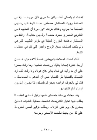 ‫ﺘﻤﺎ ‪‬ﺎ، ﻟﻡ ﻴﻠﻤﺴﻨﻲ ﺃﺤﺩ، ﻭﻟﻜﻥ ﻤﺎ ﺠﺭﻯ ﻜﺎﻥ ﻤﺭﻭ ‪‬ـﺎ، ﻭﻓـﻲ‬
        ‫ﻋ‬                                      ‫ﻤ‬
‫ﺍﻟﻤﺤﻜﻤﺔ ﺭﻭﻴﺕ ﻟﻠﻤﺴﺘﺸﺎﺭ ﻤﺼﻁﻔﻰ ﻋﺒـﺩ ﺍﻟﻭﻫـﺎﺏ ﺭﺌـﻴﺱ‬
‫ﺍﻟﻤﺤﻜﻤﺔ ﻤﺎ ﺠﺭﻯ، ﻭﻫﻨﺎﻙ ﻋﺭﻓﺕ ﻷﻭل ﻤﺭﺓ ﺃﻥ ﺍﻟﺘﻌﺫﻴﺏ ﻓـﻲ‬
‫ﺍﻟﺘﺸﺭﻴﻊ ﺍﻟﻤﺼﺭﻱ ﻤﺠﺭﺩ ﺠﻨﺤـﺔ ﻭﻟـﻴﺱ ﺠﻨﺎﻴـﺔ، ﻭﺍﻜﺘﻔـﻰ‬
‫ﺍﻟﻤﺴﺘﺸﺎﺭ ﺒﺎﻋﺘﻤﺎﺩ ﺍﻟﺠﺭﻭﺡ ﺍﻟﻤﺜﺒﺘﺔ ﻓﻲ ﺘﻘﺭﻴﺭ ﺍﻟﻁﺒﻴﺏ ﺍﻟﺸﺭﻋﻲ‬
‫ﻭﻟﻡ ﻴﻠﺘﻔﺕ ﻟﻌﻤﻠﻴﺎﺕ ﺴﺤﻕ ﺍﻟﺭﻭﺡ ﻭﺍﻟﺒﺩﻥ ﺍﻟﺘﻲ ﺘﺘﻡ ﻓﻲ ﻤﻌﺘﻘـل‬
                                                 ‫ﺍﻟﻘﻠﻌﺔ.‬
‫ﻟﺫﻟﻙ ﻗﻀﺕ ﺍﻟﻤﺤﻜﻤﺔ ﺒﺘﻌﻭﻴﻀﻲ ﺨﻤﺴﺔ ﺁﻻﻑ ﺠﻨﻴـﻪ ﻋـﻥ‬
‫ﺃﺭﺒﻌﺔ ﻋﺸﺭﺓ ﺇﺼﺎﺒﺔ ﺒﺩﻨﻴﺔ، ﻭﺭﻓﻀﺕ ﺘﺴﻠﻤﻬﺎ، ﻭﻤﺎ ﺯﻟﺕ ﻤﺼ ‪‬ﺍ‬
 ‫ﺭ‬
‫ﻋﻠﻰ ﺃﻥ ﻤﺎ ﺭﺃﻴﺘﻪ ﻓﻲ ﺸﺘﺎﺀ ﻴﻨﺎﻴﺭ ﻜﺎﻥ ﻫﻭ ﹰ، ﻭﻻ ﺯﻟﺕ ﺃﻁـﺎﺭﺩ‬
               ‫ﻻ‬
‫ﺍﻟﻀﺒﺎﻁ ﺒﺎﻟﻘﻀﺎﻴﺎ ﺘﻠﻭ ﺍﻟﻘﻀﺎﻴﺎ ﺤﺘﻰ ﺃﻥ ﺃﺤﺩﻫﻡ – ﺍﻟﻀـﺒﺎﻁ –‬
‫ﻗﺎل ﻟﻲ ﺒﺎﻟﺤﺭﻑ ﺍﻟﻭﺍﺤﺩ: »ﻨﺤﻥ ﻟﻡ ﻨﻠﻤﺴﻙ، ﻟﺫﺍ ﻨﺤـﻥ ﺁﻤﻨـﻭﻥ‬
                                   ‫ﺃﺒﺭﻴﺎﺀ ﺃﻤﺎﻡ ﺍﻟﻘﺎﻨﻭﻥ«.‬
‫ﻭﻗﺩ ﺴﻌﺩﺕ ﺒﺭﺴﺎﻟﺔ ﻤﺎﺠﺴﺘﻴﺭ ﻗﺩﻤﻬﺎ ﻭﻜﻴل ﻨـﺎﺩﻱ ﺍﻟﻘﻀـﺎﺓ‬
‫ﻴﻁﻠﺏ ﻓﻴﻬﺎ ﺘﻌﺩﻴل ﺍﻟﺘﺸﺭﻴﻌﺎﺕ ﺍﻟﺨﺎﺼﺔ ﺒﻤﻌﺎﻗﺒﺔ ﺍﻟﻀﺒﺎﻁ ﺍﻟـﺫﻴﻥ‬
‫ﻴﻌﺘﺩﻭﻥ ﻜل ﻴﻭﻡ ﻋﻠﻰ ﺍﻟﻨﺯﻻﺀ، ﻭﻴﻁﻠﺏ ﺘﻭﻗﻴﻊ ﺃﻗﺼﻰ ﺍﻟﻌﻘﻭﺒـﺔ‬
              ‫ﻋﻠﻰ ﻜل ﻤﻥ ﻴﻌﺒﺙ ﺒﺎﻟﺠﺴﺩ ﺍﻹﻨﺴﺎﻨﻲ ﻭﺤﺭﻤﺘﻪ.‬



                    ‫- ٥٢٢ -‬
 