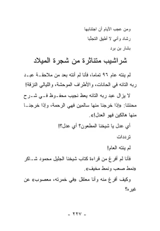 ‫ﻭﻤﻥ ﻋﺠﺏ ﺍﻷﻴﺎﻡ ﺃﻥ ﺍﺠﺘﻨﺎﺒﻬﺎ‬
                                ‫ﺭﺸﺎﺩ ﻭﺃﻨﻲ ﻻ ﺃﻁﻴﻕ ﺍﻟﺘﺠﻨﺒﺎ‬
                                  ‫ﱡ‬
                                            ‫ﺒﺸﺎﺭ ﺒﻥ ﺒﺭﺩ‬

    ‫ﺸﺭﺍﺸﻴﺏ ﻤﺘﻨﺎﺜﺭﺓ ﻤﻥ ﺸﺠﺭﺓ ﺍﻟﻤﻴﻼﺩ‬
                         ‫‪‬‬
‫ﻟﻡ ﻴﻨﺘﻪ ﻋﺎﻡ ٦٩ ﺘﻤﺎ ‪‬ﺎ، ﻓﺄﻨﺎ ﻟﻡ ﺃﻨﺘﻪ ﺒﻌﺩ ﻤﻥ ﻤﻼﺤﻘـﺔ ﻋﺒـﺩ‬
                                  ‫ﻤ‬
‫ﺭﺒﻪ ﺍﻟﺘﺎﺌﻪ ﻓﻲ ﺍﻟﺤﺎﻨﺎﺕ، ﻭﺍﻷﻁﺭﺍﻑ ﺍﻟﻤﻭﺤﺸﺔ، ﻭﺍﻟﻠﻴﺎﻟﻲ ﺍﻟﻨﺯﻗﺔ!‬
‫ﻻ ﻴﺯﺍل ﻋﺒﺩ ﺭﺒﻪ ﺍﻟﺘﺎﺌﻪ ﻴﻌﻅ ﻨﺠﻴﺏ ﻤﺤﻔـﻭﻅ ﻓـﻲ ﺸـﺭﺡ‬
‫ﻤﺤﻨﺘﻨﺎ: »ﺇﺫﺍ ﺨﺭﺠﻨﺎ ﻤﻨﻬﺎ ﺴﺎﻟﻤﻴﻥ ﻓﻬﻲ ﺍﻟﺭﺤﻤﺔ، ﻭﺇﺫﺍ ﺨﺭﺠﻨـﺎ‬
                                ‫ﻤﻨﻬﺎ ﻫﺎﻟﻜﻴﻥ ﻓﻬﻭ ﺍﻟﻌﺩل!«.‬
                 ‫ﺃﻱ ﻋﺩل ﻴﺎ ﺸﻴﺨﻨﺎ ﺍﻟﻤﻁﻌﻭﻥ؟ ﺃﻱ ﻋﺩل؟!‬
                                                ‫ﺘﺭﺩﺩﺍﺕ‬
                                                   ‫‪‬‬
                                          ‫ﻟﻡ ﻴﻨﺘﻪ ﺍﻟﻌﺎﻡ!‬
‫ﻓﺄﻨﺎ ﻟﻡ ﺃﻓﺭﻍ ﻤﻥ ﻗﺭﺍﺀﺓ ﻜﺘﺎﺏ ﺸﻴﺨﻨﺎ ﺍﻟﺠﻠﻴل ﻤﺤﻤﻭﺩ ﺸـﺎﻜﺭ‬
                              ‫»ﻨﻤﻁ ﺼﻌﺏ ﻭﻨﻤﻁ ﻤﺨﻴﻑ«.‬
‫ﻭﻜﻴﻑ ﺃﻓﺭﻍ ﻤﻨﻪ ﻭﺃﻨﺎ ﻤﻌﺘﻘل »ﻓﻲ ﺨﻤﺭﺘﻪ، ﻤﻌﺼﻭﺏ« ﻋﻥ‬
                                                     ‫ﻏﻴﺭﻩ؟‬



                      ‫- ٧٢٢ -‬
 