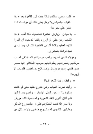 ‫• ﻗﻠﺕ: ﺩﻋﻨﻲ ﺃﺴﺄﻟﻙ: ﻟﻤﺎﺫﺍ ﺠﺌﺕ ﺇﻟﻰ ﺍﻟﻘﺎﻫﺭﺓ ﺒﻌﺩ ﻫـﺫﺍ‬
‫ﺍﻟﻐﻴﺎﺏ »ﺍﻟﺴﻴﺎﺴﻲ«؟ ﻭﻫل ﻴﻌﻨﻲ ﺫﻟﻙ ﺃﻥ ﻤﻭﻗﻔـﻙ ﻗـﺩ‬
                              ‫ﺘﻐﻴﺭ ﻋﻠﻰ ﻨﺤﻭ ﻤﺎ؟!‬
‫- ﻴﺎ ﺴﻴﺩﻱ.. ﺯﻴﺎﺭﺘﻲ ﻟﻠﻘﺎﻫﺭﺓ ﺸﺨﺼﻴﺔ، ﻓﺄﻨﺎ ﺃﺤﺏ ﻫـﺫﺍ‬
‫ﺍﻟﺸﻌﺏ ﻭﻤﻥ ﺤﻘﻲ ﺃﻥ ﺃﺯﻭﺭﻩ ﻭﻗﺘﻤﺎ ﺃﺤـﺏ، ﺃﻥ ﺃﻗـﺭﺃ‬
‫ﻜﺘﺎﺒﻪ ﺍﻟﻌﻅﻴﻡ ﻭﻗﺘﻤﺎ ﺃﺸﺎﺀ.. ﻓﺎﻟﻘﺎﻫﺭﺓ ﻜﺘـﺎﺏ ﻴﺠـﺏ ﺃﻥ‬
                            ‫ﺘﻌﻴﺩ ﻗﺭﺍﺀﺘﻪ ﺒﺎﺴﺘﻤﺭﺍﺭ.‬
                                                ‫ﹸ‬
‫ﻭﻫﺅﻻﺀ ﺍﻟﻨﺎﺱ ﺃﺤﺒﻬﻡ، ﻭﺃﺤﺏ ﻤﻭﺴﻴﻘﺎﻫﻡ ﺍﻟﺼﺎﻤﺘﺔ.. ﺃﺤـﺏ‬
‫ﺤﺭﻜﺎﺘﻬﻡ ﻭﺘﺼﺭﻓﺎﺘﻬﻡ ﻭﻁﻭﻓﺎﻨﻴﺘﻬﻡ ﺒﻤﻭﺠﻬﺎ ﺍﻟﻤﺘﺩﺍﻓﻊ. ﺇﻨﻬﺎ ﻤﺼﺭ‬
‫ﺤﺴﻥ ﻓﺘﺤﻲ ﻭﺴﻴﺩ ﺩﺭﻭﻴـﺵ ﻭﺼـﻼﺡ ﺠـﺎﻫﻴﻥ.. ﻓﻜﻴـﻑ ﻻ‬
                                               ‫ﺃﺯﻭﺭﻫﺎ!‬
                         ‫• ﻭﻜﻴﻑ ﺭﺃﻴﺕ ﺍﻟﺸﻌﺭ ﻓﻴﻬﺎ؟‬
‫- ﺭﺃﻴﺕ ﺘﺠﺭﺒﺔ ﺍﻟﺸﺒﺎﺏ ﻭﻫﻲ ﺘﺨﺭﺝ ﻋﻠﻴﻨﺎ ﺤﺘﻰ ﻟﻭ ﻜﺎﻨﺕ‬
‫ﻤﺘﺄﺜﺭﺓ ﺒﻨﺎ – ﻨﺤﻥ ﺍﻟﺠﻴل ﺍﻷﺴﺒﻕ – ﺭﺃﻴﺘﻬﻡ ﻴﺤـﺎﻭﻟﻭﻥ‬
‫ﻓﺘﺢ ﺁﻓﺎﻕ ﺃﺨﺭﻯ ﻟﻠﻐﺔ ﺍﻟﺸﻌﺭﻴﺔ ﻭﺍﻟﺤﺴﺎﺴﻴﺔ ﺍﻟﺸـﻌﺭﻴﺔ..‬
‫ﻭﻻ ﺒﺄﺱ ﺇﺫﺍ ﻜﺎﻨﺕ ﺃﺨﻁﺎﺅﻫﻡ ﻜﺜﻴﺭﺓ.. ﻓﺎﻟﻤﺸﺭﻭﻉ ﺍﻟـﺫﻱ‬
‫ﻴﺤﺎﻭﻟﻭﻥ ﺍﻟﺘﺄﺴﻴﺱ ﻟﻪ ﻤﺸﺭﻭﻉ ﻀﺨﻡ.. ﻭﻻ ﺒﺩ ﻟﻜل ﻤﻥ‬



                     ‫- ٢٢ -‬
 