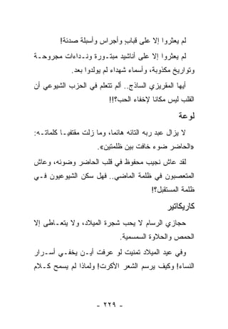 ‫ﻟﻡ ﻴﻌﺜﺭﻭﺍ ﺇﻻ ﻋﻠﻰ ﻗﺒﺎﺏ ﻭﺃﺠﺭﺍﺱ ﻭﺃﺴﺒﻠﺔ ﺼﺩﺌﺔ!‬
                             ‫ٍ‬
‫ﻟﻡ ﻴﻌﺜﺭﻭﺍ ﺇﻻ ﻋﻠﻰ ﺃﻨﺎﺸﻴﺩ ﻤﺒﺘـﻭﺭﺓ ﻭﻨـﺩﺍﺀﺍﺕ ﻤﺠﺭﻭﺤـﺔ‬
             ‫ﻭﺘﻭﺍﺭﻴﺦ ﻤﻜﺫﻭﺒﺔ، ﻭﺃﺴﻤﺎﺀ ﺸﻬﺩﺍﺀ ﻟﻡ ﻴﻭﻟﺩﻭﺍ ﺒﻌﺩ.‬
‫ﺃﻴﻬﺎ ﺍﻟﻤﻘﺭﻴﺯﻱ ﺍﻟﺴﺎﺫﺝ.. ﺃﻟﻡ ﺘﺘﻌﻠﻡ ﻓﻲ ﺍﻟﺤﺯﺏ ﺍﻟﺸﻴﻭﻋﻲ ﺃﻥ‬
                           ‫ﺍﻟﻘﻠﺏ ﻟﻴﺱ ﻤﻜﺎ ﹰﺎ ﻹﺨﻔﺎﺀ ﺍﻟﺤﺏ؟!!‬
                                          ‫ﻨ‬

                                                    ‫ﻟﻭﻋﺔ‬
‫ﻻ ﻴﺯﺍل ﻋﺒﺩ ﺭﺒﻪ ﺍﻟﺘﺎﺌﻪ ﻫﺎﺌ ‪‬ﺎ، ﻭﻤﺎ ﺯﻟﺕ ﻤﻘﺘﻔ ‪‬ـﺎ ﻜﻠﻤﺎﺘـﻪ:‬
           ‫ﻴ‬                ‫ﻤ‬
                      ‫»ﺍﻟﺤﺎﻀﺭ ﻀﻭﺀ ﺨﺎﻓﺕ ﺒﻴﻥ ﻅﻠﻤﺘﻴﻥ«.‬
‫ﻟﻘﺩ ﻋﺎﺵ ﻨﺠﻴﺏ ﻤﺤﻔﻭﻅ ﻓﻲ ﻗﻠﺏ ﺍﻟﺤﺎﻀﺭ ﻭﻀﻭﺌﻪ، ﻭﻋﺎﺵ‬
‫ﺍﻟﻤﺘﻌﺼﺒﻭﻥ ﻓﻲ ﻅﻠﻤﺔ ﺍﻟﻤﺎﻀﻲ.. ﻓﻬل ﺴﻜﻥ ﺍﻟﺸﻴﻭﻋﻴﻭﻥ ﻓـﻲ‬
                                          ‫ﻅﻠﻤﺔ ﺍﻟﻤﺴﺘﻘﺒل؟!‬

                                                ‫ﻜﺎﺭﻴﻜﺎﺘﻴﺭ‬
‫ﺤﺠﺎﺯﻱ ﺍﻟﺭﺴﺎﻡ ﻻ ﻴﺤﺏ ﺸﺠﺭﺓ ﺍﻟﻤﻴﻼﺩ، ﻭﻻ ﻴﺘﻌـﺎﻁﻰ ﺇﻻ‬
                               ‫ﺍﻟﺤﻤﺹ ﻭﺍﻟﺤﻼﻭﺓ ﺍﻟﺴﻤﺴﻤﻴﺔ.‬
‫ﻭﻓﻲ ﻋﻴﺩ ﺍﻟﻤﻴﻼﺩ ﺘﻤﻨﻴﺕ ﻟﻭ ﻋﺭﻓﺕ ﺃﻴـﻥ ﻴﺨﻔـﻲ ﺃﺴـﺭﺍﺭ‬
‫ﺍﻟﻨﺴﺎﺀ! ﻭﻜﻴﻑ ﻴﺭﺴﻡ ﺍﻟﺸﻌﺭ ﺍﻷﻜﺭﺕ! ﻭﻟﻤﺎﺫﺍ ﻟﻡ ﻴﺴﻤﺢ ﻜـﻼﻡ‬



                      ‫- ٩٢٢ -‬
 