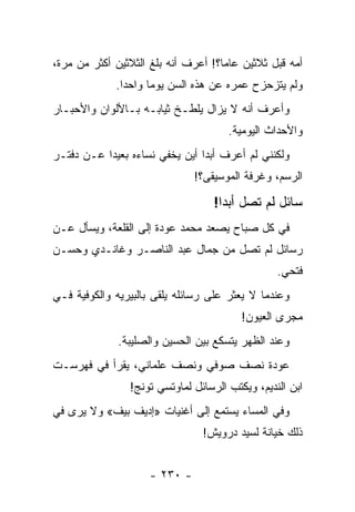 ‫ﺃﻤﻪ ﻗﺒل ﺜﻼﺜﻴﻥ ﻋﺎ ‪‬ﺎ؟! ﺃﻋﺭﻑ ﺃﻨﻪ ﺒﻠﻎ ﺍﻟﺜﻼﺜﻴﻥ ﺃﻜﺜﺭ ﻤﻥ ﻤﺭﺓ،‬
                                     ‫ﻤ‬
             ‫ﻭﻟﻡ ﻴﺘﺯﺤﺯﺡ ﻋﻤﺭﻩ ﻋﻥ ﻫﺫﻩ ﺍﻟﺴﻥ ﻴﻭ ‪‬ﺎ ﻭﺍﺤ ‪‬ﺍ.‬
               ‫ﺩ‬      ‫ﻤ‬
‫ﻭﺃﻋﺭﻑ ﺃﻨﻪ ﻻ ﻴﺯﺍل ﻴﻠﻁـﺦ ﺜﻴﺎﺒـﻪ ﺒـﺎﻷﻟﻭﺍﻥ ﻭﺍﻷﺤﺒـﺎﺭ‬
                                       ‫ﻭﺍﻷﺤﺩﺍﺙ ﺍﻟﻴﻭﻤﻴﺔ.‬
‫ﻭﻟﻜﻨﻨﻲ ﻟﻡ ﺃﻋﺭﻑ ﺃﺒ ‪‬ﺍ ﺃﻴﻥ ﻴﺨﻔﻲ ﻨﺴﺎﺀﻩ ﺒﻌﻴ ‪‬ﺍ ﻋـﻥ ﺩﻓﺘـﺭ‬
           ‫ﺩ‬                     ‫ﺩ‬
                               ‫ﺍﻟﺭﺴﻡ، ﻭﻏﺭﻓﺔ ﺍﻟﻤﻭﺴﻴﻘﻰ؟!‬

                                   ‫ﺴﺎﺌل ﻟﻡ ﺘﺼل ﺃﺒ ‪‬ﺍ!‬
                                     ‫ﺩ‬
‫ﻓﻲ ﻜل ﺼﺒﺎﺡ ﻴﺼﻌﺩ ﻤﺤﻤﺩ ﻋﻭﺩﺓ ﺇﻟﻰ ﺍﻟﻘﻠﻌﺔ، ﻭﻴﺴﺄل ﻋـﻥ‬
‫ﺭﺴﺎﺌل ﻟﻡ ﺘﺼل ﻤﻥ ﺠﻤﺎل ﻋﺒﺩ ﺍﻟﻨﺎﺼـﺭ ﻭﻏﺎﻨـﺩﻱ ﻭﺤﺴـﻥ‬
                                                  ‫ﻓﺘﺤﻲ.‬
‫ﻭﻋﻨﺩﻤﺎ ﻻ ﻴﻌﺜﺭ ﻋﻠﻰ ﺭﺴﺎﺌﻠﻪ ﻴﻠﻘﻰ ﺒﺎﻟﺒﻴﺭﻴﻪ ﻭﺍﻟﻜﻭﻓﻴﺔ ﻓـﻲ‬
                                          ‫ﻤﺠﺭﻯ ﺍﻟﻌﻴﻭﻥ!‬
              ‫ﻭﻋﻨﺩ ﺍﻟﻅﻬﺭ ﻴﺘﺴﻜﻊ ﺒﻴﻥ ﺍﻟﺤﺴﻴﻥ ﻭﺍﻟﺼﻠﻴﺒﺔ.‬
‫ﻋﻭﺩﺓ ﻨﺼﻑ ﺼﻭﻓﻲ ﻭﻨﺼﻑ ﻋﻠﻤﺎﻨﻲ، ﻴﻘﺭﺃ ﻓﻲ ﻓﻬﺭﺴـﺕ‬
                 ‫ﺍﺒﻥ ﺍﻟﻨﺩﻴﻡ، ﻭﻴﻜﺘﺏ ﺍﻟﺭﺴﺎﺌل ﻟﻤﺎﻭﺘﺴﻲ ﺘﻭﻨﺞ!‬
‫ﻭﻓﻲ ﺍﻟﻤﺴﺎﺀ ﻴﺴﺘﻤﻊ ﺇﻟﻰ ﺃﻏﻨﻴﺎﺕ »ﺇﺩﻴﻑ ﺒﻴﻑ« ﻭﻻ ﻴﺭﻯ ﻓﻲ‬
                                 ‫ﺫﻟﻙ ﺨﻴﺎﻨﺔ ﻟﺴﻴﺩ ﺩﺭﻭﻴﺵ!‬


                     ‫- ٠٣٢ -‬
 