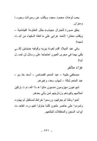 ‫ﻴﺤﺏ ﻟﻭﺤﺎﺕ ﻤﺤﻤﻭﺩ ﺴﻌﻴﺩ، ﻭﻴﻜﺘﺏ ﻋﻥ ﺭﻤﺒﺭﺍﻨﺕ ﻭﺠﻭﺒـﺎ‬
                                               ‫ﻭﺴﻴﺯﺍﻥ.‬
‫ﻴﻌﻠﻕ ﺼﻭﺭﺓ ﻟﻠﺠﻨﺭﺍل »ﺠﻴﺎﺏ« ﺒﻁل ﺍﻟﻤﻘﺎﻭﻤﺔ ﺍﻟﻔﻴﺘﻨﺎﻤﻴﺔ –‬
‫ﻭﻴﻜﺘﺏ ﻤﻌﺘﺫ ‪‬ﺍ ﻷﺤﻤﺩ ﻋﺭﺍﺒﻲ ﻋﻠﻰ ﻤﺎ ﻓﻌﻠﻪ ﺍﻟﺴﻔﻬﺎﺀ ﻤﻥ ﺃﺒﻨـﺎﺀ‬
                                          ‫ﺭ‬
                                                  ‫ﺸﻌﺒﻪ!‬
‫ﻭﻓﻲ ﻋﻴﺩ ﺍﻟﻤﻴﻼﺩ ﺃﻗﺩﻡ ﻟﻌﻭﺩﺓ ﺒﻴﺭﻴﻪ ﻭﻜﻭﻓﻴﻪ ﺠﺩﻴﺩﺘﻴﻥ ﻟﻜـﻲ‬
‫ﻴﻠﻘﻰ ﺒﻬﻤﺎ ﻓﻲ ﻤﺠﺭﻯ ﺍﻟﻌﻴﻭﻥ ﺍﺤﺘﺠﺎ ‪‬ﺎ ﻋﻠﻰ ﺭﺴﺎﺌل ﻟﻥ ﺘﺼـل‬
                   ‫ﺠ‬
                                                    ‫ﺃﺒ ‪‬ﺍ!‬
                                                      ‫ﺩ‬

                                           ‫ﻋﺯﺍﺀ ﻤﺘﺄﺨﺭ‬
‫ﻤﺼﻁﻔﻲ ﻁﻴﺒﺔ – ﻋﺒﺩ ﺍﻟﻤﻨﻌﻡ ﺍﻟﻘﺼﺎﺹ – ﺃﺴﻌﺩ ﺤﻠـﻴﻡ –‬
                  ‫ﻋﺒﺩ ﺍﻟﻤﻨﻌﻡ ﺸﺘﻠﺔ – ﺸﻬﺎﺏ ﺴﻌﺩ، ﻭﻏﻴﺭﻫﻡ.‬
‫ﺸﻴﻭﻋﻴﻭﻥ ﻤﻬﺯﻭﻤﻭﻥ ﻤﻨﺴﻴﻭﻥ ﻤﺎﺘﻭﺍ ﻫـﺫﺍ ﺍﻟﻌـﺎﻡ ﺘـﺎﺭﻜﻴﻥ‬
              ‫ﺃﺤﻼﻤﻬﻡ ﻭﻗﻴﻭﺩﻫﻡ ﻭﺯﻨﺎﺯﻴﻨﻬﻡ ﻟﻤﻥ ﻴﺄﺘﻲ ﺒﻌﺩﻫﻡ.‬
‫ﺃﺤﺒﻭﺍ ﻭﻁ ﹰﺎ ﻟﻡ ﻴﻌﺭﻓﻬﻡ، ﻭﺭﺴﻤﻭﺍ ﺨﺭﺍﺌﻁ ﻟﻤﺴﺘﻘﺒل ﻟﻡ ﻴﻬﺩﻭﻩ،‬
                                           ‫ﻨ‬
‫ﻭﺘﻤﺭﺩﻭﺍ ﻋﻠﻰ ﺤﺎﻀﺭ ﻤﻠﻌﻭﻥ ﻜﻠﻤﺎ ﺤﺎﻭﻟﻭﺍ ﺘﻐﻴﻴـﺭﻩ، ﺍﻨﻔﺘﺤـﺕ‬
                        ‫ﺃﺒﻭﺍﺏ ﺍﻟﺴﺠﻥ ﻭﺍﻟﻤﻌﺘﻘﻼﺕ ﻟﺘﺒﺘﻠﻌﻬﻡ.‬




                     ‫- ١٣٢ -‬
 