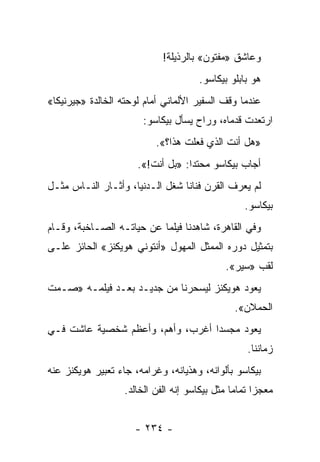 ‫ﻭﻋﺎﺸﻕ »ﻤﻔﺘﻭﻥ« ﺒﺎﻟﺭﺫﻴﻠﺔ!‬
                                       ‫ﻫﻭ ﺒﺎﺒﻠﻭ ﺒﻴﻜﺎﺴﻭ.‬
‫ﻋﻨﺩﻤﺎ ﻭﻗﻑ ﺍﻟﺴﻔﻴﺭ ﺍﻷﻟﻤﺎﻨﻲ ﺃﻤﺎﻡ ﻟﻭﺤﺘﻪ ﺍﻟﺨﺎﻟﺩﺓ »ﺠﻴﺭﻨﻴﻜﺎ«‬
                        ‫ﺍﺭﺘﻌﺩﺕ ﻗﺩﻤﺎﻩ، ﻭﺭﺍﺡ ﻴﺴﺄل ﺒﻴﻜﺎﺴﻭ:‬
                           ‫»ﻫل ﺃﻨﺕ ﺍﻟﺫﻱ ﻓﻌﻠﺕ ﻫﺫﺍ؟«.‬
                      ‫ﺃﺠﺎﺏ ﺒﻴﻜﺎﺴﻭ ﻤﺤﺘﺩﺍ: »ﺒل ﺃﻨﺕ!«.‬
                                   ‫‪‬‬
‫ﻟﻡ ﻴﻌﺭﻑ ﺍﻟﻘﺭﻥ ﻓﻨﺎ ﹰﺎ ﺸﻐل ﺍﻟـﺩﻨﻴﺎ، ﻭﺃﺜـﺎﺭ ﺍﻟﻨـﺎﺱ ﻤﺜـل‬
                                 ‫ﻨ‬
                                                    ‫ﺒﻴﻜﺎﺴﻭ.‬
‫ﻭﻓﻲ ﺍﻟﻘﺎﻫﺭﺓ، ﺸﺎﻫﺩﻨﺎ ﻓﻴﻠ ‪‬ﺎ ﻋﻥ ﺤﻴﺎﺘـﻪ ﺍﻟﺼـﺎﺨﺒﺔ، ﻭﻗـﺎﻡ‬
                           ‫ﻤ‬
‫ﺒﺘﻤﺜﻴل ﺩﻭﺭﻩ ﺍﻟﻤﻤﺜل ﺍﻟﻤﻬﻭل »ﺃﻨﺘﻭﻨﻲ ﻫﻭﻴﻜﻨﺯ« ﺍﻟﺤﺎﺌﺯ ﻋﻠـﻰ‬
                                               ‫ﻟﻘﺏ »ﺴﻴﺭ«.‬
‫ﻴﻌﻭﺩ ﻫﻭﻴﻜﻨﺯ ﻟﻴﺴﺤﺭﻨﺎ ﻤﻥ ﺠﺩﻴـﺩ ﺒﻌـﺩ ﻓﻴﻠﻤـﻪ »ﺼـﻤﺕ‬
                                                 ‫ﺍﻟﺤﻤﻼﻥ«.‬
‫ﻴﻌﻭﺩ ﻤﺠﺴﺩﺍ ﺃﻏﺭﺏ، ﻭﺃﻫﻡ، ﻭﺃﻋﻅﻡ ﺸﺨﺼﻴﺔ ﻋﺎﺸﺕ ﻓـﻲ‬
                                  ‫‪ ‬‬
                                                     ‫ﺯﻤﺎﻨﻨﺎ.‬
‫ﺒﻴﻜﺎﺴﻭ ﺒﺄﻟﻭﺍﻨﻪ، ﻭﻫﺫﻴﺎﻨﻪ، ﻭﻏﺭﺍﻤﻪ، ﺠﺎﺀ ﺘﻌﺒﻴﺭ ﻫﻭﻴﻜﻨﺯ ﻋﻨﻪ‬
                   ‫ﻤﻌﺠ ‪‬ﺍ ﺘﻤﺎ ‪‬ﺎ ﻤﺜل ﺒﻴﻜﺎﺴﻭ ﺇﻨﻪ ﺍﻟﻔﻥ ﺍﻟﺨﺎﻟﺩ.‬
                                                ‫ﺯ ﻤ‬


                     ‫- ٤٣٢ -‬
 