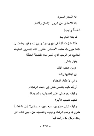 ‫ﺇﻨﻪ ﺍﻟﺴﺤﺭ ﺍﻟﻤﺠﺭﺩ.‬
                ‫ﺇﻨﻪ ﺍﻻﻋﺘﺫﺍﺭ ﻋﻥ ﺸﺭﻭﺭ ﺍﻹﻨﺴﺎﻥ ﻭﺁﺜﺎﻤﻪ.‬

                                         ‫ﺍﻟﺨﻁﺄ ﻭﺍﺠﺏ!‬
                                    ‫ﻟﻡ ﻴﻨﺘﻪ ﺍﻟﻌﺎﻡ ﺒﻌﺩ.‬
‫ﻓﺄﻨﺎ ﻤﺎ ﺯﻟﺕ ﺃﻗﺭﺃ ﻓﻲ ﺩﻴﻭﺍﻥ »ﺒﺸﺎﺭ ﺒﻥ ﺒﺭﺩ« ﻓﻬﻭ ﻴﻤﻨﺤﻨـﻲ‬
                      ‫ﹼ‬
‫ﺩﺍﺌﻤﺎ ﻤﺒﺭﺭﺍﺕ ﻤﻘﻨﻌﺔ ﻷﺨﻁﺎﺌﻲ! ﺒﺸﺎﺭ.. ﺫﻟﻙ ﺍﻟﻀﺭﻴﺭ ﺍﻟﺴﻠﻴﻁ،‬
                                                ‫‪‬‬
         ‫ﺍﻟﺠﺎﻤﻊ، ﻫﻭ ﺍﻟﻭﺤﻴﺩ ﺍﻟﺫﻱ ﺃﺸﻌﺭ ﻤﻌﻪ ﺒﻔﻀﻴﻠﺔ ﺍﻟﺨﻁﺄ!‬
                                         ‫ﻴﻘﻭل ﺒﺸﺎﺭ:‬
                                  ‫»ﻭﻤﻥ ﻋﺠﺏ ﺍﻷﻴﺎﻡ‬
                                    ‫ﺇﻥ ﺍﺠﺘﻨﺎﺒﻬﺎ ﺭﺸﺎﺩ‬
                               ‫ﻭﺃﻨﻲ ﻻ ﺃﻁﻴﻕ ﺍﻟﺘﺠﻨﺒﺎ«‬
           ‫ﺃﺭﺃﻴﺘﻡ ﻜﻴﻑ ﻴﺩﻓﻌﻨﻲ ﺒﺸﺎﺭ ﺇﻟﻰ »ﻋﺩﻡ ﺍﻟﺭﺸﺎﺩ«.‬
             ‫ﻭﻜﻴﻑ ﻴﺤﺭﻀﻨﻲ ﻋﻠﻰ ﺍﻟﻌﺼﻴﺎﻥ، ﻭﺍﻟﺠﺭﻴﻤﺔ؟‬
                                 ‫ﻓﻜﻴﻑ ﻨﺘﺠﻨﺏ ﺍﻷﻴﺎﻡ؟‬
‫ﻭﻜﻴﻑ ﻨﺒﻘﻰ ﻤﻌﺯﻭﻟﻴﻥ، ﻤﺒﻌـﺩﻴﻥ، ﻓـﺭﺍﺩﻯ؟ ﺇﺫﻥ ﻓﺎﻟﺨﻁـﺄ‬
‫ﻤﺸﺭﻭﻉ، ﻭﻋﺩﻡ ﺍﻟﺭﺸﺎﺩ ﻭﺍﺠﺏ، ﻭﺍﻟﺨﻁﻴﺌﺔ ﺤﻕ، ﻟﻴﺱ ﻟﻠﺸـﺎﻋﺭ‬
                              ‫ﻭﺤﺩﻩ ﻭﻟﻜﻥ ﻟﻜل ﻭﺍﺤﺩ ﻓﻴﻨﺎ.‬

                    ‫- ٥٣٢ -‬
 