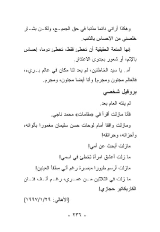 ‫ﻭﻫﻜﺫﺍ ﺃﺭﺍﻨﻲ ﺩﺍﺌ ‪‬ﺎ ﻤﺫﻨ ‪‬ﺎ ﻓﻲ ﺤﻕ ﺍﻟﺠﻤﻴـﻊ، ﻭﻟﻜـﻥ ﺒ ﹼـﺎﺭ‬
   ‫ﺸ‬                         ‫ﺒ‬      ‫ﻤ‬
                            ‫ﺨﻠﺼﻨﻲ ﻤﻥ ﺍﻹﺤﺴﺎﺱ ﺒﺎﻟﺫﻨﺏ.‬
                                                 ‫ﹼ‬
‫ﺇﻨﻬﺎ ﺍﻟﻤﺘﻌﺔ ﺍﻟﺤﻘﻴﻘﻴﺔ ﺃﻥ ﺘﺨﻁﺊ ﻓﻘﻁ، ﺘﺨﻁﺊ ﺩﻭﻤﺎ، ﺇﺤﺴﺎﺱ‬
        ‫‪‬‬
                        ‫ﺒﺎﻹﺜﻡ، ﺃﻭ ﺸﻌﻭﺭ ﺒﺠﺩﻭﻯ ﺍﻻﻋﺘﺫﺍﺭ.‬
‫ﺁﻩ.. ﻴﺎ ﺴﻴﺩ ﺍﻟﺨﺎﻁﺌﻴﻥ، ﻟﻡ ﻴﻌﺩ ﻟﻨﺎ ﻤﻜﺎﻥ ﻓﻲ ﻋﺎﻟﻡ ﺒـﺭﻱﺀ،‬
         ‫ﻓﺎﻟﻌﺎﻟﻡ ﻤﺠﻨﻭﻥ ﻭﻤﺠﺭﻡ! ﻭﺃﻨﺎ ﺃﻴ ‪‬ﺎ ﻤﺠﻨﻭﻥ، ﻭﻤﺠﺭﻡ.‬
                        ‫ﻀ‬

                                       ‫ﺒﺭﻭﻓﻴل ﺸﺨﺼﻲ‬
                                     ‫ﻟﻡ ﻴﻨﺘﻪ ﺍﻟﻌﺎﻡ ﺒﻌﺩ.‬
             ‫ﻓﺄﻨﺎ ﻤﺎﺯﻟﺕ ﺃﻗﺭﺃ ﻓﻲ »ﻤﻘﺎﻤﺎﺕ« ﻤﺤﻤﺩ ﻨﺎﺠﻲ.‬
‫ﻭﻤﺎﺯﻟﺕ ﻭﺍﻗ ﹰﺎ ﺃﻤﺎﻡ ﻟﻭﺤﺎﺕ ﺤﺴﻥ ﺴﻠﻴﻤﺎﻥ ﻤﻐﻤﻭ ‪‬ﺍ ﺒﺄﻟﻭﺍﻨﻪ،‬
          ‫ﺭ‬                             ‫ﻔ‬
                                      ‫ﻭﺃﺤﺯﺍﻨﻪ، ﻭﺤﺭﺍﺌﻘﻪ!‬
                               ‫ﻤﺎﺯﻟﺕ ﺃﺒﺤﺙ ﻋﻥ ﺃﻤﻲ!‬
                 ‫ﻤﺎ ﺯﻟﺕ ﺃﻋﺸﻕ ﺍﻤﺭﺃﺓ ﺘﺨﻁﺊ ﻓﻲ ﺍﺴﻤﻲ!‬
     ‫ﻤﺎﺯﻟﺕ ﺃﺭﺴﻡ ﻁﻴﻭﺭﺍ ﻤﺒﺼﺭﺓ ﺭﻏﻡ ﺃﻨﻲ ﻤﻁﻔﺄ ﺍﻟﻌﻴﻨﻴﻥ!‬
                                  ‫‪‬‬
‫ﻤﺎ ﺯﻟﺕ ﻓﻲ ﺍﻟﺜﻼﺜﻴﻥ ﻤـﻥ ﻋﻤـﺭﻱ، ﺭﻏـﻡ ﺃﻨـﻑ ﻓﻨـﺎﻥ‬
                                     ‫ﺍﻟﻜﺎﺭﻴﻜﺎﺘﻴﺭ ﺤﺠﺎﺯﻱ!‬
‫)ﺍﻷﻫﺎﻟﻲ: ٩٢/١/٧٩٩١(‬

                     ‫- ٦٣٢ -‬
 