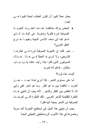 ‫ﻴﻌﻤل ﻋﻤﻼ ﻜﺒﻴ ‪‬ﺍ ﺃﻥ ﺘﻜﻭﻥ ﺃﺨﻁﺎﺅﻩ ﺃﺤﻴﺎ ﹰﺎ ﻜﺒﻴﺭﺓ ﻫـﻲ‬
           ‫ﻨ‬                      ‫ﹰ ﺭ‬
                                           ‫ﺃﻴﻀﺎ.‬
                                             ‫‪‬‬
‫• ﺍﻟﺒﻌﺽ ﻴﺭﺍﻙ ﻤﺘﻨﺎﻗ ‪‬ﺎ ﻋﻨـﺩﻤﺎ ﺍﻋﺘﺒـﺭﺕ ﺍﻟﺘﺠﺭﺒـﺔ‬
                         ‫ﻀ‬
‫ﺍﻟﺼﻭﻓﻴﺔ ﺜﻭﺭﺓ ﻓﻜﺭﻴﺔ ﻭﺸﻌﺭﻴﺔ.. ﻓﻲ ﺍﻟﻭﻗـﺕ ﺍﻟـﺫﻱ‬
‫ﺘﺩﻋﻭ ﻓﻴﻪ ﺇﻟﻰ ﻨﺴﻑ ﺍﻷﺴﺱ ﺍﻟﺩﻴﻨﻴﺔ ﻭﻨﻔﻴﻬـﺎ ﺨـﺎﺭﺝ‬
                                   ‫ﺍﻟﻌﻘل ﺍﻟﻌﺭﺒﻲ؟‬
‫- ﻨﻌﻡ.. ﻗﻠﺕ ﺇﻥ ﺍﻟﺘﺠﺭﺒﺔ ﺍﻟﺼﻭﻓﻴﺔ ﺜﻭﺭﺓ ﻓـﻲ ﺇﻁﺎﺭﻫـﺎ‬
‫ﺍﻟﺘﺎﺭﻴﺨﻲ، ﻭﻻ ﺃﺩﺭﻱ ﻤﺎ ﺍﻟﺨﻁﺄ ﻓـﻲ ﻫـﺫﺍ.. ﻫـﺅﻻﺀ‬
‫ﺍﻟﺼﻭﻓﻴﻭﻥ ﺍﻟﺫﻴﻥ ﻗﺎﻟﻭﺍ »ﺇﺫﺍ ﺭﺃﻴﺕ ﻋﺎﻟ ‪‬ﺎ ﻴﻠـﻭﺫ ﺒﺒـﺎﺏ‬
             ‫ﻤ‬
                         ‫ﺴﻠﻁﺎﻥ.. ﻓﺎﻋﻠﻡ ﺃﻨﻪ ﻟﺹ«.‬
                                    ‫ﺃﻟﻴﺴﺕ ﻫﺫﻩ ﺜﻭﺭﺓ؟‬
‫ﺃﻤﺎ ﻋﻠﻰ ﻤﺴﺘﻭﻯ ﺍﻟﺸﻌﺭ.. ﻓﻼ ﺃﺩﺭﻱ ﻟﻤﺎﺫﺍ ﻨﺠـﺩ – ﻨﺤـﻥ‬
‫ﺍﻟﻌﺭﺏ – ﺘﻨﺎﻗ ‪‬ﺎ ﺒﻴﻥ ﻤﺎ ﻫﻭ ﻓﻜﺭ.. ﻭﻤﺎ ﻫﻭ ﺸﻌﺭ. ﻓﻔﻲ ﺭﺃﻴﻲ‬
                                      ‫ﻀ‬
‫ﺃﻨﻪ ﻻ ﺘﻨﺎﻗﺽ ﺒﻴﻥ ﺍﻟﻔﻜﺭ ﻭﺍﻟﺸﻌﺭ.. ﻷﻨﻪ ﻴﺠﺏ ﺃﻥ ﺘﻨﺘﻬﻲ ﻫـﺫﻩ‬
‫ﺍﻟﻨﻅﺭﺓ ﺍﻟﺘﻘﻠﻴﺩﻴﺔ ﻟﻠﺸﻌﺭ ﺍﻟﻌﺭﺒﻲ.. ﺘﻠﻙ ﺍﻟﻨﻅﺭﺓ ﺍﻟﺘـﻲ ﺃﺨﺭﺠـﺕ‬
                       ‫ﺍﻟﺼﻭﻓﻴﺔ ﻤﻥ ﺍﻟﺸﻌﺭ ﺒﺤﺠﺔ ﺃﻨﻬﺎ ﻓﻜﺭ!‬
‫ﻴﺠﺏ ﺃﻥ ﻴﻨﺘﻬﻲ ﻫﺫﺍ ﺍﻟﻤﻴل ﺇﻟﻰ ﺘﺴﺘﻁﻴﺢ ﺍﻟﺘﺠﺭﺒﺔ ﺍﻟﺸـﻌﺭﻴﺔ‬
      ‫ﻭﺤﺼﺭﻫﺎ ﻓﻲ ﻫﺫﺍ ﺍﻷﻨﺒﻭﺏ ﺍﻟﺭﻭﻤﺎﻨﻁﻴﻘﻲ ﺍﻟﺨﻴﻁﻲ ﺍﻟﺒﻌﺩ!‬

                      ‫- ٣٢ -‬
 