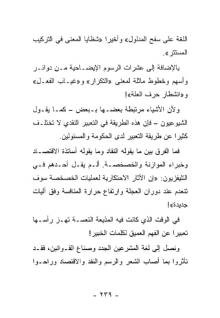 ‫ﺍﻟﻠﻐﺔ ﻋﻠﻰ ﺴﻔﺢ ﺍﻟﻤﺩﻟﻭل« ﻭﺃﺨﻴ ‪‬ﺍ »ﺸﻅﺎﻴﺎ ﺍﻟﻤﻌﻨﻰ ﻓﻲ ﺍﻟﺘﺭﻜﻴﺏ‬
                          ‫ﺭ‬
                                                 ‫ﺍﻟﻤﺴﺘﺘﺭ«.‬
‫ﺒﺎﻹﻀﺎﻓﺔ ﺇﻟﻰ ﻋﺸﺭﺍﺕ ﺍﻟﺭﺴﻭﻡ ﺍﻹﻴﻀـﺎﺤﻴﺔ ﻤـﻥ ﺩﻭﺍﺌـﺭ‬
‫ﻭﺃﺴﻬﻡ ﻭﺨﻁﻭﻁ ﻤﺎﺜﻠﺔ ﻟﻤﻌﻨﻰ »ﺍﻟﺘﻜﺭﺍﺭ« ﻭ»ﻏﻴـﺎﺏ ﺍﻟﻔﻌـل«‬
                                  ‫ﻭ»ﺍﻨﺸﻁﺎﺭ ﺤﺭﻑ ﺍﻟﻌﻠﺔ«!‬
‫ﻭﻷﻥ ﺍﻷﺸﻴﺎﺀ ﻤﺭﺘﺒﻁﺔ ﺒﻌﻀـﻬﺎ ﺒـﺒﻌﺽ – ﻜﻤـﺎ ﻴﻘـﻭل‬
‫ﺍﻟﺸﻴﻭﻋﻴﻭﻥ – ﻓﺈﻥ ﻫﺫﻩ ﺍﻟﻁﺭﻴﻘﺔ ﻓﻲ ﺍﻟﺘﻌﺒﻴﺭ ﺍﻟﻨﻘﺩﻱ ﻻ ﺘﺨﺘﻠـﻑ‬
         ‫ﻜﺜﻴ ‪‬ﺍ ﻋﻥ ﻁﺭﻴﻘﺔ ﺍﻟﺘﻌﺒﻴﺭ ﻟﺩﻯ ﺍﻟﺤﻜﻭﻤﺔ ﻭﺍﻟﻤﺴﺌﻭﻟﻴﻥ.‬
                                                   ‫ﺭ‬
‫ﻓﻤﺎ ﺍﻟﻔﺭﻕ ﺒﻴﻥ ﻤﺎ ﻴﻘﻭﻟﻪ ﺍﻟﻨﻘﺎﺩ ﻭﻤﺎ ﻴﻘﻭﻟﻪ ﺃﺴﺎﺘﺫﺓ ﺍﻻﻗﺘﺼـﺎﺩ‬
‫ﻭﺨﺒﺭﺍﺀ ﺍﻟﻤﻭﺍﺯﻨﺔ ﻭﺍﻟﺨﺼﺨﺼـﺔ. ﺃﻟـﻡ ﻴﻘـل ﺃﺤـﺩﻫﻡ ﻓـﻲ‬
‫ﺍﻟﺘﻠﻴﻔﺯﻴﻭﻥ: »ﺇﻥ ﺍﻵﺜﺎﺭ ﺍﻻﺤﺘﻜﺎﺭﻴﺔ ﻟﻌﻤﻠﻴﺎﺕ ﺍﻟﺨﺼﺨﺼﺔ ﺴﻭﻑ‬
‫ﺘﻨﻌﺩﻡ ﻋﻨﺩ ﺩﻭﺭﺍﻥ ﺍﻟﻌﺠﻠﺔ ﻭﺍﺭﺘﻔﺎﻉ ﺤﺭﺍﺭﺓ ﺍﻟﻤﻨﺎﻓﺴﺔ ﻭﻓﻕ ﺁﻟﻴﺎﺕ‬
                                                   ‫ﺠﺩﻴﺩﺓ«!‬
‫ﻓﻲ ﺍﻟﻭﻗﺕ ﺍﻟﺫﻱ ﻜﺎﻨﺕ ﻓﻴﻪ ﺍﻟﻤﺫﻴﻌﺔ ﺍﻟﺘﻌﺴـﺔ ﺘﻬـﺯ ﺭﺃﺴـﻬﺎ‬
                     ‫ﺘﻌﺒﻴ ‪‬ﺍ ﻋﻥ ﺍﻟﻔﻬﻡ ﺍﻟﻌﻤﻴﻕ ﻟﻜﻠﻤﺎﺕ ﺍﻟﺨﺒﻴﺭ!‬
                                                     ‫ﺭ‬
‫ﻭﻨﺼل ﺇﻟﻰ ﻟﻐﺔ ﺍﻟﻤﺸﺭﻋﻴﻥ ﺍﻟﺠﺩﺩ ﻭﺼﻨﺎﻉ ﺍﻟﻘـﻭﺍﻨﻴﻥ، ﻓﻘـﺩ‬
                  ‫ﹼ‬            ‫‪‬‬
‫ﺘﺄﺜﺭﻭﺍ ﺒﻤﺎ ﺃﺼﺎﺏ ﺍﻟﺸﻌﺭ ﻭﺍﻟﺭﺴﻡ ﻭﺍﻟﻨﻘﺩ ﻭﺍﻻﻗﺘﺼﺎﺩ ﻭﺭﺍﺤـﻭﺍ‬



                      ‫- ٩٣٢ -‬
 