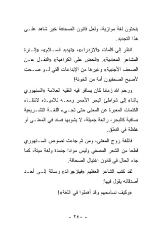 ‫ﻴﻨﺤﺘﻭﻥ ﻟﻐﺔ ﻤﻭﺍﺯﻴﺔ، ﻭﻟﻌل ﻗﺎﻨﻭﻥ ﺍﻟﺼﺤﺎﻓﺔ ﺨﻴﺭ ﺸﺎﻫﺩ ﻋﻠـﻰ‬
                                            ‫ﻫﺫﺍ ﺍﻟﺘﺠﺩﻴﺩ.‬
‫ﺍﻨﻅﺭ ﺇﻟﻰ ﻜﻠﻤﺎﺕ »ﺍﻻﺯﺩﺭﺍﺀ«، »ﺘﻬﺩﻴﺩ ﺍﻟﺴـﻼﻡ«، »ﺇﺜـﺎﺭﺓ‬
‫ﺍﻟﻤﺸﺎﻋﺭ ﺍﻟﻤﻌﺎﺩﻴﺔ«. »ﺍﻟﺤﺽ ﻋﻠﻰ ﺍﻟﻜﺭﺍﻫﻴﺔ« »ﺍﻟﻨﻘـل ﻋـﻥ‬
‫ﺍﻟﺼﺤﻑ ﺍﻷﺠﻨﺒﻴﺔ« ﻭﻏﻴﺭﻫﺎ ﻤﻥ ﺍﻹﺒﺩﺍﻋﺎﺕ ﺍﻟﺘﻲ ﻟـﻭ ﺼـﺤﺕ‬
                       ‫ﻷﺼﺒﺢ ﺍﻟﺼﺤﻔﻴﻭﻥ ﺃﻤﺔ ﻤﻥ ﺍﻟﺨﻭﻨﺔ!‬
‫ﻭﺭﺤﻡ ﺍﷲ ﺯﻤﺎ ﹰﺎ ﻜﺎﻥ ﻴﺴﺎﻓﺭ ﻓﻴﻪ ﺍﻟﻔﻘﻴﻪ ﺍﻟﻌﻼﻤﺔ »ﺍﻟﺴﻨﻬﻭﺭﻱ‬
                                       ‫ﻨ‬
‫ﺒﺎﺸﺎ« ﺇﻟﻰ ﺸﻭﺍﻁﺊ ﺍﻟﺒﺤﺭ ﺍﻷﺤﻤﺭ ﻭﻤﻌـﻪ ﺘﻼﻤﻴـﺫﻩ ﻻﻨﺘﻘـﺎﺀ‬
‫ﺍﻟﻜﻠﻤﺎﺕ ﺍﻟﻤﻌﺒﺭﺓ ﻋﻥ ﺍﻟﻤﻌﻨﻰ ﺤﺘﻰ ﺘﺠـﻲﺀ ﺍﻟﻠﻐـﺔ ﺍﻟﺘﺸـﺭﻴﻌﻴﺔ‬
‫ﺼﺎﻓﻴﺔ ﻜﺎﻟﺒﺤﺭ، ﺭﺍﺌﻌﺔ ﺠﻤﻴﻠﺔ، ﻻ ﻴﺸﻭﺒﻬﺎ ﻓﺴﺎﺩ ﻓﻲ ﺍﻟﻤﻌﻨـﻰ ﺃﻭ‬
                                       ‫ﻏﻠﻅﺔ ﻓﻲ ﺍﻟﻨﻁﻕ.‬
‫ﻓﺎﻟﻠﻐﺔ ﺭﻭﺡ ﺍﻟﻤﻌﻨﻰ، ﻭﻤﻥ ﺜﻡ ﺠﺎﺀﺕ ﻨﺼﻭﺹ ﺍﻟﺴـﻨﻬﻭﺭﻱ‬
‫ﻗﻁ ‪‬ﺎ ﻤﻥ ﺍﻟﺸﻌﺭ ﺍﻟﻤﺼﻔﻲ ﻭﻟﻴﺱ ﻤﻭﺍﺩﺍ ﺠﺎﻤﺩﺓ ﻭﻟﻐﺔ ﻤﻴﺘﺔ، ﻜﻤﺎ‬
                      ‫‪‬‬                          ‫ﻌ‬
                    ‫ﺠﺎﺀ ﺍﻟﺤﺎل ﻓﻲ ﻗﺎﻨﻭﻥ ﺍﻏﺘﻴﺎل ﺍﻟﺼﺤﺎﻓﺔ.‬
‫ﻟﻘﺩ ﻜﺘﺏ ﺍﻟﺸﺎﻋﺭ ﺍﻟﻌﻅﻴﻡ »ﻓﻴﺘﺯﺠﺭﺍﻟﺩ« ﺭﺴﺎﻟﺔ ﺇﻟـﻰ ﺃﺤـﺩ‬
                                     ‫ﺃﺼﺩﻗﺎﺌﻪ ﻴﻘﻭل ﻓﻴﻬﺎ:‬
                ‫»ﻭﻜﻴﻑ ﻨﺴﺎﻤﺤﻬﻡ ﻭﻗﺩ ﺃﻫﻤﻠﻭﺍ ﻓﻲ ﺍﻟﻠﻐﺔ«!‬



                     ‫- ٠٤٢ -‬
 