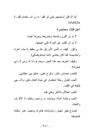 ‫ﺃﻤﺎ ﺃﻨﺎ ﻓﻠﻥ ﺃﺴﺎﻤﺤﻬﻡ ﺤﺘﻰ ﻟﻭ ﻜﻔﻭﺍ ﻋـﻥ ﺍﺴـﺘﺨﺩﺍﻡ ﻜﻠﻤـﺔ‬
                                            ‫»ﺇﺸﻜﺎﻟﻴﺔ«!‬

                                  ‫ﺍﻋﺘﺭﺍﻓﺎﺕ ﻤﺤﺎﺼﺭﺓ‬
         ‫ﻻ ﺒﺩ ﺃﻥ ﺃﻜﻭﻥ ﻭﺍﻀﺤﺎ ﻭﺼﺭﻴﺤﺎ ﻭﺠﺭﻴ ًﺎ ﺃﻴ ‪‬ﺎ.‬
           ‫ﺌ ﻀ‬           ‫‪‬‬      ‫‪‬‬
                ‫ﻻ ﺒﺩ ﺃﻥ ﺃﻜﺘﺏ ﻋﻥ ﺍﻟﻤﺭﺃﺓ ﺍﻟﺘﻲ ﺃﺤﺒﺒﺘﻬﺎ.‬
‫ﻭﻟﻜﻥ.. ﻜﻴﻑ ﻨـﺄﺘﻤﻥ ﺍﻷﻭﺭﺍﻕ ﻋﻠـﻰ ﺤﻘﻴﻘـﺔ ﻤﺸـﺎﻋﺭﻨﺎ‬
             ‫ﻭﺃﺤﺎﺴﻴﺴﻨﺎ ﻜﻤﺎ ﻜﺎﻥ ﻴﺨﺸﻰ ﺩﺍﺌ ‪‬ﺎ ﺩﻴﺴﺘﻭﻴﻔﺴﻜﻲ!‬
                          ‫ﻤ‬
‫ﻭﻜﻴﻑ ﺍﻋﺘﺭﻑ ﺒﻌﺩ ﻫﺫﺍ ﺍﻟﻌﻤﺭ، ﻭﺒﻌﺩ ﻫـﺫﺍ ﺍﻟـﺯﻤﻥ ﺍﻟـﺫﻱ‬
                                               ‫ﻫﺠﺭﺘﻪ!‬
   ‫ﻓﺎﻟﺤﺏ ﺇﺤﺴﺎﺱ ﻏﺎﺌﺭ، ﻭﻓﺭﺡ ﺨﻔﻲ، ﻋﻨﺎﻕ ﺒﻴﻥ ﻋﻁﺸﻴﻥ.‬
‫ﺍﻟﺤﺏ ﺃﻁﻭل ﺭﺤﻠﺔ ﺍﺤﺘﻀﺎﺭ ﻓﻲ ﺤﻴﺎﺓ ﺍﻟﻌﺎﺸـﻘﻴﻥ، ﻭﺃﺸـﻬﻰ‬
                                        ‫ﻁﻌﻨﺔ ﻓﻲ ﺍﻟﻘﻠﺏ.‬
                      ‫ﺍﻟﺤﺏ ﺍﺤﺘﻼل ﺒﺎﻵﺨﺭ ﻭﻨﻔﻲ ﻓﻴﻪ..‬
‫ﺍﻟﺤﺏ ﻭﺤﺸﺔ ﺁﻤﻨﺔ، ﻭﺼﻤﺕ ﻤـﺯﺩﺤﻡ، ﻭﻟﻌﺜﻤـﺔ ﺍﻷﻜـﻑ‬
                                               ‫ﻭﺍﻟﺸﻔﺎﻩ.‬
‫ﺘﺼﺩﻉ ﺒﻐﻴﺭ ﺍﻨﻬﻴﺎﺭ، ﻭﺸﻭﺸﺎﺕ ﻫﺎﺩﺭﺓ، ﻭﻨﺤﻴﺏ ﻋﻤﺭ ﺴﻜﻨﺘﻪ‬
                                              ‫ﺍﻟﻌﺎﺼﻔﺔ.‬

                    ‫- ١٤٢ -‬
 