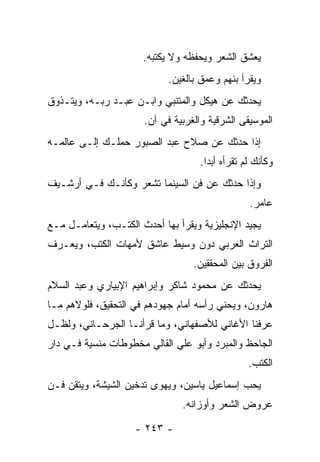 ‫ﻴﻌﺸﻕ ﺍﻟﺸﻌﺭ ﻭﻴﺤﻔﻅﻪ ﻭﻻ ﻴﻜﺘﺒﻪ.‬
                            ‫ﻭﻴﻘﺭﺃ ﺒﻨﻬﻡ ﻭﻋﻤﻕ ﺒﺎﻟﻐﻴﻥ.‬
‫ﻴﺤﺩﺜﻙ ﻋﻥ ﻫﻴﻜل ﻭﺍﻟﻤﺘﻨﺒﻲ ﻭﺍﺒـﻥ ﻋﺒـﺩ ﺭﺒـﻪ، ﻭﻴﺘـﺫﻭﻕ‬
                      ‫ﺍﻟﻤﻭﺴﻴﻘﻰ ﺍﻟﺸﺭﻗﻴﺔ ﻭﺍﻟﻐﺭﺒﻴﺔ ﻓﻲ ﺁﻥ.‬
‫ﺇﺫﺍ ﺤﺩﺜﻙ ﻋﻥ ﺼﻼﺡ ﻋﺒﺩ ﺍﻟﺼﺒﻭﺭ ﺤﻤﻠـﻙ ﺇﻟـﻰ ﻋﺎﻟﻤـﻪ‬
                                   ‫ﻭﻜﺄﻨﻙ ﻟﻡ ﺘﻘﺭﺃﻩ ﺃﺒ ‪‬ﺍ.‬
                                     ‫ﺩ‬
‫ﻭﺇﺫﺍ ﺤﺩﺜﻙ ﻋﻥ ﻓﻥ ﺍﻟﺴﻴﻨﻤﺎ ﺘﺸﻌﺭ ﻭﻜﺄﻨـﻙ ﻓـﻲ ﺃﺭﺸـﻴﻑ‬
                                                 ‫ﻋﺎﻤﺭ.‬
‫ﻴﺠﻴﺩ ﺍﻹﻨﺠﻠﻴﺯﻴﺔ ﻭﻴﻘﺭﺃ ﺒﻬﺎ ﺃﺤﺩﺙ ﺍﻟﻜﺘـﺏ، ﻭﻴﺘﻌﺎﻤـل ﻤـﻊ‬
‫ﺍﻟﺘﺭﺍﺙ ﺍﻟﻌﺭﺒﻲ ﺩﻭﻥ ﻭﺴﻴﻁ ﻋﺎﺸﻕ ﻷﻤﻬﺎﺕ ﺍﻟﻜﺘﺏ، ﻭﻴﻌـﺭﻑ‬
                                  ‫ﺍﻟﻔﺭﻭﻕ ﺒﻴﻥ ﺍﻟﻤﺤﻘﻘﻴﻥ.‬
‫ﻴﺤﺩﺜﻙ ﻋﻥ ﻤﺤﻤﻭﺩ ﺸﺎﻜﺭ ﻭﺇﺒﺭﺍﻫﻴﻡ ﺍﻹﺒﻴﺎﺭﻱ ﻭﻋﺒﺩ ﺍﻟﺴﻼﻡ‬
‫ﻫﺎﺭﻭﻥ، ﻭﻴﺤﻨﻲ ﺭﺃﺴﻪ ﺃﻤﺎﻡ ﺠﻬﻭﺩﻫﻡ ﻓﻲ ﺍﻟﺘﺤﻘﻴﻕ، ﻓﻠﻭﻻﻫﻡ ﻤـﺎ‬
‫ﻋﺭﻓﻨﺎ ﺍﻷﻏﺎﻨﻲ ﻟﻸﺼﻔﻬﺎﻨﻲ، ﻭﻤﺎ ﻗﺭﺃﻨـﺎ ﺍﻟﺠﺭﺤـﺎﻨﻲ، ﻭﻟﻅـل‬
‫ﺍﻟﺠﺎﺤﻅ ﻭﺍﻟﻤﺒﺭﺩ ﻭﺃﺒﻭ ﻋﻠﻲ ﺍﻟﻘﺎﻟﻲ ﻤﺨﻁﻭﻁﺎﺕ ﻤﻨﺴﻴﺔ ﻓـﻲ ﺩﺍﺭ‬
                                                ‫ﺍﻟﻜﺘﺏ.‬
‫ﻴﺤﺏ ﺇﺴﻤﺎﻋﻴل ﻴﺎﺴﻴﻥ، ﻭﻴﻬﻭﻯ ﺘﺩﺨﻴﻥ ﺍﻟﺸﻴﺸﺔ، ﻭﻴﺘﻘﻥ ﻓـﻥ‬
                               ‫ﻋﺭﻭﺽ ﺍﻟﺸﻌﺭ ﻭﺃﻭﺯﺍﻨﻪ.‬

                    ‫- ٣٤٢ -‬
 