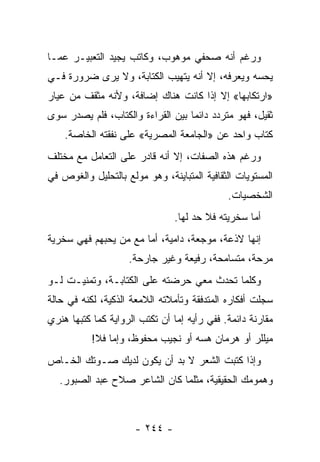 ‫ﻭﺭﻏﻡ ﺃﻨﻪ ﺼﺤﻔﻲ ﻤﻭﻫﻭﺏ، ﻭﻜﺎﺘﺏ ﻴﺠﻴﺩ ﺍﻟﺘﻌﺒﻴـﺭ ﻋﻤـﺎ‬
‫ﻴﺤﺴﻪ ﻭﻴﻌﺭﻓﻪ، ﺇﻻ ﺃﻨﻪ ﻴﺘﻬﻴﺏ ﺍﻟﻜﺘﺎﺒﺔ، ﻭﻻ ﻴﺭﻯ ﻀﺭﻭﺭﺓ ﻓـﻲ‬
‫»ﺍﺭﺘﻜﺎﺒﻬﺎ« ﺇﻻ ﺇﺫﺍ ﻜﺎﻨﺕ ﻫﻨﺎﻙ ﺇﻀﺎﻓﺔ، ﻭﻷﻨﻪ ﻤﺜﻘﻑ ﻤﻥ ﻋﻴﺎﺭ‬
‫ﺜﻘﻴل، ﻓﻬﻭ ﻤﺘﺭﺩﺩ ﺩﺍﺌ ‪‬ﺎ ﺒﻴﻥ ﺍﻟﻘﺭﺍﺀﺓ ﻭﺍﻟﻜﺘﺎﺏ، ﻓﻠﻡ ﻴﺼﺩﺭ ﺴﻭﻯ‬
                                   ‫ﻤ‬
    ‫ﻜﺘﺎﺏ ﻭﺍﺤﺩ ﻋﻥ »ﺍﻟﺠﺎﻤﻌﺔ ﺍﻟﻤﺼﺭﻴﺔ« ﻋﻠﻰ ﻨﻔﻘﺘﻪ ﺍﻟﺨﺎﺼﺔ.‬
‫ﻭﺭﻏﻡ ﻫﺫﻩ ﺍﻟﺼﻔﺎﺕ، ﺇﻻ ﺃﻨﻪ ﻗﺎﺩﺭ ﻋﻠﻰ ﺍﻟﺘﻌﺎﻤل ﻤﻊ ﻤﺨﺘﻠﻑ‬
‫ﺍﻟﻤﺴﺘﻭﻴﺎﺕ ﺍﻟﺜﻘﺎﻓﻴﺔ ﺍﻟﻤﺘﺒﺎﻴﻨﺔ، ﻭﻫﻭ ﻤﻭﻟﻊ ﺒﺎﻟﺘﺤﻠﻴل ﻭﺍﻟﻐﻭﺹ ﻓﻲ‬
                                             ‫ﺍﻟﺸﺨﺼﻴﺎﺕ.‬
                                ‫ﺃﻤﺎ ﺴﺨﺭﻴﺘﻪ ﻓﻼ ﺤﺩ ﻟﻬﺎ.‬
‫ﺇﻨﻬﺎ ﻻﺫﻋﺔ، ﻤﻭﺠﻌﺔ، ﺩﺍﻤﻴﺔ، ﺃﻤﺎ ﻤﻊ ﻤﻥ ﻴﺤﺒﻬﻡ ﻓﻬﻲ ﺴﺨﺭﻴﺔ‬
                    ‫ﻤﺭﺤﺔ، ﻤﺘﺴﺎﻤﺤﺔ، ﺭﻓﻴﻌﺔ ﻭﻏﻴﺭ ﺠﺎﺭﺤﺔ.‬
‫ﻭﻜﻠﻤﺎ ﺘﺤﺩﺙ ﻤﻌﻲ ﺤﺭﻀﺘﻪ ﻋﻠﻰ ﺍﻟﻜﺘﺎﺒـﺔ، ﻭﺘﻤﻨﻴـﺕ ﻟـﻭ‬
‫ﺴﺠﻠﺕ ﺃﻓﻜﺎﺭﻩ ﺍﻟﻤﺘﺩﻓﻘﺔ ﻭﺘﺄﻤﻼﺘﻪ ﺍﻟﻼﻤﻌﺔ ﺍﻟﺫﻜﻴﺔ، ﻟﻜﻨﻪ ﻓﻲ ﺤﺎﻟﺔ‬
‫ﻤﻘﺎﺭﻨﺔ ﺩﺍﺌﻤﺔ. ﻓﻔﻲ ﺭﺃﻴﻪ ﺇﻤﺎ ﺃﻥ ﺘﻜﺘﺏ ﺍﻟﺭﻭﺍﻴﺔ ﻜﻤﺎ ﻜﺘﺒﻬﺎ ﻫﻨﺭﻱ‬
           ‫ﻤﻴﻠﻠﺭ ﺃﻭ ﻫﺭﻤﺎﻥ ﻫﺴﻪ ﺃﻭ ﻨﺠﻴﺏ ﻤﺤﻔﻭﻅ، ﻭﺇﻤﺎ ﻓﻼ!‬
‫ﻭﺇﺫﺍ ﻜﺘﺒﺕ ﺍﻟﺸﻌﺭ ﻻ ﺒﺩ ﺃﻥ ﻴﻜﻭﻥ ﻟﺩﻴﻙ ﺼـﻭﺘﻙ ﺍﻟﺨـﺎﺹ‬
   ‫ﻭﻫﻤﻭﻤﻙ ﺍﻟﺤﻘﻴﻘﻴﺔ، ﻤﺜﻠﻤﺎ ﻜﺎﻥ ﺍﻟﺸﺎﻋﺭ ﺼﻼﺡ ﻋﺒﺩ ﺍﻟﺼﺒﻭﺭ.‬



                      ‫- ٤٤٢ -‬
 