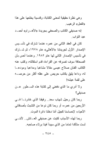 ‫ﻭﻫﻲ ﻨﻅﺭﺓ ﺤﻘﻴﻘﻴﺔ ﻟﻤﻌﻨﻰ ﺍﻟﻜﺘﺎﺒﺔ، ﻭﻗﺩﺴﻴﺔ ﻴﺨﻠﻌﻬﺎ ﻋﻠﻰ ﻫﺫﺍ‬
                                        ‫»ﺍﻟﻔﻌل« ﺍﻟﺭﻫﻴﺏ.‬
‫ﺇﻨﻪ ﺼﺩﻴﻘﻲ ﺍﻟﻜﺎﺘﺏ ﻭﺍﻟﺼﺤﻔﻲ ﺒﺠﺭﻴﺩﺓ »ﺍﻷﻫـﺭﺍﻡ« ﺃﺤﻤـﺩ‬
                                             ‫ﻋﺒﺩ ﺍﻟﺘﻭﺍﺏ.‬
‫ﻜﺎﻥ ﻓﻲ ﺍﻟﻌﻘﺩ ﺍﻟﺜﺎﻨﻲ ﻤﻥ ﻋﻤﺭﻩ ﻋﻨﺩﻤﺎ ﺸﺎﺭﻙ ﻓﻲ ﺘﺄﺴـﻴﺱ‬
‫ﺍﻹﺼﺩﺍﺭ ﺍﻷﻭل ﻟﺠﺭﻴﺩﺘﻨﺎ »ﺍﻷﻫﺎﻟﻲ« ﻋﺎﻡ ٨٧٩١، ﺜﻡ ﺸـﺎﺭﻙ‬
‫ﻓﻲ ﺘﺄﺴﻴﺱ ﺍﻹﺼﺩﺍﺭ ﺍﻟﺜﺎﻨﻲ ﻟﻬﺎ ﻋﺎﻡ ٢٨٩١. ﻭﻋﻨﺩﻤﺎ ﺃﺤﺱ ﺒﺄﻥ‬
‫ﺍﻟﺼﺤﺎﻓﺔ ﺴﻭﻑ ﺘﺼﺭﻓﻪ ﻋﻥ ﺍﻟﻘﺭﺍﺀﺓ، ﻗﺩﻡ ﺍﺴﺘﻘﺎﻟﺘﻪ، ﻭﻜﺘﺏ ﻋﻨﻪ‬
‫ﺍﻟﻜﺎﺘﺏ ﺍﻟﻔﻨﺎﻥ ﺼﻼﺡ ﻋﻴﺴﻰ ﻤﻘﺎﻻ ﻤﺸﺎﻏ ‪‬ﺎ ﻭﻤﺩﺍﻋ ‪‬ﺎ ﻭﻤﻭﺩ ‪‬ـﺎ‬
  ‫ﻋ‬       ‫ﺒ‬        ‫ﺒ‬      ‫ﹰ‬
‫ﻟﻪ، ﻭﺩﺍ ‪‬ﺎ ﻴﻠﻴﻕ ﺒﻜﺎﺘﺏ ﺤﺭﻴﺹ ﻋﻠﻰ ﻋﻘﻠﻪ ﺃﻜﺜﺭ ﻤﻥ ﺤﺭﺼـﻪ‬
                                        ‫ﻋ‬
                                         ‫ﻋﻠﻰ ﻟﻘﻤﺔ ﻋﻴﺸﻪ!‬
‫ﻭﻻ ﺃﺩﺭﻱ ﻤﺎ ﺍﻟﺫﻱ ﺩﻓﻌﻨﻲ ﺇﻟﻰ ﻜﺘﺎﺒﺔ ﻫﺫﻩ ﺍﻟﺴـﻁﻭﺭ ﻋـﻥ‬
                                                 ‫ﺼﺩﻴﻘﻲ؟‬
‫ﺭﺒﻤﺎ ﻜﺎﻥ ﺭﺤﻴل ﺸﻬﺎﺏ ﺴﻌﺩ.. ﺭﻓﻴﻘﻨﺎ ﺍﻟﺫﻱ ﻏﺎﺩﺭﻨـﺎ ﻓـﻲ‬
‫ﺍﻷﺭﺒﻌﻴﻥ ﻤﻥ ﻋﻤﺭﻩ، ﺃﻭ ﺭﺒﻤﺎ ﻜﺎﻥ ﻨﻭ ‪‬ﺎ ﻤﻥ ﺍﻟﺘﺸ ‪‬ﺙ ﺒﺄﺼﺩﻗﺎﺌﻲ‬
          ‫ﺒ‬          ‫ﻋ‬
           ‫ﺍﻷﺤﻴﺎﺀ، ﻹﺤﺴﺎﺴﻨﺎ ﻜﺠﻴل ﺃﻨﻨﺎ ﺩﺨﻠﻨﺎ ﺩﺍﺌﺭﺓ ﺍﻟﻤﻭﺕ.‬
‫ﺭﺒﻤﺎ ﻟﻬﺫﻩ ﺍﻷﺴﺒﺎﺏ ﻜﺘﺒﺕ ﻋﻥ ﺼﺩﻴﻘﻲ ﺍﻟﻌـﺎﺌﺵ.. ﻷﻨﻨـﻲ‬
        ‫ﻟﺴﺕ ﻤﺘﺄﻜﺩﺍ ﺘﻤﺎ ‪‬ﺎ ﻤﻥ ﺍﻟﺫﻱ ﺴﻴﺒﺩﺃ ﻓﻴﻨﺎ ﺒﺭﺜﺎﺀ ﺼﺎﺤﺒﻪ.‬
                                         ‫ﻤ‬

                     ‫- ٥٤٢ -‬
 