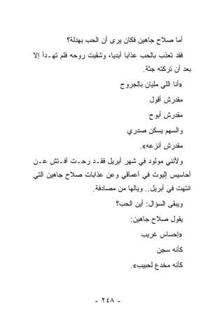 ‫ﺃﻤﺎ ﺼﻼﺡ ﺠﺎﻫﻴﻥ ﻓﻜﺎﻥ ﻴﺭﻯ ﺃﻥ ﺍﻟﺤﺏ ﺒﻬﺩﻟﺔ؟‬
‫ﻓﻘﺩ ﺘﻌﺫﺏ ﺒﺎﻟﺤﺏ ﻋﺫﺍﺒﺎ ﺃﺒﺩﻴﺎ، ﻭﺸﻘﻴﺕ ﺭﻭﺤﻪ ﻓﻠﻡ ﺘﻬـﺩﺃ ﺇﻻ‬
                          ‫‪ ‬‬
                                     ‫ﺒﻌﺩ ﺃﻥ ﺘﺭﻜﺘﻪ ﺠﺜﺔ.‬
                             ‫»ﺃﻨﺎ ﺍﻟﻠﻲ ﻤﻠﻴﺎﻥ ﺒﺎﻟﺠﺭﻭﺡ‬
                                       ‫ﻤﻘﺩﺭﺵ ﺃﻗﻭل‬
                                       ‫ﻤﻘﺩﺭﺵ ﺃﺒﻭﺡ‬
                                ‫ﻭﺍﻟﺴﻬﻡ ﻴﺴﻜﻥ ﺼﺩﺭﻱ‬
                                    ‫ﻤﻘﺩﺭﺵ ﺃﻨﺯﻋﻪ«.‬
‫ﻭﻷﻨﻨﻲ ﻤﻭﻟﻭﺩ ﻓﻲ ﺸﻬﺭ ﺃﺒﺭﻴل ﻓﻘـﺩ ﺭﺤـﺕ ﺃﻓـﺘﺵ ﻋـﻥ‬
‫ﺃﺤﺎﺴﻴﺱ ﺇﻟﻴﻭﺕ ﻓﻲ ﺃﻋﻤﺎﻗﻲ ﻭﻋﻥ ﻋﺫﺍﺒﺎﺕ ﺼﻼﺡ ﺠﺎﻫﻴﻥ ﺍﻟﺘﻲ‬
                    ‫ﺍﻨﺘﻬﺕ ﻓﻲ ﺃﺒﺭﻴل.. ﻭﻴﺎﻟﻬﺎ ﻤﻥ ﻤﺼﺎﺩﻓﺔ.‬
                            ‫ﻭﻴﺒﻘﻰ ﺍﻟﺴﺅﺍل: ﺃﻴﻥ ﺍﻟﺤﺏ؟‬
                                 ‫ﻴﻘﻭل ﺼﻼﺡ ﺠﺎﻫﻴﻥ:‬
                                    ‫»ﺇﺤﺴﺎﺱ ﻏﺭﻴﺏ‬
                                          ‫ﻜﺄﻨﻪ ﺴﺠﻥ‬
                                 ‫ﻜﺄﻨﻪ ﻤﺨﺩﻉ ﻟﺤﺒﻴﺏ«.‬



                    ‫- ٨٤٢ -‬
 