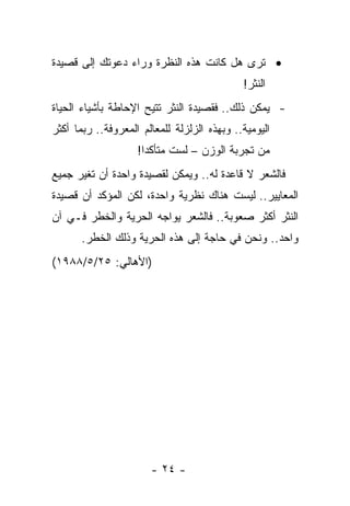 ‫• ﺘﺭﻯ ﻫل ﻜﺎﻨﺕ ﻫﺫﻩ ﺍﻟﻨﻅﺭﺓ ﻭﺭﺍﺀ ﺩﻋﻭﺘﻙ ﺇﻟﻰ ﻗﺼﻴﺩﺓ‬
                                             ‫ﺍﻟﻨﺜﺭ!‬
‫- ﻴﻤﻜﻥ ﺫﻟﻙ.. ﻓﻘﺼﻴﺩﺓ ﺍﻟﻨﺜﺭ ﺘﺘﻴﺢ ﺍﻹﺤﺎﻁﺔ ﺒﺄﺸﻴﺎﺀ ﺍﻟﺤﻴﺎﺓ‬
‫ﺍﻟﻴﻭﻤﻴﺔ.. ﻭﺒﻬﺫﻩ ﺍﻟﺯﻟﺯﻟﺔ ﻟﻠﻤﻌﺎﻟﻡ ﺍﻟﻤﻌﺭﻭﻓﺔ.. ﺭﺒﻤﺎ ﺃﻜﺜﺭ‬
                    ‫ﻤﻥ ﺘﺠﺭﺒﺔ ﺍﻟﻭﺯﻥ – ﻟﺴﺕ ﻤﺘﺄﻜﺩﺍ!‬
                      ‫‪‬‬     ‫ﹸ‬
‫ﻓﺎﻟﺸﻌﺭ ﻻ ﻗﺎﻋﺩﺓ ﻟﻪ.. ﻭﻴﻤﻜﻥ ﻟﻘﺼﻴﺩﺓ ﻭﺍﺤﺩﺓ ﺃﻥ ﺘﻐﻴﺭ ﺠﻤﻴﻊ‬
‫ﺍﻟﻤﻌﺎﻴﻴﺭ.. ﻟﻴﺴﺕ ﻫﻨﺎﻙ ﻨﻅﺭﻴﺔ ﻭﺍﺤﺩﺓ، ﻟﻜﻥ ﺍﻟﻤﺅﻜﺩ ﺃﻥ ﻗﺼﻴﺩﺓ‬
‫ﺍﻟﻨﺜﺭ ﺃﻜﺜﺭ ﺼﻌﻭﺒﺔ.. ﻓﺎﻟﺸﻌﺭ ﻴﻭﺍﺠﻪ ﺍﻟﺤﺭﻴﺔ ﻭﺍﻟﺨﻁﺭ ﻓـﻲ ﺁﻥ‬
       ‫ﻭﺍﺤﺩ.. ﻭﻨﺤﻥ ﻓﻲ ﺤﺎﺠﺔ ﺇﻟﻰ ﻫﺫﻩ ﺍﻟﺤﺭﻴﺔ ﻭﺫﻟﻙ ﺍﻟﺨﻁﺭ.‬
‫)ﺍﻷﻫﺎﻟﻲ: ٥٢/٥/٨٨٩١(‬




                       ‫- ٤٢ -‬
 