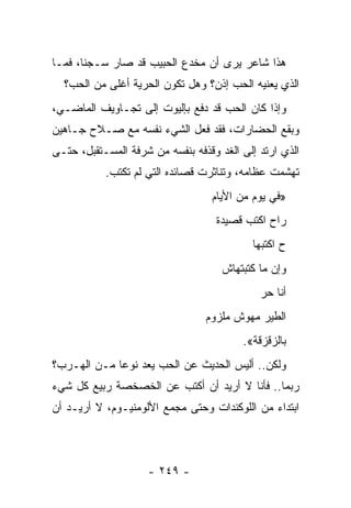 ‫ﻫﺫﺍ ﺸﺎﻋﺭ ﻴﺭﻯ ﺃﻥ ﻤﺨﺩﻉ ﺍﻟﺤﺒﻴﺏ ﻗﺩ ﺼﺎﺭ ﺴـﺠ ﹰﺎ، ﻓﻤـﺎ‬
       ‫ﻨ‬
  ‫ﺍﻟﺫﻱ ﻴﻌﻨﻴﻪ ﺍﻟﺤﺏ ﺇﺫﻥ؟ ﻭﻫل ﺘﻜﻭﻥ ﺍﻟﺤﺭﻴﺔ ﺃﻏﻠﻰ ﻤﻥ ﺍﻟﺤﺏ؟‬
‫ﻭﺇﺫﺍ ﻜﺎﻥ ﺍﻟﺤﺏ ﻗﺩ ﺩﻓﻊ ﺒﺈﻟﻴﻭﺕ ﺇﻟﻰ ﺘﺠـﺎﻭﻴﻑ ﺍﻟﻤﺎﻀـﻲ،‬
‫ﻭﺒﻘﻊ ﺍﻟﺤﻀﺎﺭﺍﺕ، ﻓﻘﺩ ﻓﻌل ﺍﻟﺸﻲﺀ ﻨﻔﺴﻪ ﻤﻊ ﺼـﻼﺡ ﺠـﺎﻫﻴﻥ‬
                                              ‫‪‬‬
‫ﺍﻟﺫﻱ ﺍﺭﺘﺩ ﺇﻟﻰ ﺍﻟﻐﺩ ﻭﻗﺫﻓﻪ ﺒﻨﻔﺴﻪ ﻤﻥ ﺸﺭﻓﺔ ﺍﻟﻤﺴـﺘﻘﺒل، ﺤﺘـﻰ‬
           ‫ﺘﻬﺸﻤﺕ ﻋﻅﺎﻤﻪ، ﻭﺘﻨﺎﺜﺭﺕ ﻗﺼﺎﺌﺩﻩ ﺍﻟﺘﻲ ﻟﻡ ﺘﻜﺘﺏ.‬
                                  ‫»ﻓﻲ ﻴﻭﻡ ﻤﻥ ﺍﻷﻴﺎﻡ‬
                                   ‫ﺭﺍﺡ ﺍﻜﺘﺏ ﻗﺼﻴﺩﺓ‬
                                           ‫ﺡ ﺍﻜﺘﺒﻬﺎ‬
                                     ‫ﻭﺇﻥ ﻤﺎ ﻜﺘﺒﺘﻬﺎﺵ‬
                                             ‫ﺃﻨﺎ ﺤﺭ‬
                                 ‫ﺍﻟﻁﻴﺭ ﻤﻬﻭﺵ ﻤﻠﺯﻭﻡ‬
                                         ‫ﺒﺎﻟﺯﻗﺯﻗﺔ«.‬
‫ﻭﻟﻜﻥ.. ﺃﻟﻴﺱ ﺍﻟﺤﺩﻴﺙ ﻋﻥ ﺍﻟﺤﺏ ﻴﻌﺩ ﻨﻭ ‪‬ﺎ ﻤـﻥ ﺍﻟﻬـﺭﺏ؟‬
             ‫ﻋ‬
‫ﺭﺒﻤﺎ.. ﻓﺄﻨﺎ ﻻ ﺃﺭﻴﺩ ﺃﻥ ﺃﻜﺘﺏ ﻋﻥ ﺍﻟﺨﺼﺨﺼﺔ ﺭﺒﻴﻊ ﻜل ﺸﻲﺀ‬
‫ﺍﺒﺘﺩﺍﺀ ﻤﻥ ﺍﻟﻠﻭﻜﻨﺩﺍﺕ ﻭﺤﺘﻰ ﻤﺠﻤﻊ ﺍﻷﻟﻭﻤﻨﻴـﻭﻡ، ﻻ ﺃﺭﻴـﺩ ﺃﻥ‬



                    ‫- ٩٤٢ -‬
 