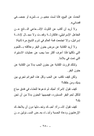 ‫ﺃﺘﺤﺩﺙ ﻋﻥ ﺍﻟﺒﻴﻊ، ﻓﺄﻨﺎ ﻟﺴﺕ »ﺨﺒﻴـﺭ ﻤـﺜﻤﻥ« ﺃﻭ »ﻤﺼـﻔﻲ‬
                                              ‫ﻗﻀﺎﺌﻲ«.‬
‫ﻭﻻ ﺃﺭﻴﺩ ﺃﻥ ﺃﻜﺘﺏ ﻋﻥ ﺍﻟﺘﻠﻭﺙ ﺍﻹﺸـﻌﺎﻋﻲ ﺍﻟﻨـﺎﺘﺞ ﻋـﻥ‬
‫ﺍﻟﻤﻔﺎﻋل ﺍﻹﺴﺭﺍﺌﻴﻠﻲ، ﻓﺎﻟﻜﺎﺭﺜـﺔ ﻭﻗﻌـﺕ ﻭﻻ ﻤﺠـﺎل ﻹﺩﺍﻨـﺔ‬
 ‫ﺇﺴﺭﺍﺌﻴل، ﻭﺇﻻ ﺍﺠﺘﻤﻌﺕ ﻗﻤﺔ ﺍﻟﻌﺎﻟﻡ ﻓﻲ ﺸﺭﻡ ﺍﻟﺸﻴﺦ ﻤﺭﺓ ﺜﺎﻨﻴﺔ!‬
‫ﻭﻻ ﺃﺭﻴﺩ ﺍﻟﻜﺘﺎﺒﺔ ﻋﻥ ﻤﺭﺽ ﺠﻨﻭﻥ ﺍﻟﺒﻘﺭ ﻭﻋﻼﻗﺘﻪ ﺒـﺎﻟﻠﺤﻭﻡ‬
‫ﺍﻟﺘﻲ ﻨﺄﻜﻠﻬﺎ ﻓﺄﻨﺎ ﺃﻋﺭﻑ ﺃﻜﺜﺭ ﻤﻤﺎ ﻴﺠﺏ ﻋﻥ ﻋﻤﻠﻴﺎﺕ ﺍﻻﺴﺘﻴﺭﺍﺩ‬
                                    ‫ﺍﻟﺘﻲ ﺘﻤﺕ ﻓﻲ ﺒﻼﺩﻨﺎ.‬
‫ﻭﻟﺫﻟﻙ ﻗﺭﺭﺕ ﺍﻟﻜﺘﺎﺒﺔ ﻋﻥ ﺠﻨﻭﻥ ﺍﻟﺤﺏ ﺒﺩﻻ ﻤﻥ ﺍﻟﻜﺘﺎﺒﺔ ﻋﻥ‬
              ‫ﹰ‬
                                            ‫ﺠﻨﻭﻥ ﺍﻟﺒﻘﺭ.‬
‫ﻭﻟﻜﻥ ﻜﻴﻑ ﺘﻜﺘﺏ ﻋﻥ ﺍﻟﺤﺏ ﻭﻜل ﻫﺫﻩ ﺍﻟﺠﺭﺍﺌﻡ ﺘﺠﺭﻱ ﺒﻴﻥ‬
                                       ‫ﻴﺩﻴﻙ ﻭﻤﻥ ﺨﻠﻔﻙ؟‬
‫ﻜﻴﻑ ﺘﻘﻭل ﻻﻤﺭﺃﺓ: ﺃﺤﺒﻙ ﺜﻡ ﺘﺩﻋﻭﻫﺎ ﻟﻠﻌﺸﺎﺀ ﻓﻲ ﻓﻨﺩﻕ ﻤﺒﺎﻉ‬
‫ﻟﺘﺄﻜل ﻟﺤﻡ ﺍﻟﺒﻘﺭ ﺍﻟﻤﺴﺘﻭﺭﺩ، ﻓﻴﺼﻴﺒﻬﺎ ﺍﻟﺠﻨﻭﻥ ﺒﺩﻻ ﻤﻥ ﺃﻥ ﺘﺠﻥ‬
          ‫ﹰ‬
                                                   ‫ﺒﻙ؟‬
‫ﻜﻴﻑ ﺘﻘﻭل ﻻﻤـﺭﺃﺓ: ﺃﺤﺒـﻙ ﻭﺘﺤـﺩﺜﻬﺎ ﺩﻭﻥ ﺃﻥ ﻴﻼﺤﻘـﻙ‬
‫ﺍﻹﺭﻫﺎﺒﻴﻭﻥ ﻭﺩﻋﺎﺓ ﺍﻟﺤﺴﺒﺔ ﻭﺃﺒﻨـﺎﺀ ﺒﻌـﺽ ﺍﻟﻤﺴـﺌﻭﻟﻴﻥ ﻤـﻥ‬


                    ‫- ٠٥٢ -‬
 