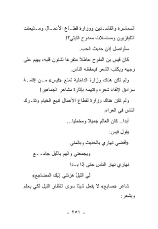 ‫ﺍﻟﺴﻤﺎﺴﺭﺓ ﻭﺍﻟﻔﺎﺴـﺩﻴﻥ ﻭﻭﺯﺍﺭﺓ ﻗﻁـﺎﻉ ﺍﻷﻋﻤـﺎل ﻭﻤـﺫﻴﻌﺎﺕ‬
                    ‫ﺍﻟﺘﻠﻴﻔﺯﻴﻭﻥ ﻭﻤﺴﻠﺴﻼﺕ ﻤﻤﺩﻭﺡ ﺍﻟﻠﻴﺜﻲ؟!‬
                           ‫ﺴﺄﻭﺍﺼل ﺇﺫﻥ ﺤﺩﻴﺙ ﺍﻟﺤﺏ.‬
‫ﻜﺎﻥ ﻗﻴﺱ ﺒﻥ ﺍﻟﻤﻠﻭﺡ ﻋﺎﻁﻼ ﻤﺘﻔﺭﻏﺎ ﻟﺸﺌﻭﻥ ﻗﻠﺒﻪ، ﻴﻬﻴﻡ ﻋﻠﻰ‬
                      ‫ﹰ‬     ‫ﹰ‬
                      ‫ﻭﺠﻬﻪ ﻭﻴﻜﺘﺏ ﺍﻟﺸﻌﺭ ﻓﻴﺤﻔﻅﻪ ﺍﻟﻨﺎﺱ.‬
‫ﻭﻟﻡ ﺘﻜﻥ ﻫﻨﺎﻙ ﻭﺯﺍﺭﺓ ﺍﻟﺩﺍﺨﻠﻴﺔ ﺘﻤﻨﻊ »ﻗﻴﺱ« ﻤـﻥ ﺇﻗﺎﻤـﺔ‬
       ‫ﺴﺭﺍﺩﻕ ﻹﻟﻘﺎﺀ ﺸﻌﺭﻩ ﻭﺘﺘﻬﻤﻪ ﺒﺈﺜﺎﺭﺓ ﻤﺸﺎﻋﺭ ﺍﻟﺠﻤﺎﻫﻴﺭ!‬
‫ﻭﻟﻡ ﺘﻜﻥ ﻫﻨﺎﻙ ﻭﺯﺍﺭﺓ ﻟﻘﻁﺎﻉ ﺍﻷﻋﻤﺎل ﺘﺒﻴﻊ ﺍﻟﺨﻴﺎﻡ ﻭﺘﺘـﺭﻙ‬
                                        ‫ﺍﻟﻨﺎﺱ ﻓﻲ ﺍﻟﻌﺭﺍﺀ.‬
                    ‫ﺃﺒ ‪‬ﺍ.. ﻜﺎﻥ ﺍﻟﻌﺎﻟﻡ ﺠﻤﻴﻼ ﻭﻤﺨﻤﻠ ‪‬ﺎ...‬
                        ‫ﻴ‬       ‫ﹰ‬                  ‫ﺩ‬
                                           ‫ﻴﻘﻭل ﻗﻴﺱ:‬
                      ‫»ﺃﻗﻀﻲ ﻨﻬﺎﺭﻱ ﺒﺎﻟﺤﺩﻴﺙ ﻭﺒﺎﻟﻤﻨﻰ‬
    ‫ﻭﻴﺠﻤﻌﻨﻲ ﻭﺍﻟﻬﻡ ﺒﺎﻟﻠﻴل ﺠﺎﻤــﻊ‬
    ‫‪‬‬             ‫‪‬‬
                      ‫ﻨﻬﺎﺭﻱ ﻨﻬﺎﺭ ﺍﻟﻨﺎﺱ ﺤﺘﻰ ﺇﺫﺍ ﺒـﺩﺍ‬
    ‫ﻟﻲ ﺍﻟﻠﻴل ﻫﺯﺘﻨﻲ ﺇﻟﻴﻙ ﺍﻟﻤﻀﺎﺠﻊ«‬
     ‫‪‬‬                  ‫ُ‬
‫ﺸﺎﻋﺭ »ﺼﺎﻴﻊ« ﻻ ﻴﻔﻌل ﺸﻴ ًﺎ ﺴﻭﻯ ﺍﻨﺘﻅﺎﺭ ﺍﻟﻠﻴل ﻟﻜﻲ ﻴﺤﻠﻡ‬
                           ‫ﺌ‬
                                                  ‫ﻭﻴﺸﻌﺭ:‬

                    ‫- ١٥٢ -‬
 