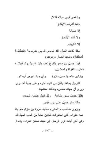 ‫ﻭﻴﻠﺨﺹ ﻗﻴﺱ ﺤﻴﺎﺘﻪ ﻗﺎﺌﻼ:‬
                              ‫ﹰ‬
                                  ‫»ﻓﻤﺎ ﺃﺸﺭﻑ ﺍﻷﻴﻔﺎﻉ‬
                                           ‫ﺇﻻ ﺼﺒﺎﺒﺔ‬
                                    ‫ﻭﻻ ﺃﻨﺸﺩ ﺍﻷﺸﻌﺎﺭ‬
                                    ‫‪‬‬      ‫‪‬‬
                                         ‫ﺇﻻ ﺘﺩﺍﻭ ‪‬ﺎ«.‬
                                            ‫ﻴ‬
‫ﻫﻜﺫﺍ ﻜﺎﻨﺕ ﺍﻟﺤﺎل، ﻟﻘﺩ ﺃﺴـﺱ ﻗـﻴﺱ ﻤﺩﺭﺴـﺔ »ﻟﻠﺒﻁﺎﻟـﺔ‬
                      ‫ﺍﻟﻌﺎﻁﻔﻴﺔ« ﻭﺘﺒﻌﻬﺎ ﺃﻨﺼﺎﺭﻩ ﻭﻤﺭﻴﺩﻭﻩ.‬
‫ﻓﻬﺫﺍ ﺠﻤﻴل ﺒﻥ ﻤﻌﻤﺭ ﻴﺘﻔﺭﻍ ﻟﺤﺏ ﺒﺜﻴﻨـﺔ ﻭﻴﺘـﺭﻙ ﻗﺒﻴﻠﺘـﻪ‬
                                ‫ﺘﺤﺎﺭﺏ ﺍﻟﻐﺯﺍﺓ ﻭﺍﻟﻤﻌﺘﺩﻴﻥ:‬
  ‫ﻭﺃﻱ ﺠﻬﺎﺩ ﻏﻴﺭﻫﻥ ﺃﺭﻴﺩ؟«.‬     ‫»ﻴﻘﻭﻟﻭﻥ ﺠﺎﻫﺩ ﻴﺎ ﺠﻤﻴل ﺒﻐﺯﻭﺓ‬
                             ‫ٍ‬

‫ﻓﺎﻟﺭﺠل ﻴﺠﺎﻫﺩ ﻭﻟﻜﻥ ﻓﻲ ﺍﺘﺠﺎﻩ ﺁﺨﺭ، ﻭﻋﻠﻰ ﺠﺒﻬﺔ ﺃﺨـﺭﻯ،‬
                 ‫ﻭﻴﺭﻯ ﺃﻥ ﺠﻬﺎﺩﻩ ﻤﻘﺩﺱ، ﻭﻨﺫﺍﻟﺘﻪ ﺍﺴﺘﺸﻬﺎﺩ:‬
      ‫ﻭﻜل ﻗﺘﻴل ﻋﻨﺩﻫﻥ ﺸﻬﻴﺩ«‬     ‫»ﻓﻜل ﺤﺩﻴﺙ ﺒﻴﻨﻬﻥ ﺒﺸﺎﻋﺔ‬
                                                ‫ﱡ‬
                     ‫ﻫﻜﺫﺍ ﺴﺎﺭ ﺠﻤﻴل ﻋﻠﻰ ﺩﺭﺏ ﻗﻴﺱ.‬
‫ﻭﻴﺭﻭﻱ ﺼﺎﺤﺏ »ﺍﻷﻤﺎﻟﻲ« ﺤﻜﺎﻴﺔ ﻋﺭﻭﺓ ﺒﻥ ﺤﺯﺍﻡ ﻤﻊ ﺍﺒﻨﺔ‬
‫ﻋﻤﻪ ﻋﻔﺭﺍﺀ، ﺍﻟﺘﻲ ﺍﺴﺘﻐﺭﻗﺕ ﺜﻤﺎﻨﻴﻥ ﻋﺎ ‪‬ﺎ ﻤﻥ ﺍﻟﺤﺏ ﺍﻟﻤﻬﻠـﻙ،‬
                  ‫ﻤ‬
‫ﻭﻓﻲ ﺁﺨﺭ ﺃﻴﺎﻤﻪ ﻗﺭﺭ ﺍﻟﺭﺤﻴل ﺇﻟﻰ ﺤﻴﺙ ﺘﺴﻜﻥ ﻋﻔﺭﺍﺀ، ﻭﻗـﺎل‬

                    ‫- ٢٥٢ -‬
 