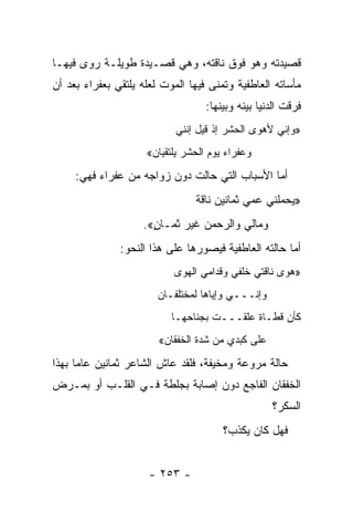 ‫ﻗﺼﻴﺩﺘﻪ ﻭﻫﻭ ﻓﻭﻕ ﻨﺎﻗﺘﻪ، ﻭﻫﻲ ﻗﺼـﻴﺩﺓ ﻁﻭﻴﻠـﺔ ﺭﻭﻯ ﻓﻴﻬـﺎ‬
‫ﻤﺄﺴﺎﺘﻪ ﺍﻟﻌﺎﻁﻔﻴﺔ ﻭﺘﻤﻨﻰ ﻓﻴﻬﺎ ﺍﻟﻤﻭﺕ ﻟﻌﻠﻪ ﻴﻠﺘﻘﻲ ﺒﻌﻔﺭﺍﺀ ﺒﻌﺩ ﺃﻥ‬
                                   ‫ﻓﺭﻗﺕ ﺍﻟﺩﻨﻴﺎ ﺒﻴﻨﻪ ﻭﺒﻴﻨﻬﺎ:‬
                            ‫»ﻭﺇﻨﻲ ﻷﻫﻭﻯ ﺍﻟﺤﺸﺭ ﺇﺫ ﻗﻴل ﺇﻨﻨﻲ‬
                     ‫ﻭﻋﻔﺭﺍﺀ ﻴﻭﻡ ﺍﻟﺤﺸﺭ ﻴﻠﺘﻘﻴﺎﻥ«‬
     ‫ﺃﻤﺎ ﺍﻷﺴﺒﺎﺏ ﺍﻟﺘﻲ ﺤﺎﻟﺕ ﺩﻭﻥ ﺯﻭﺍﺠﻪ ﻤﻥ ﻋﻔﺭﺍﺀ ﻓﻬﻲ:‬
                                ‫» ‪‬ﺤﻤﻠﻨﻲ ﻋﻤﻲ ﺜﻤﺎﻨﻴﻥ ﻨﺎﻗﺔ‬
                                                     ‫ﻴ‬
                    ‫ﻭﻤﺎﻟﻲ ﻭﺍﻟﺭﺤﻤﻥ ﻏﻴﺭ ﺜﻤـﺎﻥ«.‬
                      ‫ٍ‬
               ‫ﺃﻤﺎ ﺤﺎﻟﺘﻪ ﺍﻟﻌﺎﻁﻔﻴﺔ ﻓﻴﺼﻭﺭﻫﺎ ﻋﻠﻰ ﻫﺫﺍ ﺍﻟﻨﺤﻭ:‬
                           ‫»ﻫﻭﻯ ﻨﺎﻗﺘﻲ ﺨﻠﻔﻲ ﻭﻗﺩﺍﻤﻲ ﺍﻟﻬﻭﻯ‬
                                     ‫ﹸ‬
                        ‫ﻭﺇﻨـــﻲ ﻭﺇﻴﺎﻫﺎ ﻟﻤﺨﺘﻠﻔـﺎﻥ‬
                           ‫ﻜﺄﻥ ﻗﻁـﺎﺓ ﻋﻠﻘـــﺕ ﺒﺠﻨﺎﺤﻬـﺎ‬
                        ‫ﻋﻠﻰ ﻜﺒﺩﻱ ﻤﻥ ﺸﺩﺓ ﺍﻟﺨﻔﻘﺎﻥ«‬
‫ﺤﺎﻟﺔ ﻤﺭﻭﻋﺔ ﻭﻤﺨﻴﻔﺔ، ﻓﻠﻘﺩ ﻋﺎﺵ ﺍﻟﺸﺎﻋﺭ ﺜﻤﺎﻨﻴﻥ ﻋﺎ ‪‬ﺎ ﺒﻬﺫﺍ‬
      ‫ﻤ‬
‫ﺍﻟﺨﻔﻘﺎﻥ ﺍﻟﻔﺎﺠﻊ ﺩﻭﻥ ﺇﺼﺎﺒﺔ ﺒﺠﻠﻁﺔ ﻓـﻲ ﺍﻟﻘﻠـﺏ ﺃﻭ ﺒﻤـﺭﺽ‬
                                                   ‫ﺍﻟﺴﻜﺭ؟‬
                                       ‫ﻓﻬل ﻜﺎﻥ ﻴﻜﺫﺏ؟‬


                      ‫- ٣٥٢ -‬
 