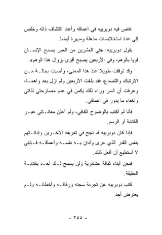 ‫ﻏﺎﺹ ﻓﻴﻪ ﺩﻭﺒﺭﻴﻴﻪ ﻓﻲ ﺃﻋﻤﺎﻗﻪ ﻭﺃﻋﺎﺩ ﺍﻜﺘﺸﺎﻑ ﺫﺍﺘﻪ ﻭﺨﻠﺹ‬
                ‫ﺇﻟﻰ ﻋﺩﺓ ﺍﺴﺘﺨﻼﺼﺎﺕ ﻤﺫﻫﻠﺔ ﻭﻤﺒﻬﺭﺓ ﺃﻴﻀﺎ.‬
                  ‫‪‬‬
‫ﻴﻘﻭل ﺩﻭﺒﺭﻴﻴﻪ: »ﻓﻲ ﺍﻟﻌﺸﺭﻴﻥ ﻤﻥ ﺍﻟﻌﻤﺭ ﻴﺼﺒﺢ ﺍﻹﻨﺴـﺎﻥ‬
 ‫ﻗﻭ ‪‬ﺎ ﺒﺎﻟﻭﻫﻡ، ﻭﻓﻲ ﺍﻷﺭﺒﻌﻴﻥ ﻴﺼﺒﺢ ﺃﻗﻭﻯ ﺒﺯﻭﺍل ﻫﺫﺍ ﺍﻟﻭﻫﻡ«.‬
                                                  ‫ﻴ‬
‫ﻭﻗﺩ ﺘﻭﻗﻔﺕ ﻁﻭﻴﻼ ﻋﻨﺩ ﻫﺫﺍ ﺍﻟﻤﻌﻨﻰ، ﻭﺃﺼﺒﺕ ﺒﺤﺎﻟـﺔ ﻤـﻥ‬
                                 ‫ﹰ‬
‫ﺍﻻﺭﺘﺒﺎﻙ ﻭﺍﻟﺘﺼﺩﻉ، ﻓﻘﺩ ﺒﻠﻐﺕ ﺍﻷﺭﺒﻌﻴﻥ ﻭﻟﻡ ﺃﺯل ﺒﻌﺩ ﻭﺍﻫ ‪‬ـﺎ،‬
   ‫ﻤ‬
‫ﻭﻋﺭﻓﺕ ﺃﻥ ﺍﻟﺴﺭ ﻭﺭﺍﺀ ﺫﻟﻙ ﻴﻜﻤﻥ ﻓﻲ ﻋﺩﻡ ﻤﺼﺎﺭﺤﺘﻲ ﻟﺫﺍﺘﻲ‬
                             ‫ﻭﺇﺨﻔﺎﺀ ﻤﺎ ﻴﺩﻭﺭ ﻓﻲ ﺃﻋﻤﺎﻗﻲ.‬
‫ﻓﺄﻨﺎ ﻟﻡ ﺃﻜﺘﺏ ﺒﺎﻟﻭﻀﻭﺡ ﺍﻟﻜﺎﻓﻲ، ﻭﻟﻡ ﺃﻋﻠﻥ ﻤﻌﺎﻨـﺎﺘﻲ ﻋﺒـﺭ‬
                                       ‫ﺍﻟﻜﺘﺎﺒﺔ ﺃﻭ ﺍﻟﺭﺴﻡ.‬
‫ﻓﺈﺫﺍ ﻜﺎﻥ ﺩﻭﺒﺭﻴﻴﻪ ﻗﺩ ﻨﺠﺢ ﻓﻲ ﺘﻌﺭﻴﻔﻪ ﺍﻵﺨـﺭﻴﻥ ﻭﺇﺩﺍﻨـﺘﻬﻡ‬
‫ﺒﻨﻔﺱ ﺍﻟﻘﺩﺭ ﺍﻟﺫﻱ ﻋﺭﻯ ﻭﺃﺩﺍﻥ ﺒـﻪ ﻨﻔﺴـﻪ ﻭﺃﻋﻤﺎﻗـﻪ ﻓـﺈﻨﻨﻲ‬
                                ‫ﻻ ﺃﺴﺘﻁﻴﻊ ﺃﻥ ﺃﻓﻌل ﺫﻟﻙ.‬
‫ﻓﻨﺤﻥ ﺃﺒﻨﺎﺀ ﺜﻘﺎﻓﺔ ﻋﺸﺎﺌﺭﻴﺔ ﻭﻟﻥ ﻴﺴﻤﺢ ﻟـﻙ ﺃﺤـﺩ ﺒﻜﺘﺎﺒـﺔ‬
                                                ‫ﺍﻟﺤﻘﻴﻘﺔ.‬
‫ﻜﺘﺏ ﺩﻭﺒﺭﻴﻴﻪ ﻋﻥ ﺘﺠﺭﺒﺔ ﺴﺠﻨﻪ ﻭﺭﻓﺎﻗـﻪ ﻭﺃﺨﻁﺎﺌـﻪ ﻭﻟـﻡ‬
                                          ‫ﻴﻌﺘﺭﺽ ﺃﺤﺩ.‬


                    ‫- ٥٥٢ -‬
 