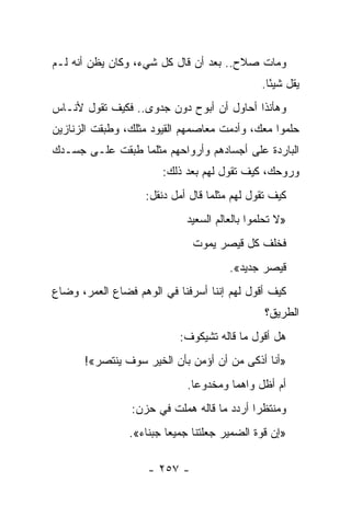 ‫ﻭﻤﺎﺕ ﺼﻼﺡ.. ﺒﻌﺩ ﺃﻥ ﻗﺎل ﻜل ﺸﻲﺀ، ﻭﻜﺎﻥ ﻴﻅﻥ ﺃﻨﻪ ﻟـﻡ‬
                                              ‫ﻴﻘل ﺸﻴ ًﺎ.‬
                                                ‫ﺌ‬
‫ﻭﻫﺄﻨﺫﺍ ﺃﺤﺎﻭل ﺃﻥ ﺃﺒﻭﺡ ﺩﻭﻥ ﺠﺩﻭﻯ.. ﻓﻜﻴﻑ ﺘﻘﻭل ﻷﻨـﺎﺱ‬
‫ﺤﻠﻤﻭﺍ ﻤﻌﻙ، ﻭﺃﺩﻤﺕ ﻤﻌﺎﺼﻤﻬﻡ ﺍﻟﻘﻴﻭﺩ ﻤﺜﻠﻙ، ﻭﻁﺒﻘﺕ ﺍﻟﺯﻨﺎﺯﻴﻥ‬
                                    ‫ﹾ‬
‫ﺍﻟﺒﺎﺭﺩﺓ ﻋﻠﻰ ﺃﺠﺴﺎﺩﻫﻡ ﻭﺃﺭﻭﺍﺤﻬﻡ ﻤﺜﻠﻤﺎ ﻁﺒﻘﺕ ﻋﻠـﻰ ﺠﺴـﺩﻙ‬
                       ‫ﻭﺭﻭﺤﻙ، ﻜﻴﻑ ﺘﻘﻭل ﻟﻬﻡ ﺒﻌﺩ ﺫﻟﻙ:‬
                   ‫ﻜﻴﻑ ﺘﻘﻭل ﻟﻬﻡ ﻤﺜﻠﻤﺎ ﻗﺎل ﺃﻤل ﺩﻨﻘل:‬
                            ‫»ﻻ ﺘﺤﻠﻤﻭﺍ ﺒﺎﻟﻌﺎﻟﻡ ﺍﻟﺴﻌﻴﺩ‬
                              ‫ﻓﺨﻠﻑ ﻜل ﻗﻴﺼﺭ ﻴﻤﻭﺕ‬
                                      ‫ﻗﻴﺼﺭ ﺠﺩﻴﺩ«.‬
‫ﻜﻴﻑ ﺃﻗﻭل ﻟﻬﻡ ﺇﻨﻨﺎ ﺃﺴﺭﻓﻨﺎ ﻓﻲ ﺍﻟﻭﻫﻡ ﻓﻀﺎﻉ ﺍﻟﻌﻤﺭ، ﻭﻀﺎﻉ‬
                                              ‫ﺍﻟﻁﺭﻴﻕ؟‬
                           ‫ﻫل ﺃﻗﻭل ﻤﺎ ﻗﺎﻟﻪ ﺘﺸﻴﻜﻭﻑ:‬
      ‫»ﺃﻨﺎ ﺃﺫﻜﻰ ﻤﻥ ﺃﻥ ﺃﺅﻤﻥ ﺒﺄﻥ ﺍﻟﺨﻴﺭ ﺴﻭﻑ ﻴﻨﺘﺼﺭ«!‬
                            ‫ﺃﻡ ﺃﻅل ﻭﺍﻫ ‪‬ﺎ ﻭﻤﺨﺩﻭ ‪‬ﺎ.‬
                              ‫ﻋ‬        ‫ﻤ‬
                ‫ﻭﻤﻨﺘﻅ ‪‬ﺍ ﺃﺭﺩﺩ ﻤﺎ ﻗﺎﻟﻪ ﻫﻤﻠﺕ ﻓﻲ ﺤﺯﻥ:‬
                                           ‫ﺭ‬
                ‫»ﺇﻥ ﻗﻭﺓ ﺍﻟﻀﻤﻴﺭ ﺠﻌﻠﺘﻨﺎ ﺠﻤﻴﻌﺎ ﺠﺒﻨﺎﺀ«.‬
                         ‫‪‬‬

                    ‫- ٧٥٢ -‬
 