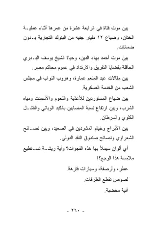 ‫ﺒﻴﻥ ﻤﻭﺕ ﻓﺘﺎﺓ ﻓﻲ ﺍﻟﺭﺍﺒﻌﺔ ﻋﺸﺭﺓ ﻤﻥ ﻋﻤﺭﻫﺎ ﺃﺜﻨﺎﺀ ﻋﻤﻠﻴـﺔ‬
‫ﺍﻟﺨﺘﺎﻥ، ﻭﻀﻴﺎﻉ ٢١ ﻤﻠﻴﺎﺭ ﺠﻨﻴﻪ ﻤﻥ ﺍﻟﺒﻨﻭﻙ ﺍﻟﺘﺠﺎﺭﻴﺔ ﺒـﺩﻭﻥ‬
                                              ‫ﻀﻤﺎﻨﺎﺕ.‬
‫ﺒﻴﻥ ﻤﻭﺕ ﺃﺤﻤﺩ ﺒﻬﺎﺀ ﺍﻟﺩﻴﻥ، ﻭﺤﻴﺎﺓ ﺍﻟﺸﻴﺦ ﻴﻭﺴﻑ ﺍﻟﺒـﺩﺭﻱ‬
    ‫ﺍﻟﺤﺎﻓﻠﺔ ﺒﻘﻀﺎﻴﺎ ﺍﻟﺘﻔﺭﻴﻕ ﻭﺍﻻﺭﺘﺩﺍﺩ ﻓﻲ ﻋﻤﻭﻡ ﻤﺤﺎﻜﻡ ﻤﺼﺭ.‬
‫ﺒﻴﻥ ﻤﻘﺎﻻﺕ ﻋﺒﺩ ﺍﻟﻤﻨﻌﻡ ﻋﻤﺎﺭﺓ، ﻭﻫﺭﻭﺏ ﺍﻟﻨﻭﺍﺏ ﻓﻲ ﻤﺠﻠﺱ‬
                            ‫ﺍﻟﺸﻌﺏ ﻤﻥ ﺍﻟﺨﺩﻤﺔ ﺍﻟﻌﺴﻜﺭﻴﺔ.‬
‫ﺒﻴﻥ ﻀﻴﺎﻉ ﺍﻟﻤﺴﺘﻭﺭﺩﻴﻥ ﻟﻸﻏﺫﻴﺔ ﻭﺍﻟﻠﺤﻭﻡ ﻭﺍﻷﺴﻤﻨﺕ ﻭﻤﻴﺎﻩ‬
‫ﺍﻟﺸﺭﺏ، ﻭﺒﻴﻥ ﺍﺭﺘﻔﺎﻉ ﻨﺴﺒﺔ ﺍﻟﻤﺼﺎﺒﻴﻥ ﺒﺎﻟﻜﺒﺩ ﺍﻟﻭﺒﺎﺌﻲ ﻭﺍﻟﻔﺸـل‬
                                      ‫ﺍﻟﻜﻠﻭﻱ ﻭﺍﻟﺴﺭﻁﺎﻥ.‬
‫ﺒﻴﻥ ﺍﻷﺒﺭﺍﺝ ﻭﺨﻴﺎﻡ ﺍﻟﻤﺸﺭﺩﻴﻥ ﻓﻲ ﺍﻟﺼﻌﻴﺩ، ﻭﺒﻴﻥ ﻨﺼـﺎﺌﺢ‬
                  ‫ﺍﻟﺸﻌﺭﺍﻭﻱ ﻭﻨﺼﺎﺌﺢ ﺼﻨﺩﻭﻕ ﺍﻟﻨﻘﺩ ﺍﻟﺩﻭﻟﻲ.‬
‫ﺃﻱ ﺃﻟﻭﺍﻥ ﺴﻴﻤﻸ ﺒﻬﺎ ﻫﺫﻩ ﺍﻟﻔﺠﻭﺍﺕ؟ ﻭﺃﻴﺔ ﺭﻴﺸـﺔ ﺘﺴـﺘﻁﻴﻊ‬
                                    ‫ﻤﻼﻤﺴﺔ ﻫﺫﺍ ﺍﻟﻭﺠﻊ؟!‬
                     ‫ﻋﻁﺭ، ﻭﺃﺭﺼﻔﺔ، ﻭﺴﻴﺎﺭﺍﺕ ﻓﺎﺭﻫﺔ.‬
                             ‫ﻟﺼﻭﺹ ﺘﻘﻁﻊ ﺍﻟﻁﺭﻗﺎﺕ.‬
                                        ‫ﺁﻨﻴﺔ ﻤﺨﻀﺒﺔ.‬


                     ‫- ٠٦٢ -‬
 