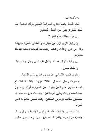 ‫ﻭﻤﻴﻜﺭﻭﺒﺎﺱ.‬
‫ﺃﻤﺎﻡ ﺍﻟﻨﻴﺎﺒﺔ ﻭﻗﻑ ﺠﻨﺩﻱ ﺍﻟﺤﺭﺍﺴﺔ ﺍﻟﻤﺘﻬﻡ ﺒﺘﺭﻙ ﺍﻟﺨﺩﻤﺔ ﺃﻤﺎﻡ‬
                   ‫ﺍﻟﺒﻨﻙ ﻟﻴﺸﺘﺭﻱ ﺒﻴﺘﺯﺍ ﻤﻥ ﺍﻟﻤﺤل ﺍﻟﻤﺠﺎﻭﺭ.‬
                            ‫ﺱ: ﻤﻥ ﺃﻋﻁﺎﻙ ﻫﺫﻩ ﺍﻟﻨﻘﻭﺩ؟‬
‫ﺝ: ﺭﺍﺠل ﻜﺭﻴﻡ ﻨﺯل ﻤﻥ ﺴﻴﺎﺭﺘﻪ ﻭﺃﻋﻁﺎﻨﻲ ﻋﺸﺭﺓ ﺠﻨﻴﻬﺎﺕ‬
‫ﻭﻗﺎل ﻟﻲ »ﺭﻭﺡ ﻜل« ﻭﻋﻨﺩﻤﺎ ﺭﺠﻌـﺕ ﻟﻘﻴـﺕ ﺒـﺎﺏ ﺍﻟﺒﻨـﻙ‬
                                 ‫ﹸ‬
                                               ‫ﻤﺩﺸﻭﺵ.‬
 ‫ﺱ: ﻭﻜﻴﻑ ﺘﺘﺭﻙ ﺨﺩﻤﺘﻙ ﻭﺘﻘﺒل ﻨﻘﻭ ‪‬ﺍ ﻤﻥ ﺭﺠل ﻻ ﺘﻌﺭﻓﻪ؟‬
                  ‫ﺩ‬
                                      ‫ﺝ: ﻜﻨﺕ ﺠﻌﺎﻥ.‬
     ‫ﻭﻨﺘﺭﻙ ﺍﻟﻔﻨﺎﻥ ﺍﻷﻟﻤﺎﻨﻲ ﻋﺎﺭ ‪‬ﺎ، ﻭﻨﻭﺍﺼل ﺘﺄﻤل ﺍﻟﻠﻭﺤﺔ.‬
                           ‫ﻴ‬
‫ﺠﻤﻌﻴﺎﺕ ﺭﺠﺎل ﺍﻷﻋﻤﺎل، ﻤﻘﺎﻻﺕ ﺜﺭﻭﺕ ﺃﺒﺎﻅـﺔ، ﺍﻓﺘﺘـﺎﺡ‬
‫ﺨﻤﺴﺔ ﺴﺠﻭﻥ ﺠﺩﻴﺩﺓ ﻤﻥ ﺒﻴﻨﻬﺎ ﺴﺠﻥ ﺍﻟﻌﻘﺭﺏ، ﺃﻭﻻﺩ ﻴﺒﻴﻌـﻭﻥ‬
‫ﺃﻋﻀﺎﺀﻫﻡ، ﻭﺒﻨﺎﺕ ﻴﻜﺘﺒﻥ ﺃﺠﺴﺎﺩﻫﻥ، ﺒﻴﺎﻨـﺎﺕ ﺠﺒﻬـﺔ ﻋﻠﻤـﺎﺀ‬
‫ﺍﻟﻤﺴﻠﻤﻴﻥ ﺘﻁﺎﻟﺏ ﺒﺭﺀﻭﺱ ﺍﻟﻤﺜﻘﻔﻴﻥ، ﻭﻓﺘﺎﺓ ﺘﻌﺎﺸﺭ ﺨﺎﻟﻬـﺎ ﻓـﻲ‬
                                                 ‫ﺍﻟﺤﺭﺍﻡ!‬
‫ﺇﻨﺸﺎﺀ ﺨﻤﺱ ﺠﺎﻤﻌﺎﺕ ﺨﺎﺼﺔ، ﺭﺌﻴﺱ ﺍﻟﺠﺎﻤﻌﺔ ﻴﺴﺭﻕ ﺭﺴﺎﻟﺔ‬
‫ﺠﺎﻤﻌﻴﺔ ﻤﻥ ﺯﻤﻴﻠﻪ ﻭﻴﻜﺘﺏ ﺍﺴﻤﻪ ﻋﻠﻴﻬﺎ، ﻭﺭﻏﻡ ﺼـﺩﻭﺭ ﺤﻜـﻡ‬


                     ‫- ١٦٢ -‬
 