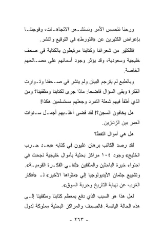 ‫ﻭﺭﺤﻨﺎ ﻨﺘﺤﺴﺱ ﺍﻷﻤﺭ ﻭﻨﺴﺘﺸـﻌﺭ ﺍﻻﺘﺠﺎﻫـﺎﺕ، ﻭﻓﻭﺠﺌﻨـﺎ‬
       ‫ﺒﺈﻋﺭﺍﺽ ﺍﻟﻜﺜﻴﺭﻴﻥ ﻋﻥ »ﺍﻟﺘﻭﺭﻁ« ﻓﻲ ﺍﻟﺘﻭﻗﻴﻊ ﻭﺍﻟﻨﺸﺭ.‬
‫ﻓﺎﻟﻜﺜﻴﺭ ﻤﻥ ﺸﻌﺭﺍﺌﻨﺎ ﻭﻜﺘﺎﺒﻨﺎ ﻤﺭﺘﺒﻁﻭﻥ ﺒﺎﻟﻜﺘﺎﺒﺔ ﻓﻲ ﺼﺤﻑ‬
‫ﺨﻠﻴﺠﻴﺔ ﻭﺴﻌﻭﺩﻴﺔ، ﻭﻗﺩ ﻴﺅﺜﺭ ﻭﺠﻭﺩ ﺃﺴﻤﺎﺌﻬﻡ ﻋﻠﻰ ﻤﺼـﺎﻟﺤﻬﻡ‬
                                                 ‫ﺍﻟﺨﺎﺼﺔ.‬
‫ﻭﺒﺎﻟﻁﺒﻊ ﻟﻡ ﻴﺘﺭﺠﻡ ﺍﻟﺒﻴﺎﻥ ﻭﻟﻡ ﻴﻨﺸﺭ ﻓﻲ ﺼـﺤﻔﻨﺎ ﻭﺘـﻭﺍﺭﺕ‬
‫ﺍﻟﻔﻜﺭﺓ ﻭﺒﻘﻰ ﺍﻟﺴﺅﺍل ﻓﺎﻀ ‪‬ﺎ: ﻤﺎﺫﺍ ﺠﺭﻯ ﻟﻜﺘﺎﺒﻨﺎ ﻭﻤﺜﻘﻔﻴﻨﺎ؟ ﻭﻤﻥ‬
                                 ‫ﺤ‬
       ‫ﺍﻟﺫﻱ ﺃﻁﻔﺄ ﻓﻴﻬﻡ ﺸﻌﻠﺔ ﺍﻟﺘﻤﺭﺩ ﻭﺠﻌﻠﻬﻡ ﻤﺴﺘﺴﻠﻤﻴﻥ ﻫﻜﺫﺍ!‬
‫ﻫل ﻴﺨﺎﻓﻭﻥ ﺍﻟﺴﺠﻥ؟! ﻟﻘﺩ ﻗﻀﻰ ﺃﻏﻠـﺒﻬﻡ ﺃﺠﻤـل ﺴـﻨﻭﺍﺕ‬
                                      ‫ﺍﻟﻌﻤﺭ ﺒﻴﻥ ﺍﻟﺯﻨﺎﺯﻴﻥ.‬
                                  ‫ﻫل ﻫﻲ ﺃﻤﻭﺍل ﺍﻟﻨﻔﻁ؟‬
‫ﻟﻘﺩ ﺭﺼﺩ ﺍﻟﻜﺎﺘﺏ ﺒﺭﻫﺎﻥ ﻏﻠﻴﻭﻥ ﻓﻲ ﻜﺘﺎﺒﻪ »ﺒﻌـﺩ ﺤـﺭﺏ‬
‫ﺍﻟﺨﻠﻴﺞ« ﻭﺠﻭﺩ ٤٠١ ﻤﺭﺍﻜﺯ ﺒﺤﺜﻴﺔ ﺒﺄﻤﻭﺍل ﺨﻠﻴﺠﻴﺔ ﻨﺠﺤﺕ ﻓﻲ‬
‫ﺍﺤﺘﻭﺍﺀ ﺨﻴﺭﺓ ﺍﻟﺒﺎﺤﺜﻴﻥ ﻭﺍﻟﻤﺜﻘﻔﻴﻥ »ﻟﻨﻔـﻲ ﺍﻟﻔﻜـﺭﺓ ﺍﻟﻘﻭﻤﻴـﺔ«.‬
‫ﻭﺘﺸﻴﻴﻊ ﺠﺜﻤﺎﻥ ﺍﻷﻴﺩﻴﻭﻟﻭﺠﻴﺎ ﺇﻟﻲ »ﻤﺜﻭﺍﻫﺎ ﺍﻷﺨﻴﺭ« ﻟـ »ﺃﻓﻜﺎﺭ‬
                  ‫ﺍﻟﻐﺭﺏ ﻋﻥ ﻨﻬﺎﻴﺔ ﺍﻟﺘﺎﺭﻴﺦ ﻭﺤﺭﻴﺔ ﺍﻟﺴﻭﻕ«.‬
‫ﻟﻌل ﻫﺫﺍ ﻫﻭ ﺍﻟﺴﺒﺏ ﺍﻟﺫﻱ ﺩﻓﻊ ﺒﻤﻌﻅﻡ ﻜﺘﺎﺒﻨﺎ ﻭﻤﺜﻘﻔﻴﻨﺎ ﺇﻟـﻰ‬
‫ﻫﺫﻩ ﺍﻟﺤﺎﻟﺔ ﺍﻟﻴﺎﺌﺴﺔ. ﻓﺎﻟﺼﺤﻑ ﻭﺍﻟﻤﺭﺍﻜﺯ ﺍﻟﺒﺤﺜﻴﺔ ﻤﻤﻠﻭﻜﺔ ﻟﺩﻭل‬

                      ‫- ٣٦٢ -‬
 