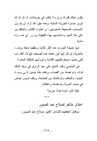 ‫ﻴﻜﻭﻥ ﻫﻨﺎﻙ ﻗﻠﻡ ﻟﻪ ﻭﺯﻥ ﻭﻻ ﻴﻜﺘﺏ ﻓﻲ ﺠﺭﻴﺩﺘﻨﺎ«. ﻗـﺎل ﺫﻟـﻙ‬
‫ﺘﺒﺭﻴﺭ ﺨﺴﺎﺭﺓ ﺍﻟﺠﺭﻴﺩﺓ ﺍﻟﻤﺎﻟﻴﺔ، ﻭﻤﻌﻪ ﺤﻕ، ﻟﻘﺩ ﺃﺭﺍﺩ ﺃﻥ ﻴﻘـﻭل‬
‫ﻷﺼﺤﺎﺏ ﺍﻟﺼﺤﻴﻔﺔ ﺍﻟﺴﻌﻭﺩﻴﻴﻥ: ﺇﻥ ﺍﺤﺘﻭﺍﺀ ﺍﻟﻜﺘﺎﺏ ﻭﺍﻟﻤﺜﻘﻔـﻴﻥ‬
              ‫ﹸ‬
‫ﻋﻠﻰ ﻫﺫﺍ ﺍﻟﻨﺤﻭ ﻭﺍﺴﺘﺌﻨﺎﺴﻬﻡ ﺒﻬﺫﻩ ﺍﻟﻜﻴﻔﻴﺔ، ﻴﺒـﺭﺭ ﺃﻱ ﺨﺴـﺎﺭﺓ‬
                                                      ‫ﻤﺎﺩﻴﺔ..‬
‫ﺇﻨﻬﺎ »ﻨﻬﺎﻴﺔ ﺍﻟﺘﻤﺭﺩ« ﻋﻨﺩ ﺃﻜﺜﺭ ﻜﺘﺎﺒﻨﺎ ﻭﻤﺜﻘﻔﻴﻨﺎ ﺸﻐ ﹰﺎ ﻭﻭﻟ ‪‬ـﺎ‬
  ‫ﻌ‬      ‫ﻔ‬                  ‫ﹸ‬
‫ﺒﺎﻟﺤﺭﻴﺔ، ﺒل ﻗل ﺇﻨﻬﺎ ﺜﻤﻥ ﺩﻓﻌﺘﻪ ﻫﺫﻩ ﺍﻟﺼﺤﻑ ﻟﻬﺅﻻﺀ ﺍﻟﻜﺘـﺎﺏ‬
    ‫ﹸ‬
 ‫ﻟﻜﻲ ﻴﻨﻌﻤﻭﺍ ﺒﺩﻴﻤﻘﺭﺍﻁﻴﺘﻬﻡ ﺍﻟﻜﺎﺫﺒﺔ ﻭﻋﺭﻭﺸﻬﻡ ﺍﻟﻤﻠﻜﻴﺔ ﺍﻟﺠﺎﺌﺭﺓ.‬
‫ﻓﻲ ﺍﻟﻤﺎﻀﻲ ﻭﻗﻑ ﺍﻟﺸﻴﺦ ﻋﻠﻲ ﻋﺒﺩ ﺍﻟﺭﺍﺯﻕ ﻓﻲ ﻭﺠﻪ ﺍﻟﻤﻠﻙ‬
‫ﻓﺅﺍﺩ، ﻭﺘﻡ ﻓﺼﻠﻪ ﻤﻥ ﺍﻟﻘﻀﺎﺀ، ﻭﻭﻗﻑ ﻁﻪ ﺤﺴﻴﻥ ﻓـﻲ ﻭﺠـﻪ‬
‫ﺍﻟﺠﻤﻭﺩ ﻭﺍﻟﺘﺨﻠﻑ ﻭﺘﻡ ﻓﺼﻠﻪ ﻤﻥ ﺍﻟﺠﺎﻤﻌﺔ، ﻭﻭﻗﻑ ﻟﻭﻴﺱ ﻋﻭﺽ‬
                        ‫ﻓﻲ ﺼﻑ ﺍﻟﺤﺭﻴﺔ ﻭﺘﻡ ﻓﺼﻠﻪ ﻭﺍﻋﺘﻘﺎﻟﻪ.‬
                             ‫ﻫﻜﺫﺍ ﻜﺎﻥ ﺁﺒﺎﺅﻨﺎ ﻓﻤﺎﺫﺍ ﺠﺭﻯ؟‬
                          ‫***‬

                     ‫ﺍﻋﺘﺫﺍﺭ ﻤﺘﺄﺨﺭ ﻟﺼﻼﺡ ﻋﺒﺩ ﺍﻟﺼﺒﻭﺭ‬
     ‫ﻤﻭﻗﻔﺎﻥ ﺃﺤﻔﻅﻬﻤﺎ ﻟﻠﺸﺎﻋﺭ ﺍﻟﻜﺒﻴﺭ ﺼﻼﺡ ﻋﺒﺩ ﺍﻟﺼﺒﻭﺭ:‬




                       ‫- ٥٦٢ -‬
 