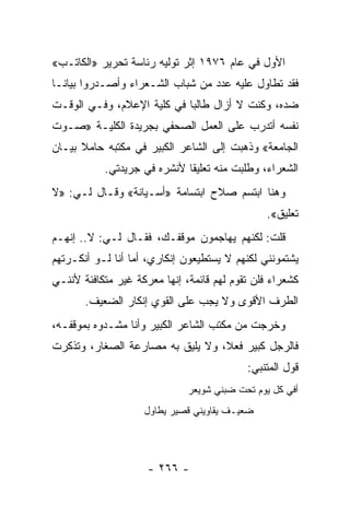 ‫ﺍﻷﻭل ﻓﻲ ﻋﺎﻡ ٦٧٩١ ﺇﺜﺭ ﺘﻭﻟﻴﻪ ﺭﺌﺎﺴﺔ ﺘﺤﺭﻴﺭ »ﺍﻟﻜﺎﺘـﺏ«‬
‫ﻓﻘﺩ ﺘﻁﺎﻭل ﻋﻠﻴﻪ ﻋﺩﺩ ﻤﻥ ﺸﺒﺎﺏ ﺍﻟﺸـﻌﺭﺍﺀ ﻭﺃﺼـﺩﺭﻭﺍ ﺒﻴﺎ ﹰـﺎ‬
  ‫ﻨ‬
‫ﻀﺩﻩ، ﻭﻜﻨﺕ ﻻ ﺃﺯﺍل ﻁﺎﻟ ‪‬ﺎ ﻓﻲ ﻜﻠﻴﺔ ﺍﻹﻋﻼﻡ، ﻭﻓـﻲ ﺍﻟﻭﻗـﺕ‬
                            ‫ﺒ‬
‫ﻨﻔﺴﻪ ﺃﺘﺩﺭﺏ ﻋﻠﻰ ﺍﻟﻌﻤل ﺍﻟﺼﺤﻔﻲ ﺒﺠﺭﻴﺩﺓ ﺍﻟﻜﻠﻴـﺔ »ﺼـﻭﺕ‬
‫ﺍﻟﺠﺎﻤﻌﺔ« ﻭﺫﻫﺒﺕ ﺇﻟﻰ ﺍﻟﺸﺎﻋﺭ ﺍﻟﻜﺒﻴﺭ ﻓﻲ ﻤﻜﺘﺒﻪ ﺤﺎﻤﻼ ﺒﻴـﺎﻥ‬
      ‫ﹰ‬
           ‫ﺍﻟﺸﻌﺭﺍﺀ، ﻭﻁﻠﺒﺕ ﻤﻨﻪ ﺘﻌﻠﻴ ﹰﺎ ﻷﻨﺸﺭﻩ ﻓﻲ ﺠﺭﻴﺩﺘﻲ.‬
                             ‫ﻘ‬
‫ﻭﻫﻨﺎ ﺍﺒﺘﺴﻡ ﺼﻼﺡ ﺍﺒﺘﺴﺎﻤﺔ »ﺃﺴـﻴﺎﻨﺔ« ﻭﻗـﺎل ﻟـﻲ: »ﻻ‬
                                               ‫ﺘﻌﻠﻴﻕ«.‬
‫ﻗﻠﺕ: ﻟﻜﻨﻬﻡ ﻴﻬﺎﺠﻤﻭﻥ ﻤﻭﻗﻔـﻙ، ﻓﻘـﺎل ﻟـﻲ: ﻻ.. ﺇﻨﻬـﻡ‬
‫ﻴﺸﺘﻤﻭﻨﻨﻲ ﻟﻜﻨﻬﻡ ﻻ ﻴﺴﺘﻁﻴﻌﻭﻥ ﺇﻨﻜﺎﺭﻱ، ﺃﻤﺎ ﺃﻨﺎ ﻟـﻭ ﺃﻨﻜـﺭﺘﻬﻡ‬
‫ﻜﺸﻌﺭﺍﺀ ﻓﻠﻥ ﺘﻘﻭﻡ ﻟﻬﻡ ﻗﺎﺌﻤﺔ، ﺇﻨﻬﺎ ﻤﻌﺭﻜﺔ ﻏﻴﺭ ﻤﺘﻜﺎﻓﺌﺔ ﻷﻨﻨـﻲ‬
       ‫ﺍﻟﻁﺭﻑ ﺍﻷﻗﻭﻯ ﻭﻻ ﻴﺠﺏ ﻋﻠﻰ ﺍﻟﻘﻭﻱ ﺇﻨﻜﺎﺭ ﺍﻟﻀﻌﻴﻑ.‬
‫ﻭﺨﺭﺠﺕ ﻤﻥ ﻤﻜﺘﺏ ﺍﻟﺸﺎﻋﺭ ﺍﻟﻜﺒﻴﺭ ﻭﺃﻨﺎ ﻤﺸـﺩﻭﻩ ﺒﻤﻭﻗﻔـﻪ،‬
‫ﻓﺎﻟﺭﺠل ﻜﺒﻴﺭ ﻓﻌ ﹰ، ﻭﻻ ﻴﻠﻴﻕ ﺒﻪ ﻤﺼﺎﺭﻋﺔ ﺍﻟﺼﻐﺎﺭ، ﻭﺘﺫﻜﺭﺕ‬
                                  ‫ﻼ‬
                                           ‫ﻗﻭل ﺍﻟﻤﺘﻨﺒﻲ:‬
                              ‫ﺃﻓﻲ ﻜل ﻴﻭﻡ ﺘﺤﺕ ﻀﺒﻨﻲ ﺸﻭﻴﻌﺭ‬
                    ‫ﻀﻌﻴـﻑ ﻴﻘﺎﻭﻴﻨﻲ ﻗﺼﻴﺭ ﻴﻁﺎﻭل‬




                     ‫- ٦٦٢ -‬
 