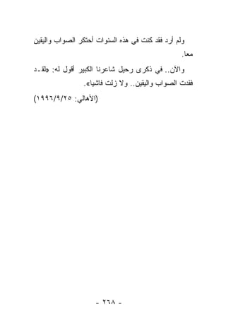 ‫ﻭﻟﻡ ﺃﺭﺩ ﻓﻘﺩ ﻜﻨﺕ ﻓﻲ ﻫﺫﻩ ﺍﻟﺴﻨﻭﺍﺕ ﺃﺤﺘﻜﺭ ﺍﻟﺼﻭﺍﺏ ﻭﺍﻟﻴﻘﻴﻥ‬
                                                  ‫ﻤ ‪‬ﺎ.‬
                                                    ‫ﻌ‬
‫ﻭﺍﻵﻥ.. ﻓﻲ ﺫﻜﺭﻯ ﺭﺤﻴل ﺸﺎﻋﺭﻨﺎ ﺍﻟﻜﺒﻴﺭ ﺃﻗﻭل ﻟﻪ: »ﻟﻘـﺩ‬
                ‫ﻓﻘﺩﺕ ﺍﻟﺼﻭﺍﺏ ﻭﺍﻟﻴﻘﻴﻥ.. ﻭﻻ ﺯﻟﺕ ﻓﺎﺸ ‪‬ﺎ«.‬
                   ‫ﻴ‬
‫)ﺍﻷﻫﺎﻟﻲ: ٥٢/٩/٦٩٩١(‬




                    ‫- ٨٦٢ -‬
 