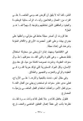 ‫ﺍﻟﻨﺸﺭ، ﻜﻤﺎ ﺃﻨﻪ ﻻ ﻴﻠﻴﻕ ﺃﻥ ﺃﻓﺭﺽ ﻫﻤـﻭﻤﻲ ﺍﻟﺨﺎﺼـﺔ ﻋﻠـﻰ‬
‫ﺍﻟﻘﺭﺍﺀ ﻤﻥ: ﺍﻟﻌﻤﺎل ﻭﺍﻟﻔﻼﺤﻴﻥ ﻭﺃﺒﻨـﺎﺀ ﺍﻟﺭﺃﺴـﻤﺎﻟﻴﺔ ﺍﻟﻭﻁﻨﻴـﺔ‬
‫ﻭﺍﻟﺠﻨﻭﺩ ﻭﺍﻟﻤﺜﻘﻔﻴﻥ ﺍﻟﺫﻴﻥ ﻨﺨﺎﻁﺒﻬﻡ ﻭﻨﺘﻭﺠﻪ ﺇﻟـﻴﻬﻡ؟ ﻓﻤـﺎ ﻫـﻭ‬
                                                 ‫ﺍﻟﺤل؟‬
‫ﻫﻨﺎ ﻗﺭﺭﺕ ﺃﻥ ﺃﺼﺩﺭ ﻤﺠﻠﺔ ﺤﺎﺌﻁ ﻓﻲ ﻤﻨﺯﻟﻲ، ﻭﺃﻋﻠﻘﻬﺎ ﻋﻠﻰ‬
‫ﺠﺩﺭﺍﻥ ﺒﻴﺘﻨﺎ، ﻭﻋﻠﻰ ﺍﻟﻔﻭﺭ ﺃﺤﻀﺭﺕ ﺍﻷﻭﺭﺍﻕ ﻭﺍﻷﻗﻼﻡ ﺍﻟﻤﻠﻭﻨﺔ‬
                                ‫ﻭﺸﺭﻋﺕ ﻓﻲ ﺇﻋﺩﺍﺩ ﻤﺠﻠﺔ.‬
‫ﻓﻲ ﺍﻻﻓﺘﺘﺎﺤﻴﺔ ﻭﺠﻬﺕ ﺇﻨﺫﺍ ‪‬ﺍ ﻟﺯﻭﺠﺘﻲ ﻤﻥ ﻤﺤﺎﻭﻟﺔ ﺍﺴﺘﻐﻼل‬
                         ‫ﺭ‬
‫ﻨﻘﺎﻁ ﻀﻌﻔﻲ – ﻭﻫﻲ ﻜﺜﻴﺭﺓ ﻭﺍﻟﺘﻲ ﺃﺘﻘﻨـﺕ ﻤﻌﺭﻓﺘﻬـﺎ ﻁـﻭﺍل‬
‫ﺴﻨﻭﺍﺕ ﺍﻟﻌﻘﻭﺒﺔ، ﻭﻨﺸﺭﺕ ﻨﺼﻭ ‪‬ﺎ ﻜﺎﻤﻠﺔ ﻤﻥ ﻤﻴﺜـﺎﻕ ﺤﻘـﻭﻕ‬
                       ‫ﺼ‬
‫ﺍﻹﻨﺴﺎﻥ، ﻭﻜل ﺍﻟﻤﻭﺍﺩ ﺍﻟﺩﺴﺘﻭﺭﻴﺔ ﺍﻟﺘﻲ ﺘﺅﻜﺩ ﺤﺭﻴﺔ ﺍﻟﻔـﺭﺩ ﻓـﻲ‬
              ‫ﺍﻟﻌﻘﻴﺩﺓ ﻭﺍﻟﺭﺃﻱ ﻭﺍﻟﺘﺤﺯﺏ ﻭﺍﻟﺘﺠﻤﻬﺭ ﻭﺍﻟﻁﻼﻕ.‬
‫ﻭﻓﻲ ﻤﻘﺎل ﺁﺨﺭ، ﻨﺩﺩﺕ ﺒﺎﻟﺘﺒﻌﻴﺔ ﻭﺁﺜﺎﺭﻫـﺎ ﻋﻠـﻰ ﺍﻷﺯﻭﺍﺝ،‬
‫ﻓﻌﻠﻰ ﻤﺩﻯ ﻋﺸﺭ ﺴﻨﻭﺍﺕ ﻟﻡ ﺘﺴﺘﺨﺩﻡ ﺯﻭﺠﺘﻲ ﻤﻥ ﺃﻓﻌﺎل ﺍﻟﻠﻐـﺔ‬
‫ﺴﻭﻯ ﻓﻌل ﺍﻷﻤﺭ، ﻭﺃﻫﻤﻠﺕ ﺍﺴﺘﺨﺩﺍﻡ ﺍﻟﻔﻌل ﺍﻟﻤﺎﻀـﻲ ﻭﺯﻤﻴﻠـﻪ‬
                                             ‫ﺍﻟﻤﻀﺎﺭﻉ.‬
‫ﻓﺘﻘﻭل »ﺍﻓﻌل ﻜﺫﺍ« ﻭ »ﻻ ﺘﻔﻌل ﻜﺫﺍ« ﻭﺫﺍﺕ ﻤـﺭﺓ ﻟﻔﺘـﺕ‬
‫ﻨﻅﺭﻫﺎ ﺒﺄﺩﺏ ﺇﻟﻰ ﺨﻁﺄ ﺇﻫﻤﺎل ﺍﻟﻔﻌﻠﻴﻥ ﺍﻟﻤﺎﻀﻲ ﻭﺍﻟﻤﻀـﺎﺭﻉ،‬

                     ‫- ٠٧٢ -‬
 