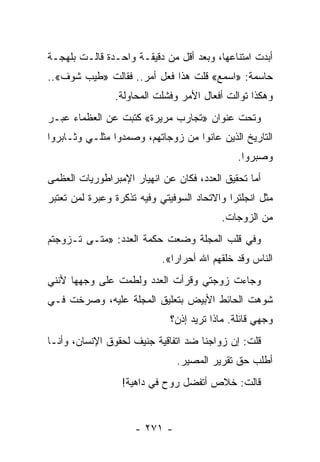 ‫ﺃﺒﺩﺕ ﺍﻤﺘﻨﺎﻋﻬﺎ، ﻭﺒﻌﺩ ﺃﻗل ﻤﻥ ﺩﻗﻴﻘـﺔ ﻭﺍﺤـﺩﺓ ﻗﺎﻟـﺕ ﺒﻠﻬﺠـﺔ‬
‫ﺤﺎﺴﻤﺔ: »ﺍﺴﻤﻊ« ﻗﻠﺕ ﻫﺫﺍ ﻓﻌل ﺃﻤﺭ.. ﻓﻘﺎﻟﺕ »ﻁﻴﺏ ﺸﻭﻑ«..‬
                ‫ﻭﻫﻜﺫﺍ ﺘﻭﺍﻟﺕ ﺃﻓﻌﺎل ﺍﻷﻤﺭ ﻭﻓﺸﻠﺕ ﺍﻟﻤﺤﺎﻭﻟﺔ.‬
‫ﻭﺘﺤﺕ ﻋﻨﻭﺍﻥ »ﺘﺠﺎﺭﺏ ﻤﺭﻴﺭﺓ« ﻜﺘﺒﺕ ﻋﻥ ﺍﻟﻌﻅﻤﺎﺀ ﻋﺒـﺭ‬
‫ﺍﻟﺘﺎﺭﻴﺦ ﺍﻟﺫﻴﻥ ﻋﺎﻨﻭﺍ ﻤﻥ ﺯﻭﺠﺎﺘﻬﻡ، ﻭﺼﻤﺩﻭﺍ ﻤﺜﻠـﻲ ﻭﺜـﺎﺒﺭﻭﺍ‬
                                              ‫ﻭﺼﺒﺭﻭﺍ.‬
‫ﺃﻤﺎ ﺘﺤﻘﻴﻕ ﺍﻟﻌﺩﺩ، ﻓﻜﺎﻥ ﻋﻥ ﺍﻨﻬﻴﺎﺭ ﺍﻹﻤﺒﺭﺍﻁﻭﺭﻴﺎﺕ ﺍﻟﻌﻅﻤﻰ‬
‫ﻤﺜل ﺍﻨﺠﻠﺘﺭﺍ ﻭﺍﻻﺘﺤﺎﺩ ﺍﻟﺴﻭﻓﻴﺘﻲ ﻭﻓﻴﻪ ﺘﺫﻜﺭﺓ ﻭﻋﺒﺭﺓ ﻟﻤﻥ ﺘﻌﺘﺒﺭ‬
                                          ‫ﻤﻥ ﺍﻟﺯﻭﺠﺎﺕ.‬
‫ﻭﻓﻲ ﻗﻠﺏ ﺍﻟﻤﺠﻠﺔ ﻭﻀﻌﺕ ﺤﻜﻤﺔ ﺍﻟﻌﺩﺩ: »ﻤﺘـﻰ ﺘـﺯﻭﺠﺘﻡ‬
                           ‫ﺍﻟﻨﺎﺱ ﻭﻗﺩ ﺨﻠﻘﻬﻡ ﺍﷲ ﺃﺤﺭﺍﺭﺍ«.‬
                              ‫‪‬‬
‫ﻭﺠﺎﺀﺕ ﺯﻭﺠﺘﻲ ﻭﻗﺭﺃﺕ ﺍﻟﻌﺩﺩ ﻭﻟﻁﻤﺕ ﻋﻠﻰ ﻭﺠﻬﻬﺎ ﻷﻨﻨﻲ‬
‫ﺸﻭﻫﺕ ﺍﻟﺤﺎﺌﻁ ﺍﻷﺒﻴﺽ ﺒﺘﻌﻠﻴﻕ ﺍﻟﻤﺠﻠﺔ ﻋﻠﻴﻪ، ﻭﺼﺭﺨﺕ ﻓـﻲ‬
                             ‫ﻭﺠﻬﻲ ﻗﺎﺌﻠﺔ. ﻤﺎﺫﺍ ﺘﺭﻴﺩ ﺇﺫﻥ؟‬
‫ﻗﻠﺕ: ﺇﻥ ﺯﻭﺍﺠﻨﺎ ﻀﺩ ﺍﺘﻔﺎﻗﻴﺔ ﺠﻨﻴﻑ ﻟﺤﻘﻭﻕ ﺍﻹﻨﺴﺎﻥ، ﻭﺃﻨـﺎ‬
                               ‫ﺃﻁﻠﺏ ﺤﻕ ﺘﻘﺭﻴﺭ ﺍﻟﻤﺼﻴﺭ.‬
                  ‫ﻗﺎﻟﺕ: ﺨﻼﺹ ﺃﺘﻔﻀل ﺭﻭﺡ ﻓﻲ ﺩﺍﻫﻴﺔ!‬


                     ‫- ١٧٢ -‬
 