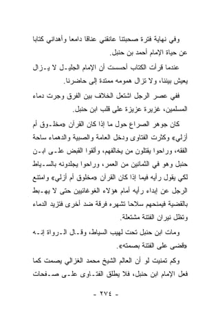 ‫ﻭﻓﻲ ﻨﻬﺎﻴﺔ ﻓﺘﺭﺓ ﺼﺤﺒﺘﻨﺎ ﻋﺎﻨﻘﻨﻲ ﻋﻨﺎ ﹰﺎ ﺩﺍﻤ ‪‬ﺎ ﻭﺃﻫﺩﺍﻨﻲ ﻜﺘﺎ ‪‬ﺎ‬
 ‫ﺒ‬              ‫ﻌ‬      ‫ﻗ‬
                             ‫ﻋﻥ ﺤﻴﺎﺓ ﺍﻹﻤﺎﻡ ﺃﺤﻤﺩ ﺒﻥ ﺤﻨﺒل.‬
‫ﻋﻨﺩﻤﺎ ﻗﺭﺃﺕ ﺍﻟﻜﺘﺎﺏ ﺃﺤﺴﺴﺕ ﺃﻥ ﺍﻹﻤﺎﻡ ﺍﻟﺠﻠﻴـل ﻻ ﻴـﺯﺍل‬
           ‫ﻴﻌﻴﺵ ﺒﻴﻨﻨﺎ، ﻭﻻ ﺘﺯﺍل ﻫﻤﻭﻤﻪ ﻤﻤﺘﺩﺓ ﺇﻟﻰ ﺤﺎﻀﺭﻨﺎ.‬
‫ﻓﻔﻲ ﻋﺼﺭ ﺍﻟﺭﺠل ﺍﺸﺘﻌل ﺍﻟﺨﻼﻑ ﺒﻴﻥ ﺍﻟﻔﺭﻕ ﻭﺠﺭﺕ ﺩﻤﺎﺀ‬
               ‫ﺍﻟﻤﺴﻠﻤﻴﻥ، ﻏﺯﻴﺭﺓ ﻋﺯﻴﺯﺓ ﻋﻠﻰ ﻗﻠﺏ ﺍﺒﻥ ﺤﻨﺒل.‬
‫ﻜﺎﻥ ﺠﻭﻫﺭ ﺍﻟﺼﺭﺍﻉ ﺤﻭل ﻤﺎ ﺇﺫﺍ ﻜﺎﻥ ﺍﻟﻘﺭﺁﻥ »ﻤﺨﻠـﻭﻕ ﺃﻡ‬
‫ﺃﺯﻟﻲ« ﻭﻜﺜﺭﺕ ﺍﻟﻔﺘﺎﻭﻯ ﻭﺩﺨل ﺍﻟﻌﺎﻤﺔ ﻭﺍﻟﺼﺒﻴﺔ ﻭﺍﻟﺩﻫﻤﺎﺀ ﺴﺎﺤﺔ‬
‫ﺍﻟﻔﻘﻪ، ﻭﺭﺍﺤﻭﺍ ﻴﻘﺘﻠﻭﻥ ﻤﻥ ﻴﺨﺎﻟﻔﻬﻡ، ﻭﺃﻟﻘﻭﺍ ﺍﻟﻘﺒﺽ ﻋﻠـﻰ ﺍﺒـﻥ‬
‫ﺤﻨﺒل ﻭﻫﻭ ﻓﻲ ﺍﻟﺜﻤﺎﻨﻴﻥ ﻤﻥ ﺍﻟﻌﻤﺭ، ﻭﺭﺍﺤﻭﺍ ﻴﺠﻠﺩﻭﻨﻪ ﺒﺎﻟﺴـﻴﺎﻁ‬
‫ﻟﻜﻲ ﻴﻘﻭل ﺭﺃﻴﻪ ﻓﻴﻤﺎ ﺇﺫﺍ ﻜﺎﻥ ﺍﻟﻘﺭﺁﻥ »ﻤﺨﻠﻭﻕ ﺃﻡ ﺃﺯﻟﻲ« ﻭﺍﻤﺘﻨﻊ‬
‫ﺍﻟﺭﺠل ﻋﻥ ﺇﺒﺩﺍﺀ ﺭﺃﻴﻪ ﺃﻤﺎﻡ ﻫﺅﻻﺀ ﺍﻟﻐﻭﻏﺎﺌﻴﻴﻥ ﺤﺘﻰ ﻻ ﻴﻬـﺒﻁ‬
‫ﺒﺎﻟﻘﻀﻴﺔ ﻓﻴﻤﻨﺤﻬﻡ ﺴﻼ ‪‬ﺎ ﺘﺸﻬﺭﻩ ﻓﺭﻗﺔ ﻀﺩ ﺃﺨﺭﻯ ﻓﺘﺯﻴﺩ ﺍﻟﺩﻤﺎﺀ‬
                                 ‫ﺤ‬
                                 ‫ﻭﺘﻅل ﻨﻴﺭﺍﻥ ﺍﻟﻔﺘﻨﺔ ﻤﺸﺘﻌﻠﺔ.‬
‫ﻭﻤﺎﺕ ﺍﺒﻥ ﺤﻨﺒل ﺘﺤﺕ ﻟﻬﻴﺏ ﺍﻟﺴﻴﺎﻁ، ﻭﻗـﺎل ﺍﻟـﺭﻭﺍﺓ ﺇﻨـﻪ‬
                                ‫»ﻗﻀﻰ ﻋﻠﻰ ﺍﻟﻔﺘﻨﺔ ﺒﺼﻤﺘﻪ«.‬
‫ﻭﻜﻡ ﺘﻤﻨﻴﺕ ﻟﻭ ﺃﻥ ﺍﻟﻌﺎﻟﻡ ﺍﻟﺸﻴﺦ ﻤﺤﻤﺩ ﺍﻟﻐﺯﺍﻟﻲ ﻴﺼﻤﺕ ﻜﻤﺎ‬
‫ﻓﻌل ﺍﻹﻤﺎﻡ ﺍﺒﻥ ﺤﻨﺒل، ﻓﻼ ﻴﻁﻠﻕ ﺍﻟﻔﺘـﺎﻭﻯ ﻋﻠـﻰ ﺼـﻔﺤﺎﺕ‬

                       ‫- ٤٧٢ -‬
 