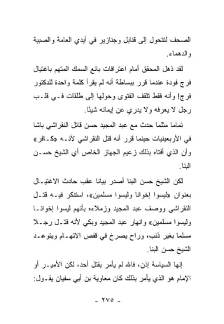 ‫ﺍﻟﺼﺤﻑ ﻟﺘﺘﺤﻭل ﺇﻟﻰ ﻗﻨﺎﺒل ﻭﺠﻨﺎﺯﻴﺭ ﻓﻲ ﺃﻴﺩﻱ ﺍﻟﻌﺎﻤﺔ ﻭﺍﻟﺼﺒﻴﺔ‬
                                                ‫ﻭﺍﻟﺩﻫﻤﺎﺀ.‬
‫ﻟﻘﺩ ﺫﻫل ﺍﻟﻤﺤﻘﻕ ﺃﻤﺎﻡ ﺍﻋﺘﺭﺍﻓﺎﺕ ﺒﺎﺌﻊ ﺍﻟﺴﻤﻙ ﺍﻟﻤﺘﻬﻡ ﺒﺎﻏﺘﻴﺎل‬
                                                 ‫ﹸ‬
‫ﻓﺭﺝ ﻓﻭﺩﺓ ﻋﻨﺩﻤﺎ ﻗﺭﺭ ﺒﺒﺴﺎﻁﺔ ﺃﻨﻪ ﻟﻡ ﻴﻘﺭﺃ ﻜﻠﻤﺔ ﻭﺍﺤﺩﺓ ﻟﻠﺩﻜﺘﻭﺭ‬
‫ﻓﺭﺝ! ﻭﺃﻨﻪ ﻓﻘﻁ ﺘﻠﻘﻑ ﺍﻟﻔﺘﻭﻯ ﻭﺤﻭﻟﻬﺎ ﺇﻟﻰ ﻁﻠﻘﺎﺕ ﻓـﻲ ﻗﻠـﺏ‬
                      ‫‪‬‬
                  ‫ﺭﺠل ﻻ ﻴﻌﺭﻓﻪ ﻭﻻ ﻴﺩﺭﻱ ﻋﻥ ﺇﻴﻤﺎﻨﻪ ﺸﻴ ًﺎ.‬
                    ‫ﺌ‬
‫ﺘﻤﺎ ‪‬ﺎ ﻤﺜﻠﻤﺎ ﺤﺩﺙ ﻤﻊ ﻋﺒﺩ ﺍﻟﻤﺠﻴﺩ ﺤﺴﻥ ﻗﺎﺘل ﺍﻟﻨﻘﺭﺍﺸﻲ ﺒﺎﺸﺎ‬
                                                ‫ﻤ‬
‫ﻓﻲ ﺍﻷﺭﺒﻌﻴﻨﻴﺎﺕ ﺤﻴﻨﻤﺎ ﻗﺭﺭ ﺃﻨﻪ ﻗﺘل ﺍﻟﻨﻘﺭﺍﺸﻲ ﻷﻨـﻪ »ﻜـﺎﻓﺭ«‬
‫ﻭﺃﻥ ﺍﻟﺫﻱ ﺃﻓﺘﺎﻩ ﺒﺫﻟﻙ ﺯﻋﻴﻡ ﺍﻟﺠﻬﺎﺯ ﺍﻟﺨﺎﺹ ﺃﻱ ﺍﻟﺸﻴﺦ ﺤﺴـﻥ‬
                                                    ‫ﺍﻟﺒﻨﺎ.‬
‫ﻟﻜﻥ ﺍﻟﺸﻴﺦ ﺤﺴﻥ ﺍﻟﺒﻨﺎ ﺃﺼﺩﺭ ﺒﻴﺎﻨﺎ ﻋﻘﺏ ﺤﺎﺩﺙ ﺍﻻﻏﺘﻴـﺎل‬
                   ‫ﹰ‬
‫ﺒﻌﻨﻭﺍﻥ »ﻟﻴﺴﻭﺍ ﺇﺨﻭﺍﻨﺎ ﻭﻟﻴﺴﻭﺍ ﻤﺴﻠﻤﻴﻥ«، ﺍﺴﺘﻨﻜﺭ ﻓﻴـﻪ ﻗﺘـل‬
‫ﺍﻟﻨﻘﺭﺍﺸﻲ ﻭﻭﺼﻑ ﻋﺒﺩ ﺍﻟﻤﺠﻴﺩ ﻭﺯﻤﻼﺀﻩ ﺒﺄﻨﻬﻡ ﻟﻴﺴﻭﺍ ﺇﺨﻭﺍﻨـﺎ‬
‫ﻭﻟﻴﺴﻭﺍ ﻤﺴﻠﻤﻴﻥ« ﻭﺍﻨﻬﺎﺭ ﻋﺒﺩ ﺍﻟﻤﺠﻴﺩ ﻭﺒﻜﻲ ﻷﻨﻪ ﻗﺘـل ﺭﺠـﻼ‬
‫ﹰ‬
‫ﻤﺴﻠﻤﺎ ﺒﻐﻴﺭ ﺫﻨﺏ، ﻭﺭﺍﺡ ﻴﺼﺭﺥ ﻓﻲ ﻗﻔﺹ ﺍﻻﺘﻬـﺎﻡ ﻭﻴﺘﻭﻋـﺩ‬
                                            ‫‪‬‬
                                         ‫ﺍﻟﺸﻴﺦ ﺤﺴﻥ ﺍﻟﺒﻨﺎ.‬
‫ﺇﻨﻬﺎ ﺍﻟﺴﻴﺎﺴﺔ ﺇﺫﻥ، ﻓﺎﷲ ﻟﻡ ﻴﺄﻤﺭ ﺒﻘﺘل ﺃﺤﺩ، ﻟﻜﻥ ﺍﻷﻤﻴـﺭ ﺃﻭ‬
‫ﺍﻹﻤﺎﻡ ﻫﻭ ﺍﻟﺫﻱ ﻴﺄﻤﺭ ﺒﺫﻟﻙ ﻜﺎﻥ ﻤﻌﺎﻭﻴﺔ ﺒﻥ ﺃﺒﻲ ﺴﻔﻴﺎﻥ ﻴﻘـﻭل:‬

                      ‫- ٥٧٢ -‬
 