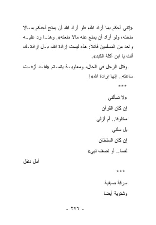 ‫»ﺇﻨﻨﻲ ﺃﺤﻜﻡ ﺒﻤﺎ ﺃﺭﺍﺩ ﺍﷲ، ﻓﻠﻭ ﺃﺭﺍﺩ ﺍﷲ ﺃﻥ ﻴﻤﻨﺢ ﺃﺤﺩﻜﻡ ﻤـﺎﻻ‬
‫ﹰ‬
‫ﻤﻨﺤﺘﻪ، ﻭﻟﻭ ﺃﺭﺍﺩ ﺃﻥ ﻴﻤﻨﻊ ﻋﻨﻪ ﻤﺎﻻ ﻤﻨﻌﺘﻪ«. ﻭﻫﻨـﺎ ﺭﺩ ﻋﻠﻴـﻪ‬
                       ‫ﹰ‬
‫ﻭﺍﺤﺩ ﻤﻥ ﺍﻟﻤﺴﻠﻤﻴﻥ ﻗﺎﺌﻼ: ﻫﺫﻩ ﻟﻴﺴﺕ ﺇﺭﺍﺩﺓ ﺍﷲ، ﺒـل ﺇﺭﺍﺩﺘـﻙ‬
                                ‫ﹰ‬
                                 ‫ﺃﻨﺕ ﻴﺎ ﺍﺒﻥ ﺁﻜﻠﺔ ﺍﻟﻜﺒﺩ«.‬
‫ﻭﻗﺘل ﺍﻟﺭﺠل ﻓﻲ ﺍﻟﺤﺎل، ﻭﻤﻌﺎﻭﻴـﺔ ﻴﺘﻤـﺘﻡ »ﻟﻘـﺩ ﺃﺯﻓـﺕ‬
   ‫ِ‬
                                ‫ﺴﺎﻋﺘﻪ.. ﺇﻨﻬﺎ ﺇﺭﺍﺩﺓ ﺍﷲ«!‬
                                               ‫***‬
                                          ‫»ﻻ ﺘﺴﺄﻟﻨﻲ‬
                                      ‫ﺇﻥ ﻜﺎﻥ ﺍﻟﻘﺭﺁﻥ‬
                                    ‫ﻤﺨﻠﻭﻗﺎ.. ﺃﻡ ﺃﺯﻟﻲ‬
                                            ‫ﺒل ﺴﻠﻨﻲ‬
                                     ‫ﺇﻥ ﻜﺎﻥ ﺍﻟﺴﻠﻁﺎﻥ‬
                               ‫ﻟﺼﺎ.. ﺃﻭ ﻨﺼﻑ ﻨﺒﻲ«‬
                                              ‫‪‬‬
‫ﺃﻤل ﺩﻨﻘل‬
                                              ‫***‬
                                        ‫ﺴﺭﻗﺔ ﺼﻴﻔﻴﺔ‬
                                       ‫ﻭﺸﺘﻭﻴﺔ ﺃﻴ ‪‬ﺎ‬
                                        ‫ﻀ‬

                    ‫- ٦٧٢ -‬
 