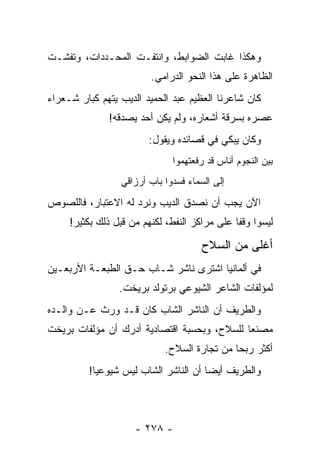 ‫ﻭﻫﻜﺫﺍ ﻏﺎﺒﺕ ﺍﻟﻀﻭﺍﺒﻁ، ﻭﺍﻨﺘﻔـﺕ ﺍﻟﻤﺤـﺩﺩﺍﺕ، ﻭﺘﻔﺸـﺕ‬
                         ‫ﺍﻟﻅﺎﻫﺭﺓ ﻋﻠﻰ ﻫﺫﺍ ﺍﻟﻨﺤﻭ ﺍﻟﺩﺭﺍﻤﻲ.‬
‫ﻜﺎﻥ ﺸﺎﻋﺭﻨﺎ ﺍﻟﻌﻅﻴﻡ ﻋﺒﺩ ﺍﻟﺤﻤﻴﺩ ﺍﻟﺩﻴﺏ ﻴﺘﻬﻡ ﻜﺒﺎﺭ ﺸـﻌﺭﺍﺀ‬
               ‫ﻋﺼﺭﻩ ﺒﺴﺭﻗﺔ ﺃﺸﻌﺎﺭﻩ، ﻭﻟﻡ ﻴﻜﻥ ﺃﺤﺩ ﻴﺼﺩﻗﻪ!‬
                         ‫ﻭﻜﺎﻥ ﻴﺒﻜﻲ ﻓﻲ ﻗﺼﺎﺌﺩﻩ ﻭﻴﻘﻭل:‬
                               ‫ﺒﻴﻥ ﺍﻟﻨﺠﻭﻡ ﺃﻨﺎﺱ ﻗﺩ ﺭﻓﻌﺘﻬﻤﻭﺍ‬
                  ‫ﺇﻟﻰ ﺍﻟﺴﻤﺎﺀ ﻓﺴﺩﻭﺍ ﺒﺎﺏ ﺃﺭﺯﺍﻗﻲ‬
‫ﺍﻵﻥ ﻴﺠﺏ ﺃﻥ ﻨﺼﺩﻕ ﺍﻟﺩﻴﺏ ﻭﻨﺭﺩ ﻟﻪ ﺍﻻﻋﺘﺒﺎﺭ، ﻓﺎﻟﻠﺼﻭﺹ‬
     ‫ﻟﻴﺴﻭﺍ ﻭﻗ ﹰﺎ ﻋﻠﻰ ﻤﺭﺍﻜﺯ ﺍﻟﻨﻔﻁ، ﻟﻜﻨﻬﻡ ﻤﻥ ﻗﺒل ﺫﻟﻙ ﺒﻜﺜﻴﺭ!‬
                                               ‫ﻔ‬

                                       ‫ﺃﻏﻠﻰ ﻤﻥ ﺍﻟﺴﻼﺡ‬
‫ﻓﻲ ﺃﻟﻤﺎﻨﻴﺎ ﺍﺸﺘﺭﻯ ﻨﺎﺸﺭ ﺸـﺎﺏ ﺤـﻕ ﺍﻟﻁﺒﻌـﺔ ﺍﻷﺭﺒﻌـﻴﻥ‬
                 ‫ﻟﻤﺅﻟﻔﺎﺕ ﺍﻟﺸﺎﻋﺭ ﺍﻟﺸﻴﻭﻋﻲ ﺒﺭﺘﻭﻟﺩ ﺒﺭﻴﺨﺕ.‬
‫ﻭﺍﻟﻁﺭﻴﻑ ﺃﻥ ﺍﻟﻨﺎﺸﺭ ﺍﻟﺸﺎﺏ ﻜﺎﻥ ﻗـﺩ ﻭﺭﺙ ﻋـﻥ ﻭﺍﻟـﺩﻩ‬
‫ﻤﺼﻨﻌﺎ ﻟﻠﺴﻼﺡ، ﻭﺒﺤﺴﺒﺔ ﺍﻗﺘﺼﺎﺩﻴﺔ ﺃﺩﺭﻙ ﺃﻥ ﻤﺅﻟﻔﺎﺕ ﺒﺭﻴﺨﺕ‬
                                             ‫‪‬‬
                             ‫ﺃﻜﺜﺭ ﺭﺒ ‪‬ﺎ ﻤﻥ ﺘﺠﺎﺭﺓ ﺍﻟﺴﻼﺡ.‬
                                              ‫ﺤ‬
         ‫ﻭﺍﻟﻁﺭﻴﻑ ﺃﻴ ‪‬ﺎ ﺃﻥ ﺍﻟﻨﺎﺸﺭ ﺍﻟﺸﺎﺏ ﻟﻴﺱ ﺸﻴﻭﻋ ‪‬ﺎ!‬
           ‫ﻴ‬                           ‫ﻀ‬



                     ‫- ٨٧٢ -‬
 