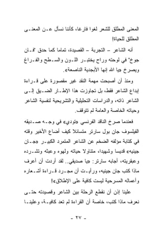 ‫ﺍﻟﻤﻌﻨﻰ ﺍﻟﻤﻁﻠﻕ ﻟﻠﺸﻌﺭ ﻟﻐ ‪‬ﺍ ﻓﺎﺭ ﹰﺎ، ﻜﺄﻨﻨﺎ ﻨﺴﺄل ﻋـﻥ ﺍﻟﻤﻌﻨـﻰ‬
                         ‫ﻏ‬      ‫ﻭ‬
                                           ‫ﺍﻟﻤﻁﻠﻕ ﻟﻠﺤﻴﺎﺓ!‬
‫ﺃﻨﻪ ﺍﻟﺸﺎﻋﺭ – ﺍﻟﺘﺠﺭﺒﺔ – ﺍﻟﻘﺼﻴﺩﺓ، ﺘﻤﺎ ‪‬ﺎ ﻜﻤﺎ ﺤﺩﻕ "ﻓـﺎﻥ‬
               ‫ﻤ‬
‫ﺠﻭﺥ" ﻓﻲ ﻟﻭﺤﺘﻪ ﻭﺭﺍﺡ ﻴﺨﺘﺒـﺭ ﺍﻟﻠـﻭﻥ ﻭﺍﻟﺴـﻁﺢ ﻭﺍﻟﻔـﺭﺍﻍ‬
                   ‫ﻭﻴﺼﺭﺥ »ﻴﺎ ﺍﷲ ﺇﻨﻬﺎ ﺍﻷﺒﺠﺩﻴﺔ ﺍﻟﻨﺎﺼﻌﺔ«.‬
‫ﻭﻤﻨﺫ ﺃﻥ ﺃﺼﺒﺤﺕ ﻤﻬﻤﺔ ﺍﻟﻨﻘﺩ ﻏﻴﺭ ﻤﻘﺼﻭﺭﺓ ﻋﻠﻰ ﻗـﺭﺍﺀﺓ‬
‫ﺇﺒﺩﺍﻉ ﺍﻟﺸﺎﻋﺭ ﻓﻘﻁ، ﺒل ﺘﺠﺎﻭﺯﺕ ﻫﺫﺍ ﺍﻹﻁـﺎﺭ ﺍﻟﻀـﻴﻕ ﺇﻟـﻰ‬
‫ﺍﻟﺸﺎﻋﺭ ﺫﺍﺘﻪ، ﻭﺍﻟﺩﺭﺍﺴﺎﺕ ﺍﻟﺘﺤﻠﻴﻠﻴﺔ ﻭﺍﻟﺘﺸﺭﻴﺤﻴﺔ ﻟﻨﻔﺴﻴﺔ ﺍﻟﺸﺎﻋﺭ‬
                         ‫ﻭﺤﻴﺎﺘﻪ ﺍﻟﺨﺎﺼﺔ ﻭﺍﻟﻌﺎﻤﺔ ﻟﻡ ﺘﺘﻭﻗﻑ.‬
‫ﻓﻌﻨﺩﻤﺎ ﺼﺭﺥ ﺍﻟﻨﺎﻗﺩ ﺍﻟﻔﺭﻨﺴﻲ »ﺘﻭﺩﻱ« ﻓﻲ ﻭﺠـﻪ ﺼـﺩﻴﻘﻪ‬
‫ﺍﻟﻔﻴﻠﺴﻭﻑ ﺠﺎﻥ ﺒﻭل ﺴﺎﺭﺘﺭ ﻤﺘﺴﺎﺌﻼ ﻜﻴﻑ ﺃﻀﺎﻉ ﺍﻷﺨﻴﺭ ﻭﻗﺘﻪ‬
                    ‫ﹰ‬
‫ﻓﻲ ﻜﺘﺎﺒﺔ ﻤﺅﻟﻔﻪ ﺍﻟﻀﺨﻡ ﻋﻥ ﺍﻟﺸﺎﻋﺭ ﺍﻟﻤﺘﻤﺭﺩ ﺍﻟﻜﺒﻴـﺭ »ﺠـﺎﻥ‬
‫ﺠﻴﻨﻴﻪ« ﻗﺩﻴ ‪‬ﺎ ﻭﺸﻬﻴ ‪‬ﺍ، ﻤﺘﻨﺎﻭﻻ ﺤﻴﺎﺘﻪ ﻭﻟﻬﻭﻩ ﻭﻋﺒﺜﻪ ﻭﺘﺸـﺭﺩﻩ‬
                          ‫ﹰ‬        ‫ﺩ‬       ‫ﺴ‬
‫ﻭﻋﺒﻘﺭﻴﺘﻪ، ﺃﺠﺎﺒﻪ ﺴﺎﺭﺘﺭ: »ﻴﺎ ﺼﺩﻴﻘﻲ.. ﻟﻘﺩ ﺃﺭﺩﺕ ﺃﻥ ﺃﻋﺭﻑ‬
‫ﻤﺎﺫﺍ ﻜﺘﺏ ﺠﺎﻥ ﺠﻴﻨﻴﻪ، ﻭﺭﺃﻴـﺕ ﺃﻥ ﻤﺠـﺭﺩ ﻗـﺭﺍﺀﺓ ﺃﺸـﻌﺎﺭﻩ‬
             ‫ﻭﺃﻋﻤﺎﻟﻪ ﺍﻟﻤﺴﺭﺤﻴﺔ ﻟﻴﺴﺕ ﻜﺎﻓﻴﺔ ﻋﻠﻰ ﺍﻹﻁﻼﻕ«!‬
‫ﻋﻠﻴﻨﺎ ﺇﺫﻥ ﺃﻥ ﻨﻘﻁﻊ ﺍﻟﺭﺤﻠﺔ ﺒﻴﻥ ﺍﻟﺸﺎﻋﺭ ﻭﻗﺼﻴﺩﺘﻪ ﺤﺘـﻰ‬
‫ﻨﻌﺭﻑ ﻤﺎﺫﺍ ﻜﺘﺏ، ﺨﺎﺼﺔ ﺃﻥ ﺍﻟﻘﺭﺍﺀﺓ ﻟﻡ ﺘﻌﺩ ﻜﺎﻓﻴـﺔ، ﻭﻋﻠﻴﻨـﺎ‬

                      ‫- ٧٢ -‬
 