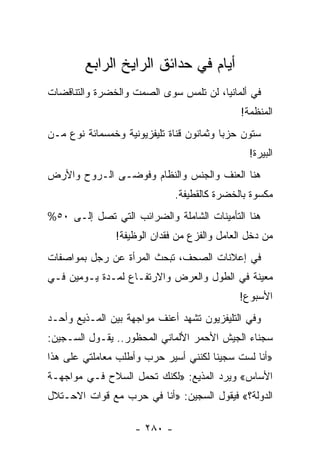 ‫ﺃﻴﺎﻡ ﻓﻲ ﺤﺩﺍﺌﻕ ﺍﻟﺭﺍﻴﺦ ﺍﻟﺭﺍﺒﻊ‬
‫ﻓﻲ ﺃﻟﻤﺎﻨﻴﺎ، ﻟﻥ ﺘﻠﻤﺱ ﺴﻭﻯ ﺍﻟﺼﻤﺕ ﻭﺍﻟﺨﻀﺭﺓ ﻭﺍﻟﺘﻨﺎﻗﻀﺎﺕ‬
                                              ‫ﺍﻟﻤﻨﻅﻤﺔ!‬
‫ﺴﺘﻭﻥ ﺤﺯ ‪‬ﺎ ﻭﺜﻤﺎﻨﻭﻥ ﻗﻨﺎﺓ ﺘﻠﻴﻔﺯﻴﻭﻨﻴﺔ ﻭﺨﻤﺴﻤﺎﺌﺔ ﻨﻭﻉ ﻤـﻥ‬
                                          ‫ﺒ‬
                                                ‫ﺍﻟﺒﻴﺭﺓ!‬
‫ﻫﻨﺎ ﺍﻟﻌﻨﻑ ﻭﺍﻟﺠﻨﺱ ﻭﺍﻟﻨﻅﺎﻡ ﻭﻓﻭﻀـﻰ ﺍﻟـﺭﻭﺡ ﻭﺍﻷﺭﺽ‬
                              ‫ﻤﻜﺴﻭﺓ ﺒﺎﻟﺨﻀﺭﺓ ﻜﺎﻟﻘﻁﻴﻔﺔ.‬
‫ﻫﻨﺎ ﺍﻟﺘﺄﻤﻴﻨﺎﺕ ﺍﻟﺸﺎﻤﻠﺔ ﻭﺍﻟﻀﺭﺍﺌﺏ ﺍﻟﺘﻲ ﺘﺼل ﺇﻟـﻰ ٠٥%‬
                ‫ﻤﻥ ﺩﺨل ﺍﻟﻌﺎﻤل ﻭﺍﻟﻔﺯﻉ ﻤﻥ ﻓﻘﺩﺍﻥ ﺍﻟﻭﻅﻴﻔﺔ!‬
‫ﻓﻲ ﺇﻋﻼﻨﺎﺕ ﺍﻟﺼﺤﻑ، ﺘﺒﺤﺙ ﺍﻟﻤﺭﺃﺓ ﻋﻥ ﺭﺠل ﺒﻤﻭﺍﺼﻔﺎﺕ‬
‫ﻤﻌﻴﻨﺔ ﻓﻲ ﺍﻟﻁﻭل ﻭﺍﻟﻌﺭﺽ ﻭﺍﻻﺭﺘﻔـﺎﻉ ﻟﻤـﺩﺓ ﻴـﻭﻤﻴﻥ ﻓـﻲ‬
                                              ‫ﺍﻷﺴﺒﻭﻉ!‬
‫ﻭﻓﻲ ﺍﻟﺘﻠﻴﻔﺯﻴﻭﻥ ﺘﺸﻬﺩ ﺃﻋﻨﻑ ﻤﻭﺍﺠﻬﺔ ﺒﻴﻥ ﺍﻟﻤـﺫﻴﻊ ﻭﺃﺤـﺩ‬
‫ﺴﺠﻨﺎﺀ ﺍﻟﺠﻴﺵ ﺍﻷﺤﻤﺭ ﺍﻷﻟﻤﺎﻨﻲ ﺍﻟﻤﺤﻅﻭﺭ.. ﻴﻘـﻭل ﺍﻟﺴـﺠﻴﻥ:‬
‫»ﺃﻨﺎ ﻟﺴﺕ ﺴﺠﻴ ﹰﺎ ﻟﻜﻨﻨﻲ ﺃﺴﻴﺭ ﺤﺭﺏ ﻭﺃﻁﻠﺏ ﻤﻌﺎﻤﻠﺘﻲ ﻋﻠﻰ ﻫﺫﺍ‬
                                      ‫ﻨ‬
‫ﺍﻷﺴﺎﺱ« ﻭﻴﺭﺩ ﺍﻟﻤﺫﻴﻊ: »ﻟﻜﻨﻙ ﺘﺤﻤل ﺍﻟﺴﻼﺡ ﻓـﻲ ﻤﻭﺍﺠﻬـﺔ‬
‫ﺍﻟﺩﻭﻟﺔ؟« ﻓﻴﻘﻭل ﺍﻟﺴﺠﻴﻥ: »ﺃﻨﺎ ﻓﻲ ﺤﺭﺏ ﻤﻊ ﻗﻭﺍﺕ ﺍﻻﺤـﺘﻼل‬

                    ‫- ٠٨٢ -‬
 